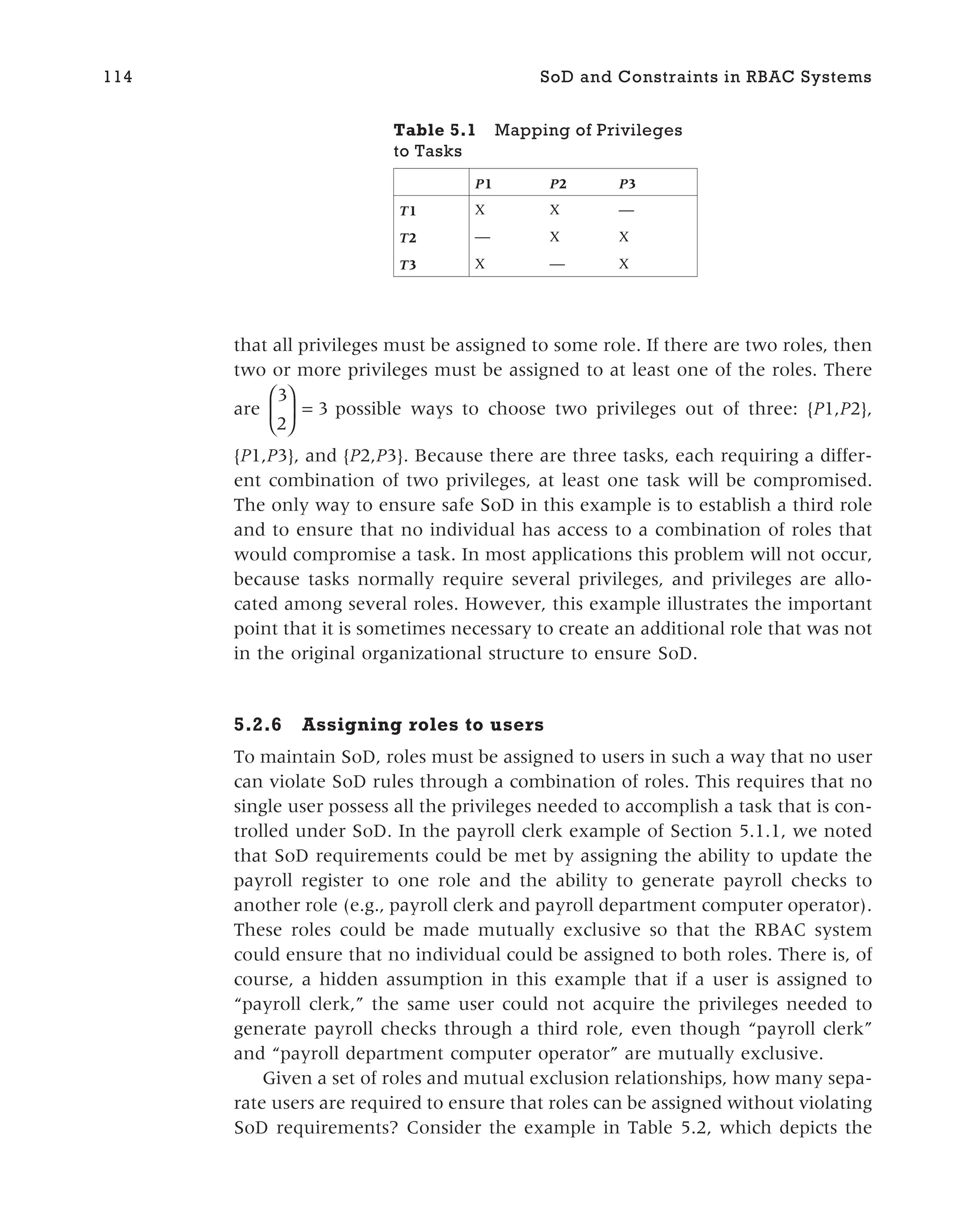 that all privileges must be assigned to some role. If there are two roles, then
two or more privileges must be assigned to at least one of the roles. There
are
3
2
3





 = possible ways to choose two privileges out of three: {P1,P2},
{P1,P3}, and {P2,P3}. Because there are three tasks, each requiring a differ-
ent combination of two privileges, at least one task will be compromised.
The only way to ensure safe SoD in this example is to establish a third role
and to ensure that no individual has access to a combination of roles that
would compromise a task. In most applications this problem will not occur,
because tasks normally require several privileges, and privileges are allo-
cated among several roles. However, this example illustrates the important
point that it is sometimes necessary to create an additional role that was not
in the original organizational structure to ensure SoD.
5.2.6 Assigning roles to users
To maintain SoD, roles must be assigned to users in such a way that no user
can violate SoD rules through a combination of roles. This requires that no
single user possess all the privileges needed to accomplish a task that is con-
trolled under SoD. In the payroll clerk example of Section 5.1.1, we noted
that SoD requirements could be met by assigning the ability to update the
payroll register to one role and the ability to generate payroll checks to
another role (e.g., payroll clerk and payroll department computer operator).
These roles could be made mutually exclusive so that the RBAC system
could ensure that no individual could be assigned to both roles. There is, of
course, a hidden assumption in this example that if a user is assigned to
“payroll clerk,” the same user could not acquire the privileges needed to
generate payroll checks through a third role, even though “payroll clerk”
and “payroll department computer operator” are mutually exclusive.
Given a set of roles and mutual exclusion relationships, how many sepa-
rate users are required to ensure that roles can be assigned without violating
SoD requirements? Consider the example in Table 5.2, which depicts the
114 SoD and Constraints in RBAC Systems
Table 5.1 Mapping of Privileges
to Tasks
P1 P2 P3
T1 X X —
T2 — X X
T3 X — X
 