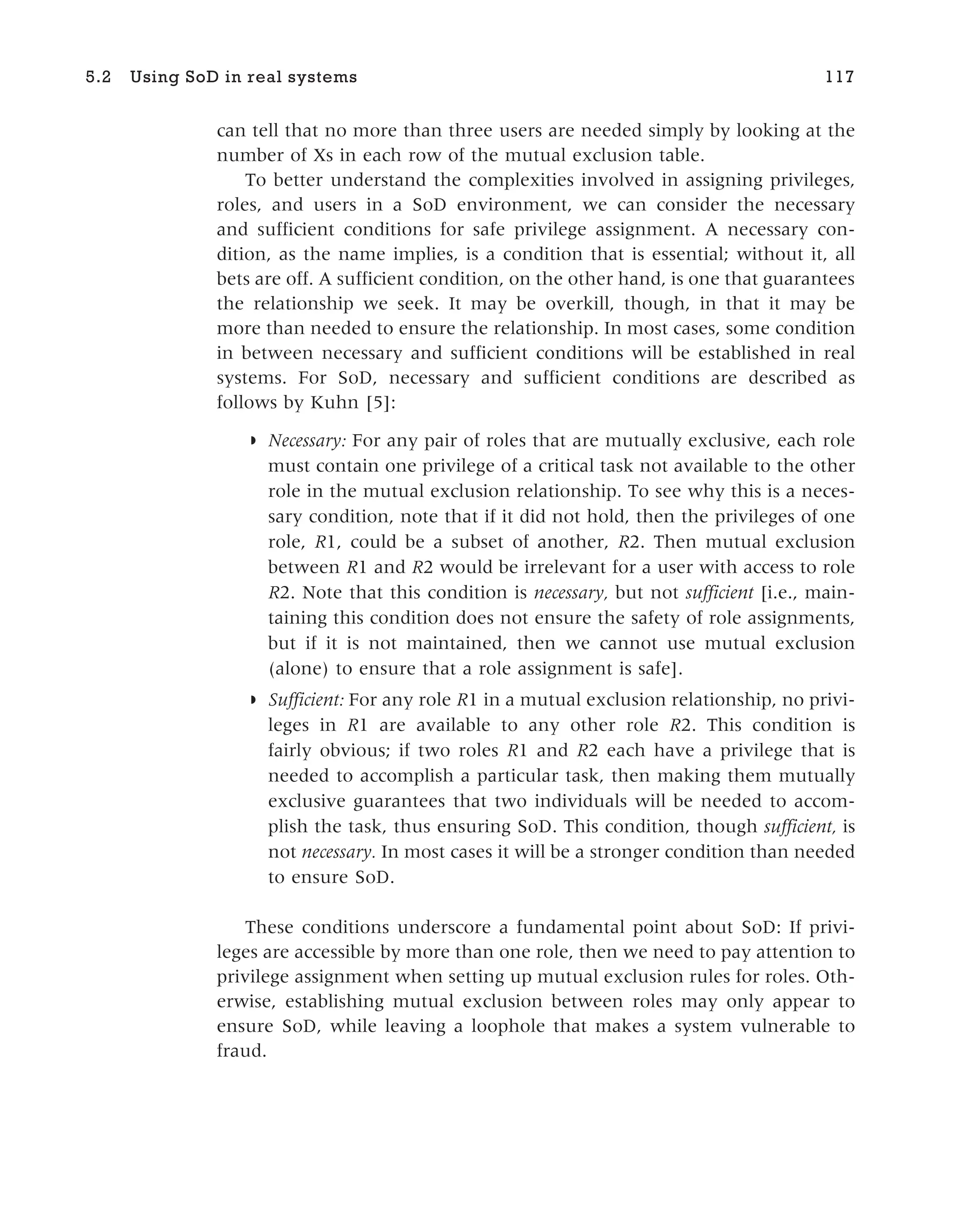 can tell that no more than three users are needed simply by looking at the
number of Xs in each row of the mutual exclusion table.
To better understand the complexities involved in assigning privileges,
roles, and users in a SoD environment, we can consider the necessary
and sufficient conditions for safe privilege assignment. A necessary con-
dition, as the name implies, is a condition that is essential; without it, all
bets are off. A sufficient condition, on the other hand, is one that guarantees
the relationship we seek. It may be overkill, though, in that it may be
more than needed to ensure the relationship. In most cases, some condition
in between necessary and sufficient conditions will be established in real
systems. For SoD, necessary and sufficient conditions are described as
follows by Kuhn [5]:
◗ Necessary: For any pair of roles that are mutually exclusive, each role
must contain one privilege of a critical task not available to the other
role in the mutual exclusion relationship. To see why this is a neces-
sary condition, note that if it did not hold, then the privileges of one
role, R1, could be a subset of another, R2. Then mutual exclusion
between R1 and R2 would be irrelevant for a user with access to role
R2. Note that this condition is necessary, but not sufficient [i.e., main-
taining this condition does not ensure the safety of role assignments,
but if it is not maintained, then we cannot use mutual exclusion
(alone) to ensure that a role assignment is safe].
◗ Sufficient: For any role R1 in a mutual exclusion relationship, no privi-
leges in R1 are available to any other role R2. This condition is
fairly obvious; if two roles R1 and R2 each have a privilege that is
needed to accomplish a particular task, then making them mutually
exclusive guarantees that two individuals will be needed to accom-
plish the task, thus ensuring SoD. This condition, though sufficient, is
not necessary. In most cases it will be a stronger condition than needed
to ensure SoD.
These conditions underscore a fundamental point about SoD: If privi-
leges are accessible by more than one role, then we need to pay attention to
privilege assignment when setting up mutual exclusion rules for roles. Oth-
erwise, establishing mutual exclusion between roles may only appear to
ensure SoD, while leaving a loophole that makes a system vulnerable to
fraud.
5.2 Using SoD in real systems 117
 