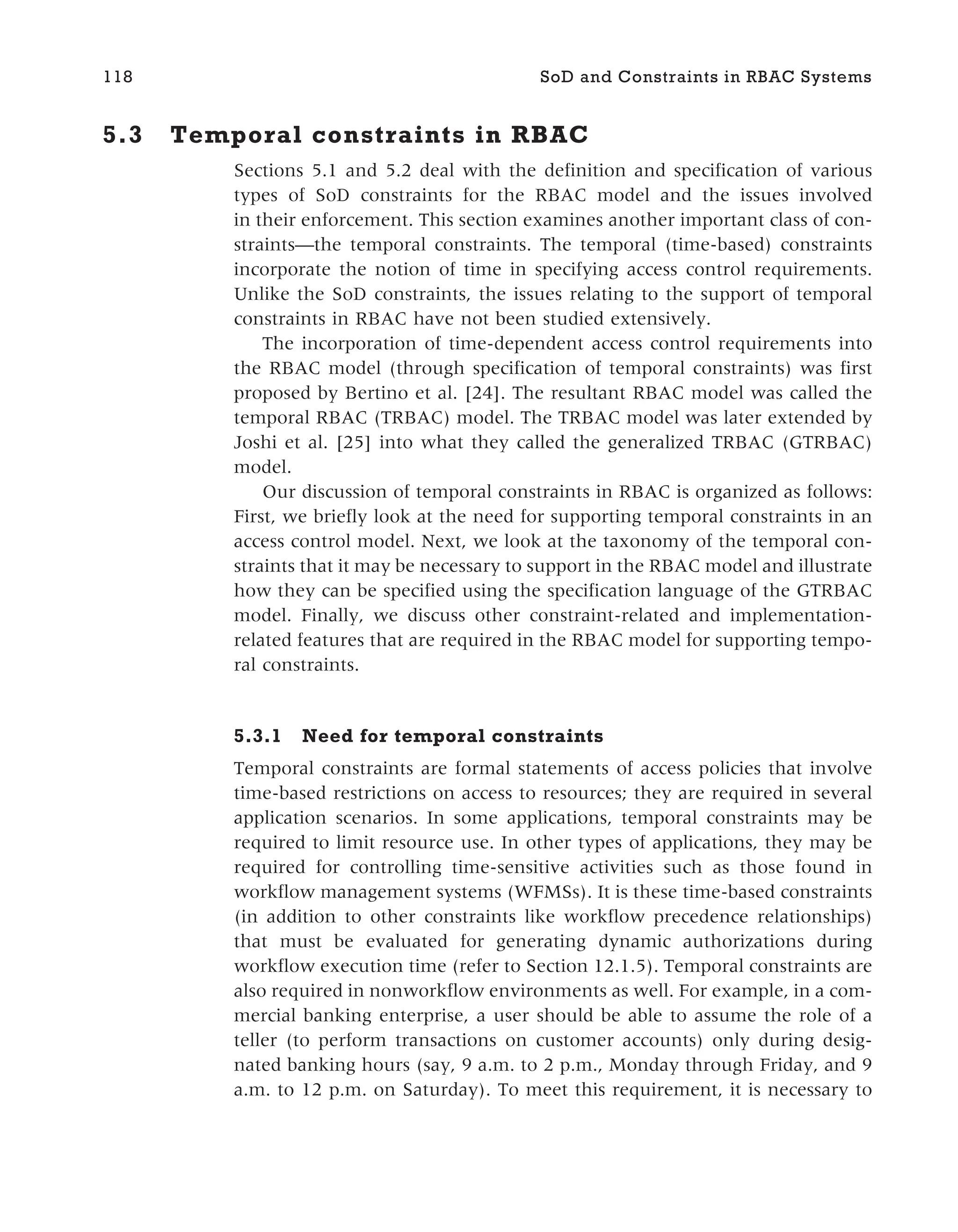5.3 Temporal constraints in RBAC
Sections 5.1 and 5.2 deal with the definition and specification of various
types of SoD constraints for the RBAC model and the issues involved
in their enforcement. This section examines another important class of con-
straints—the temporal constraints. The temporal (time-based) constraints
incorporate the notion of time in specifying access control requirements.
Unlike the SoD constraints, the issues relating to the support of temporal
constraints in RBAC have not been studied extensively.
The incorporation of time-dependent access control requirements into
the RBAC model (through specification of temporal constraints) was first
proposed by Bertino et al. [24]. The resultant RBAC model was called the
temporal RBAC (TRBAC) model. The TRBAC model was later extended by
Joshi et al. [25] into what they called the generalized TRBAC (GTRBAC)
model.
Our discussion of temporal constraints in RBAC is organized as follows:
First, we briefly look at the need for supporting temporal constraints in an
access control model. Next, we look at the taxonomy of the temporal con-
straints that it may be necessary to support in the RBAC model and illustrate
how they can be specified using the specification language of the GTRBAC
model. Finally, we discuss other constraint-related and implementation-
related features that are required in the RBAC model for supporting tempo-
ral constraints.
5.3.1 Need for temporal constraints
Temporal constraints are formal statements of access policies that involve
time-based restrictions on access to resources; they are required in several
application scenarios. In some applications, temporal constraints may be
required to limit resource use. In other types of applications, they may be
required for controlling time-sensitive activities such as those found in
workflow management systems (WFMSs). It is these time-based constraints
(in addition to other constraints like workflow precedence relationships)
that must be evaluated for generating dynamic authorizations during
workflow execution time (refer to Section 12.1.5). Temporal constraints are
also required in nonworkflow environments as well. For example, in a com-
mercial banking enterprise, a user should be able to assume the role of a
teller (to perform transactions on customer accounts) only during desig-
nated banking hours (say, 9 a.m. to 2 p.m., Monday through Friday, and 9
a.m. to 12 p.m. on Saturday). To meet this requirement, it is necessary to
118 SoD and Constraints in RBAC Systems
 