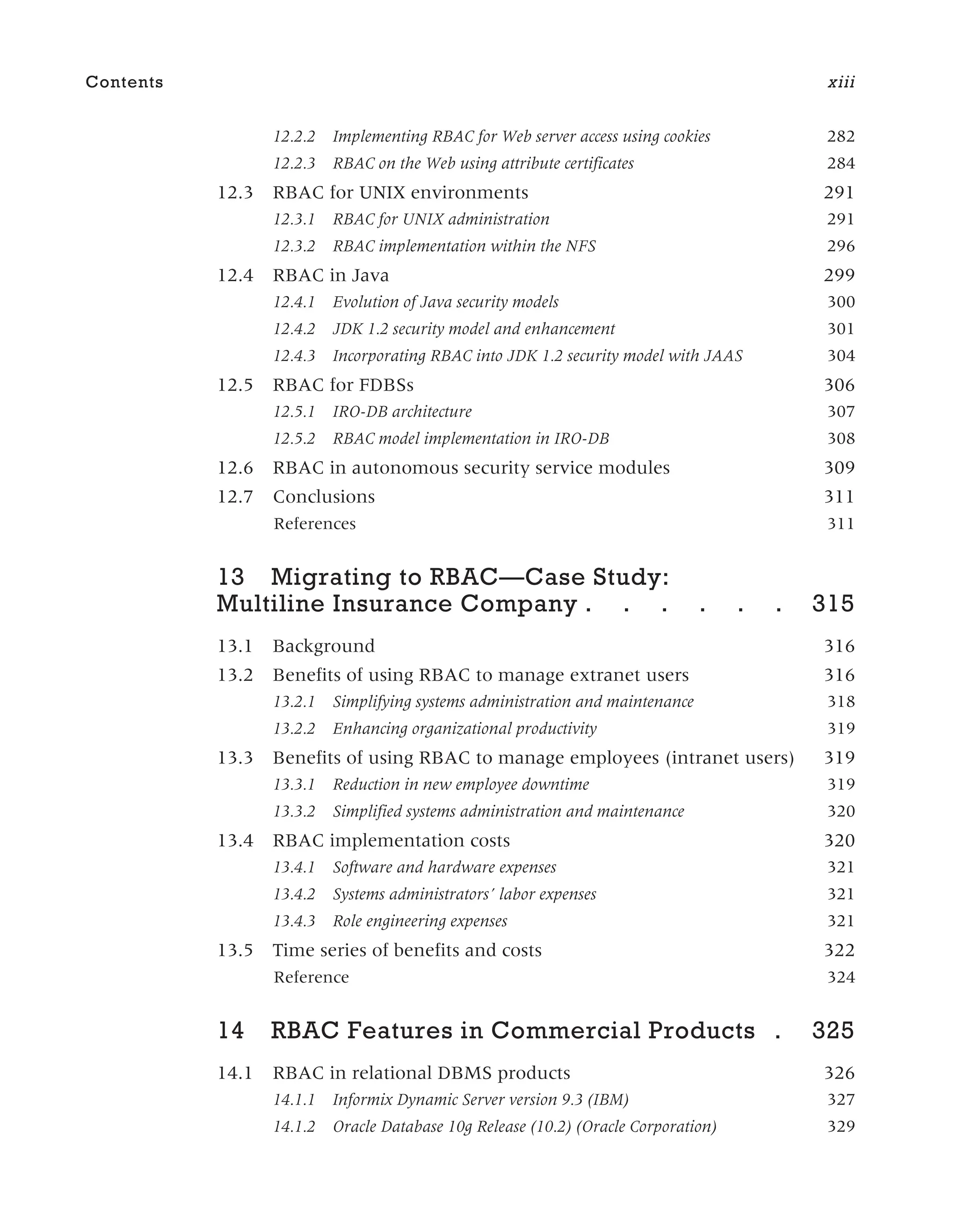 12.2.2 Implementing RBAC for Web server access using cookies 282
12.2.3 RBAC on the Web using attribute certificates 284
12.3 RBAC for UNIX environments 291
12.3.1 RBAC for UNIX administration 291
12.3.2 RBAC implementation within the NFS 296
12.4 RBAC in Java 299
12.4.1 Evolution of Java security models 300
12.4.2 JDK 1.2 security model and enhancement 301
12.4.3 Incorporating RBAC into JDK 1.2 security model with JAAS 304
12.5 RBAC for FDBSs 306
12.5.1 IRO-DB architecture 307
12.5.2 RBAC model implementation in IRO-DB 308
12.6 RBAC in autonomous security service modules 309
12.7 Conclusions 311
References 311
13 Migrating to RBAC—Case Study:
Multiline Insurance Company . . . . . . 315
13.1 Background 316
13.2 Benefits of using RBAC to manage extranet users 316
13.2.1 Simplifying systems administration and maintenance 318
13.2.2 Enhancing organizational productivity 319
13.3 Benefits of using RBAC to manage employees (intranet users) 319
13.3.1 Reduction in new employee downtime 319
13.3.2 Simplified systems administration and maintenance 320
13.4 RBAC implementation costs 320
13.4.1 Software and hardware expenses 321
13.4.2 Systems administrators’ labor expenses 321
13.4.3 Role engineering expenses 321
13.5 Time series of benefits and costs 322
Reference 324
14 RBAC Features in Commercial Products . 325
14.1 RBAC in relational DBMS products 326
14.1.1 Informix Dynamic Server version 9.3 (IBM) 327
14.1.2 Oracle Database 10g Release (10.2) (Oracle Corporation) 329
Contents xiii
 