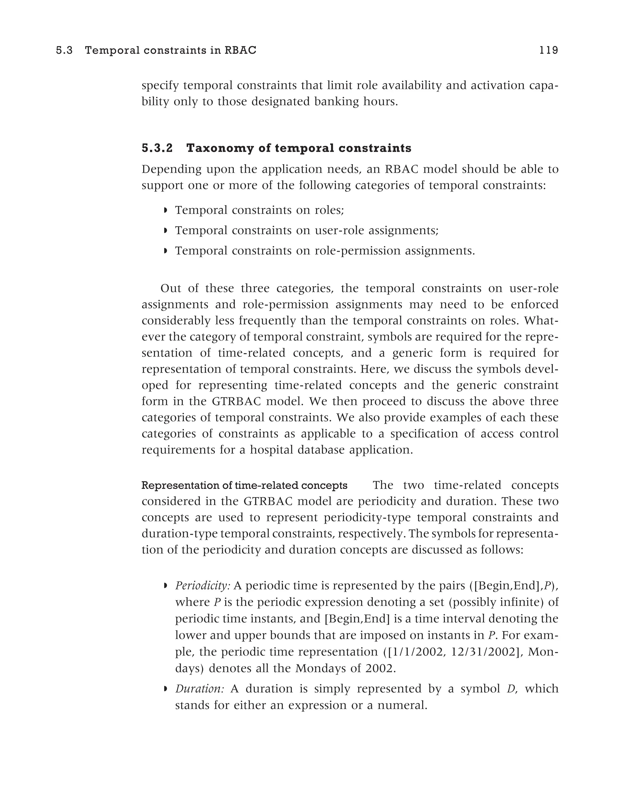 specify temporal constraints that limit role availability and activation capa-
bility only to those designated banking hours.
5.3.2 Taxonomy of temporal constraints
Depending upon the application needs, an RBAC model should be able to
support one or more of the following categories of temporal constraints:
◗ Temporal constraints on roles;
◗ Temporal constraints on user-role assignments;
◗ Temporal constraints on role-permission assignments.
Out of these three categories, the temporal constraints on user-role
assignments and role-permission assignments may need to be enforced
considerably less frequently than the temporal constraints on roles. What-
ever the category of temporal constraint, symbols are required for the repre-
sentation of time-related concepts, and a generic form is required for
representation of temporal constraints. Here, we discuss the symbols devel-
oped for representing time-related concepts and the generic constraint
form in the GTRBAC model. We then proceed to discuss the above three
categories of temporal constraints. We also provide examples of each these
categories of constraints as applicable to a specification of access control
requirements for a hospital database application.
Representation of time-related concepts The two time-related concepts
considered in the GTRBAC model are periodicity and duration. These two
concepts are used to represent periodicity-type temporal constraints and
duration-type temporal constraints, respectively. The symbols for representa-
tion of the periodicity and duration concepts are discussed as follows:
◗ Periodicity: A periodic time is represented by the pairs ([Begin,End],P),
where P is the periodic expression denoting a set (possibly infinite) of
periodic time instants, and [Begin,End] is a time interval denoting the
lower and upper bounds that are imposed on instants in P. For exam-
ple, the periodic time representation ([1/1/2002, 12/31/2002], Mon-
days) denotes all the Mondays of 2002.
◗ Duration: A duration is simply represented by a symbol D, which
stands for either an expression or a numeral.
5.3 Temporal constraints in RBAC 119
 