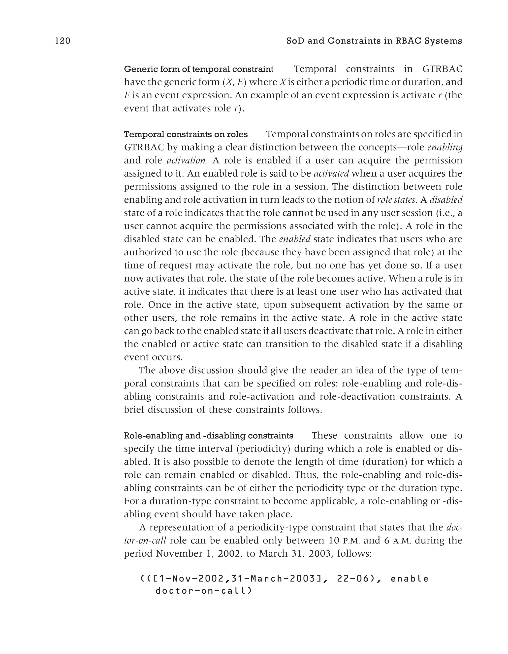 Generic form of temporal constraint Temporal constraints in GTRBAC
have the generic form (X, E) where X is either a periodic time or duration, and
E is an event expression. An example of an event expression is activate r (the
event that activates role r).
Temporal constraints on roles Temporal constraints on roles are specified in
GTRBAC by making a clear distinction between the concepts—role enabling
and role activation. A role is enabled if a user can acquire the permission
assigned to it. An enabled role is said to be activated when a user acquires the
permissions assigned to the role in a session. The distinction between role
enabling and role activation in turn leads to the notion of role states. A disabled
state of a role indicates that the role cannot be used in any user session (i.e., a
user cannot acquire the permissions associated with the role). A role in the
disabled state can be enabled. The enabled state indicates that users who are
authorized to use the role (because they have been assigned that role) at the
time of request may activate the role, but no one has yet done so. If a user
now activates that role, the state of the role becomes active. When a role is in
active state, it indicates that there is at least one user who has activated that
role. Once in the active state, upon subsequent activation by the same or
other users, the role remains in the active state. A role in the active state
can go back to the enabled state if all users deactivate that role. A role in either
the enabled or active state can transition to the disabled state if a disabling
event occurs.
The above discussion should give the reader an idea of the type of tem-
poral constraints that can be specified on roles: role-enabling and role-dis-
abling constraints and role-activation and role-deactivation constraints. A
brief discussion of these constraints follows.
Role-enabling and -disabling constraints These constraints allow one to
specify the time interval (periodicity) during which a role is enabled or dis-
abled. It is also possible to denote the length of time (duration) for which a
role can remain enabled or disabled. Thus, the role-enabling and role-dis-
abling constraints can be of either the periodicity type or the duration type.
For a duration-type constraint to become applicable, a role-enabling or -dis-
abling event should have taken place.
A representation of a periodicity-type constraint that states that the doc-
tor-on-call role can be enabled only between 10 P.M. and 6 A.M. during the
period November 1, 2002, to March 31, 2003, follows:
120 SoD and Constraints in RBAC Systems
 