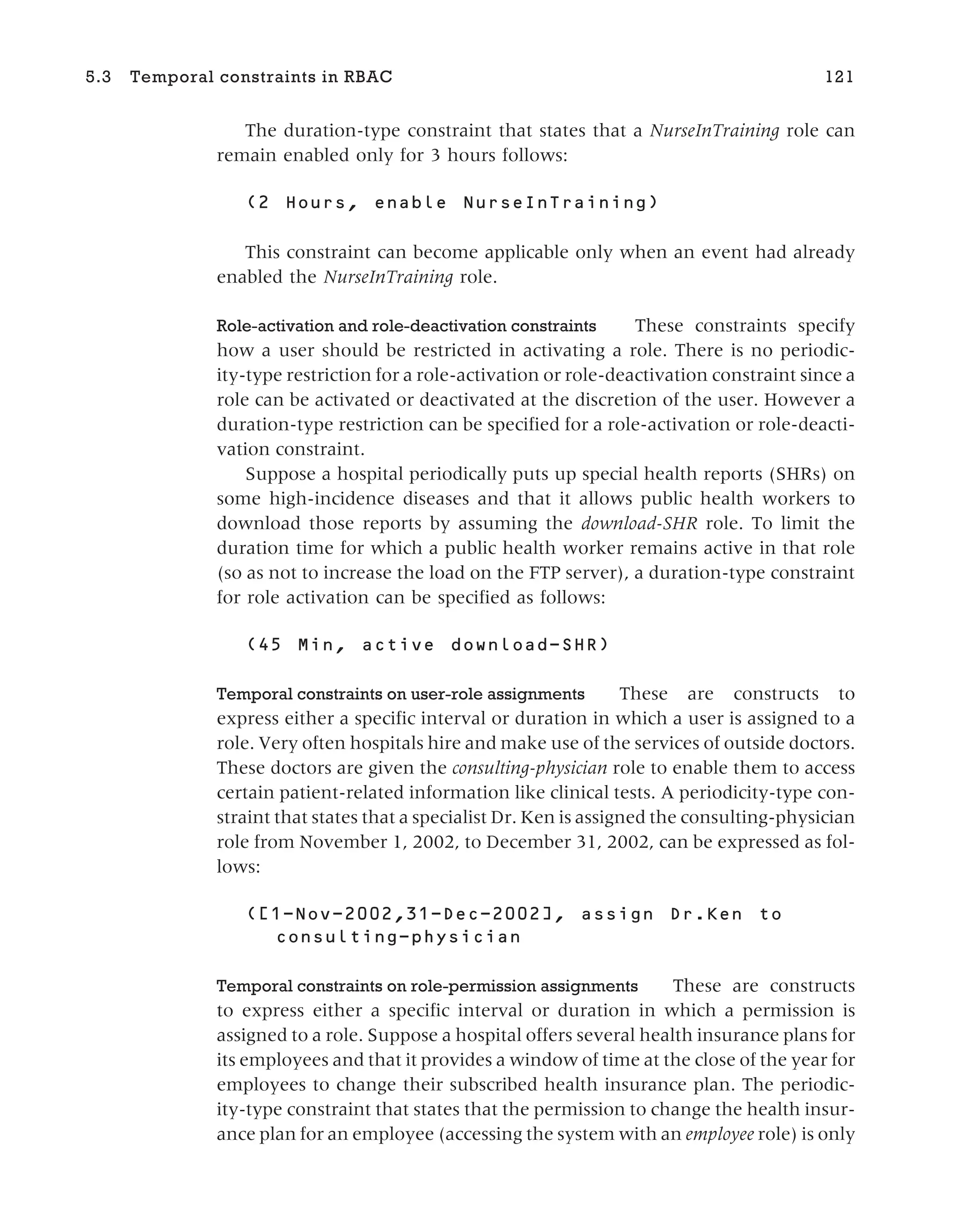 The duration-type constraint that states that a NurseInTraining role can
remain enabled only for 3 hours follows:
This constraint can become applicable only when an event had already
enabled the NurseInTraining role.
Role-activation and role-deactivation constraints These constraints specify
how a user should be restricted in activating a role. There is no periodic-
ity-type restriction for a role-activation or role-deactivation constraint since a
role can be activated or deactivated at the discretion of the user. However a
duration-type restriction can be specified for a role-activation or role-deacti-
vation constraint.
Suppose a hospital periodically puts up special health reports (SHRs) on
some high-incidence diseases and that it allows public health workers to
download those reports by assuming the download-SHR role. To limit the
duration time for which a public health worker remains active in that role
(so as not to increase the load on the FTP server), a duration-type constraint
for role activation can be specified as follows:
Temporal constraints on user-role assignments These are constructs to
express either a specific interval or duration in which a user is assigned to a
role. Very often hospitals hire and make use of the services of outside doctors.
These doctors are given the consulting-physician role to enable them to access
certain patient-related information like clinical tests. A periodicity-type con-
straint that states that a specialist Dr. Ken is assigned the consulting-physician
role from November 1, 2002, to December 31, 2002, can be expressed as fol-
lows:
Temporal constraints on role-permission assignments These are constructs
to express either a specific interval or duration in which a permission is
assigned to a role. Suppose a hospital offers several health insurance plans for
its employees and that it provides a window of time at the close of the year for
employees to change their subscribed health insurance plan. The periodic-
ity-type constraint that states that the permission to change the health insur-
ance plan for an employee (accessing the system with an employee role) is only
5.3 Temporal constraints in RBAC 121
 