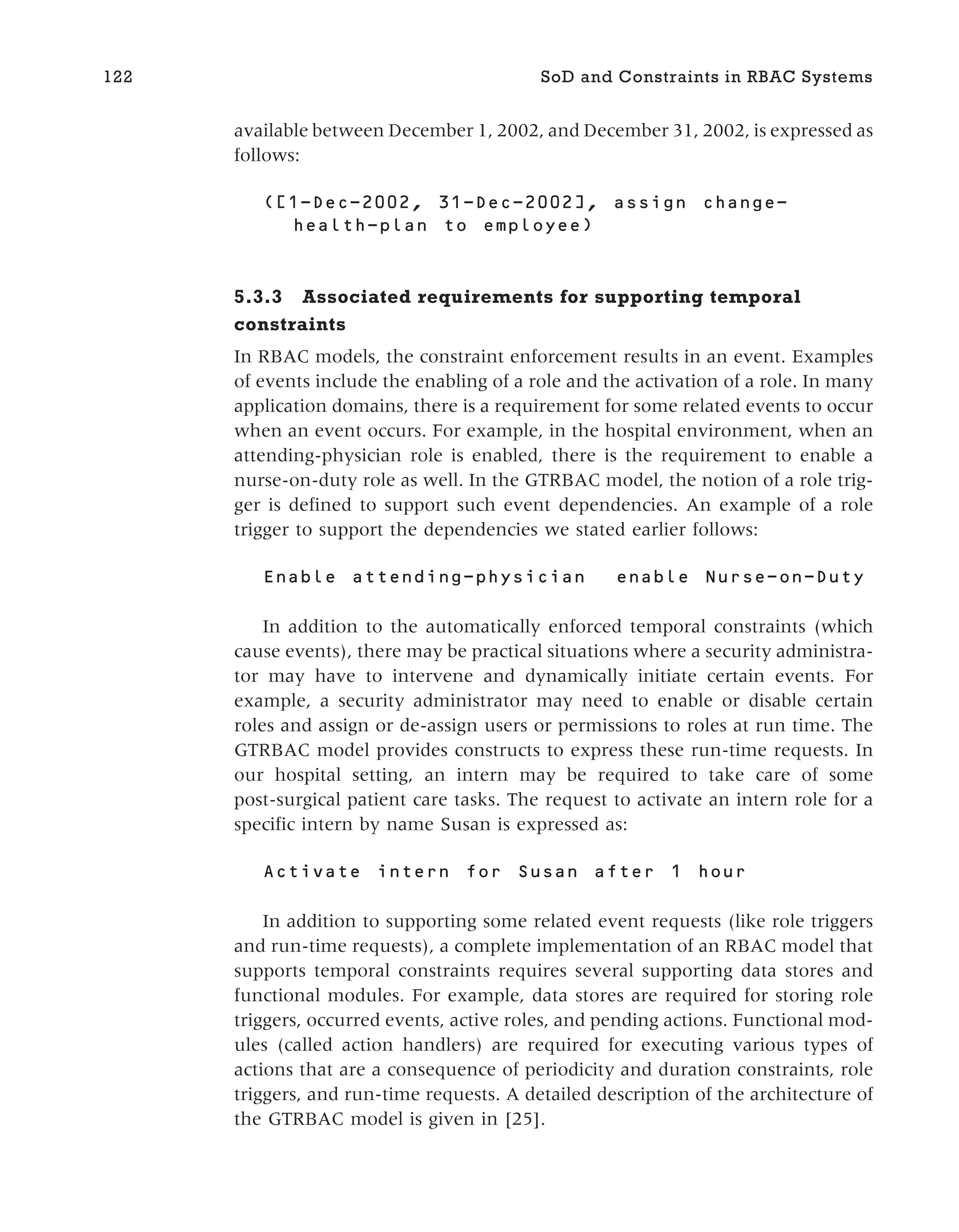 available between December 1, 2002, and December 31, 2002, is expressed as
follows:
5.3.3 Associated requirements for supporting temporal
constraints
In RBAC models, the constraint enforcement results in an event. Examples
of events include the enabling of a role and the activation of a role. In many
application domains, there is a requirement for some related events to occur
when an event occurs. For example, in the hospital environment, when an
attending-physician role is enabled, there is the requirement to enable a
nurse-on-duty role as well. In the GTRBAC model, the notion of a role trig-
ger is defined to support such event dependencies. An example of a role
trigger to support the dependencies we stated earlier follows:
In addition to the automatically enforced temporal constraints (which
cause events), there may be practical situations where a security administra-
tor may have to intervene and dynamically initiate certain events. For
example, a security administrator may need to enable or disable certain
roles and assign or de-assign users or permissions to roles at run time. The
GTRBAC model provides constructs to express these run-time requests. In
our hospital setting, an intern may be required to take care of some
post-surgical patient care tasks. The request to activate an intern role for a
specific intern by name Susan is expressed as:
In addition to supporting some related event requests (like role triggers
and run-time requests), a complete implementation of an RBAC model that
supports temporal constraints requires several supporting data stores and
functional modules. For example, data stores are required for storing role
triggers, occurred events, active roles, and pending actions. Functional mod-
ules (called action handlers) are required for executing various types of
actions that are a consequence of periodicity and duration constraints, role
triggers, and run-time requests. A detailed description of the architecture of
the GTRBAC model is given in [25].
122 SoD and Constraints in RBAC Systems
 