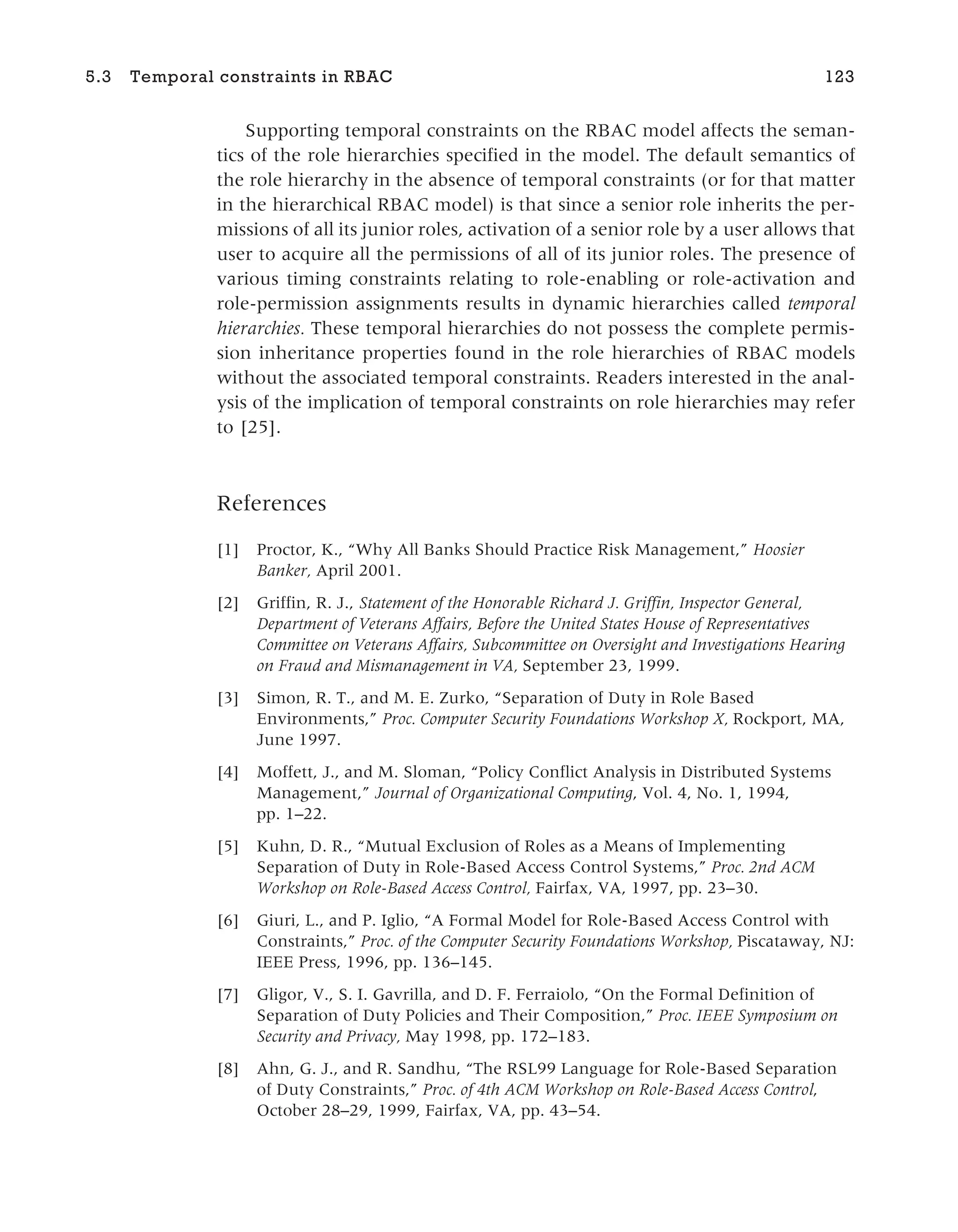 Supporting temporal constraints on the RBAC model affects the seman-
tics of the role hierarchies specified in the model. The default semantics of
the role hierarchy in the absence of temporal constraints (or for that matter
in the hierarchical RBAC model) is that since a senior role inherits the per-
missions of all its junior roles, activation of a senior role by a user allows that
user to acquire all the permissions of all of its junior roles. The presence of
various timing constraints relating to role-enabling or role-activation and
role-permission assignments results in dynamic hierarchies called temporal
hierarchies. These temporal hierarchies do not possess the complete permis-
sion inheritance properties found in the role hierarchies of RBAC models
without the associated temporal constraints. Readers interested in the anal-
ysis of the implication of temporal constraints on role hierarchies may refer
to [25].
References
[1] Proctor, K., “Why All Banks Should Practice Risk Management,” Hoosier
Banker, April 2001.
[2] Griffin, R. J., Statement of the Honorable Richard J. Griffin, Inspector General,
Department of Veterans Affairs, Before the United States House of Representatives
Committee on Veterans Affairs, Subcommittee on Oversight and Investigations Hearing
on Fraud and Mismanagement in VA, September 23, 1999.
[3] Simon, R. T., and M. E. Zurko, “Separation of Duty in Role Based
Environments,” Proc. Computer Security Foundations Workshop X, Rockport, MA,
June 1997.
[4] Moffett, J., and M. Sloman, “Policy Conflict Analysis in Distributed Systems
Management,” Journal of Organizational Computing, Vol. 4, No. 1, 1994,
pp. 1–22.
[5] Kuhn, D. R., “Mutual Exclusion of Roles as a Means of Implementing
Separation of Duty in Role-Based Access Control Systems,” Proc. 2nd ACM
Workshop on Role-Based Access Control, Fairfax, VA, 1997, pp. 23–30.
[6] Giuri, L., and P. Iglio, “A Formal Model for Role-Based Access Control with
Constraints,” Proc. of the Computer Security Foundations Workshop, Piscataway, NJ:
IEEE Press, 1996, pp. 136–145.
[7] Gligor, V., S. I. Gavrilla, and D. F. Ferraiolo, “On the Formal Definition of
Separation of Duty Policies and Their Composition,” Proc. IEEE Symposium on
Security and Privacy, May 1998, pp. 172–183.
[8] Ahn, G. J., and R. Sandhu, “The RSL99 Language for Role-Based Separation
of Duty Constraints,” Proc. of 4th ACM Workshop on Role-Based Access Control,
October 28–29, 1999, Fairfax, VA, pp. 43–54.
5.3 Temporal constraints in RBAC 123
 