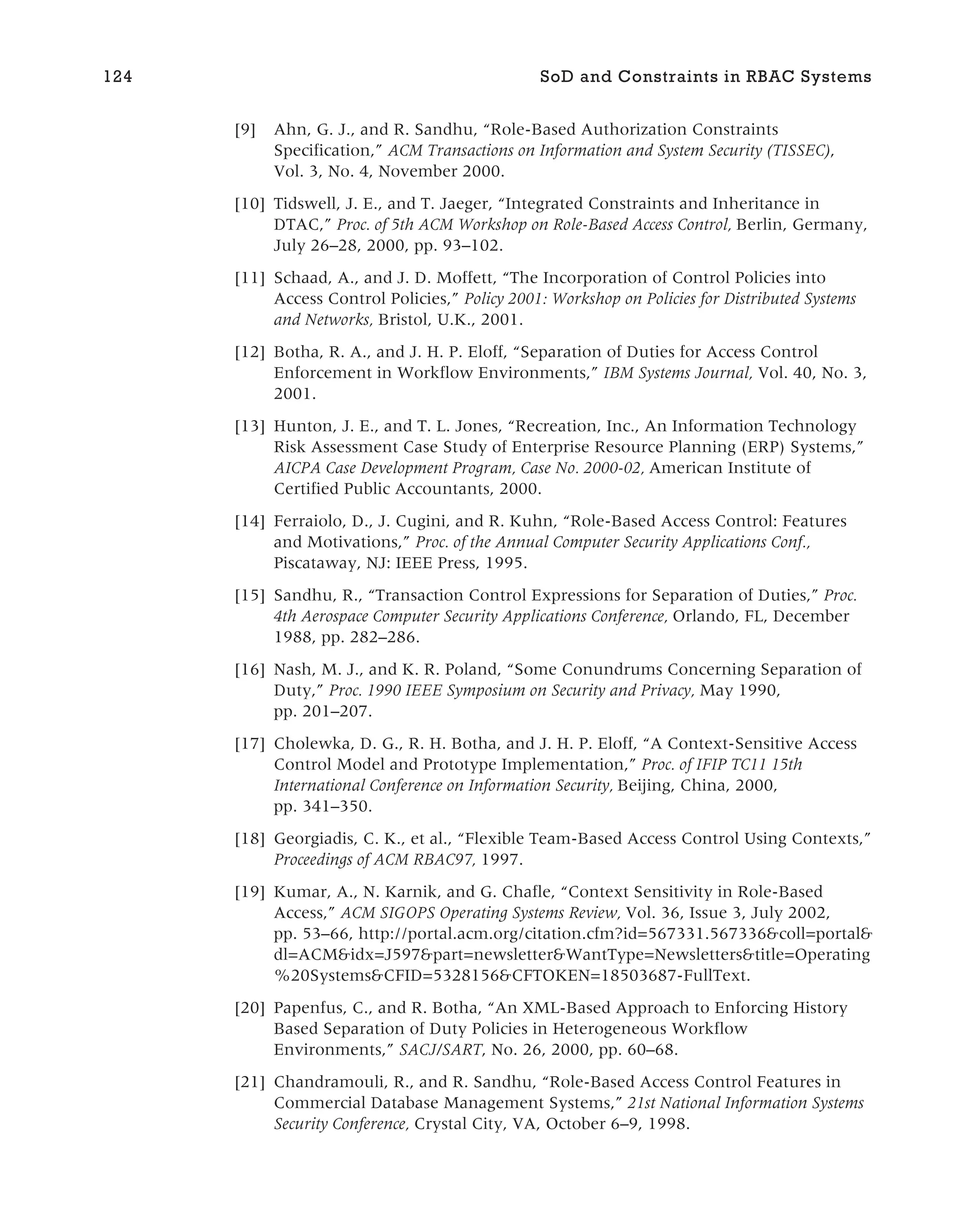 [9] Ahn, G. J., and R. Sandhu, “Role-Based Authorization Constraints
Specification,” ACM Transactions on Information and System Security (TISSEC),
Vol. 3, No. 4, November 2000.
[10] Tidswell, J. E., and T. Jaeger, “Integrated Constraints and Inheritance in
DTAC,” Proc. of 5th ACM Workshop on Role-Based Access Control, Berlin, Germany,
July 26–28, 2000, pp. 93–102.
[11] Schaad, A., and J. D. Moffett, “The Incorporation of Control Policies into
Access Control Policies,” Policy 2001: Workshop on Policies for Distributed Systems
and Networks, Bristol, U.K., 2001.
[12] Botha, R. A., and J. H. P. Eloff, “Separation of Duties for Access Control
Enforcement in Workflow Environments,” IBM Systems Journal, Vol. 40, No. 3,
2001.
[13] Hunton, J. E., and T. L. Jones, “Recreation, Inc., An Information Technology
Risk Assessment Case Study of Enterprise Resource Planning (ERP) Systems,”
AICPA Case Development Program, Case No. 2000-02, American Institute of
Certified Public Accountants, 2000.
[14] Ferraiolo, D., J. Cugini, and R. Kuhn, “Role-Based Access Control: Features
and Motivations,” Proc. of the Annual Computer Security Applications Conf.,
Piscataway, NJ: IEEE Press, 1995.
[15] Sandhu, R., “Transaction Control Expressions for Separation of Duties,” Proc.
4th Aerospace Computer Security Applications Conference, Orlando, FL, December
1988, pp. 282–286.
[16] Nash, M. J., and K. R. Poland, “Some Conundrums Concerning Separation of
Duty,” Proc. 1990 IEEE Symposium on Security and Privacy, May 1990,
pp. 201–207.
[17] Cholewka, D. G., R. H. Botha, and J. H. P. Eloff, “A Context-Sensitive Access
Control Model and Prototype Implementation,” Proc. of IFIP TC11 15th
International Conference on Information Security, Beijing, China, 2000,
pp. 341–350.
[18] Georgiadis, C. K., et al., “Flexible Team-Based Access Control Using Contexts,”
Proceedings of ACM RBAC97, 1997.
[19] Kumar, A., N. Karnik, and G. Chafle, “Context Sensitivity in Role-Based
Access,” ACM SIGOPS Operating Systems Review, Vol. 36, Issue 3, July 2002,
pp. 53–66, http://portal.acm.org/citation.cfm?id=567331.567336&coll=portal&
dl=ACM&idx=J597&part=newsletter&WantType=Newsletters&title=Operating
%20Systems&CFID=5328156&CFTOKEN=18503687-FullText.
[20] Papenfus, C., and R. Botha, “An XML-Based Approach to Enforcing History
Based Separation of Duty Policies in Heterogeneous Workflow
Environments,” SACJ/SART, No. 26, 2000, pp. 60–68.
[21] Chandramouli, R., and R. Sandhu, “Role-Based Access Control Features in
Commercial Database Management Systems,” 21st National Information Systems
Security Conference, Crystal City, VA, October 6–9, 1998.
124 SoD and Constraints in RBAC Systems
 