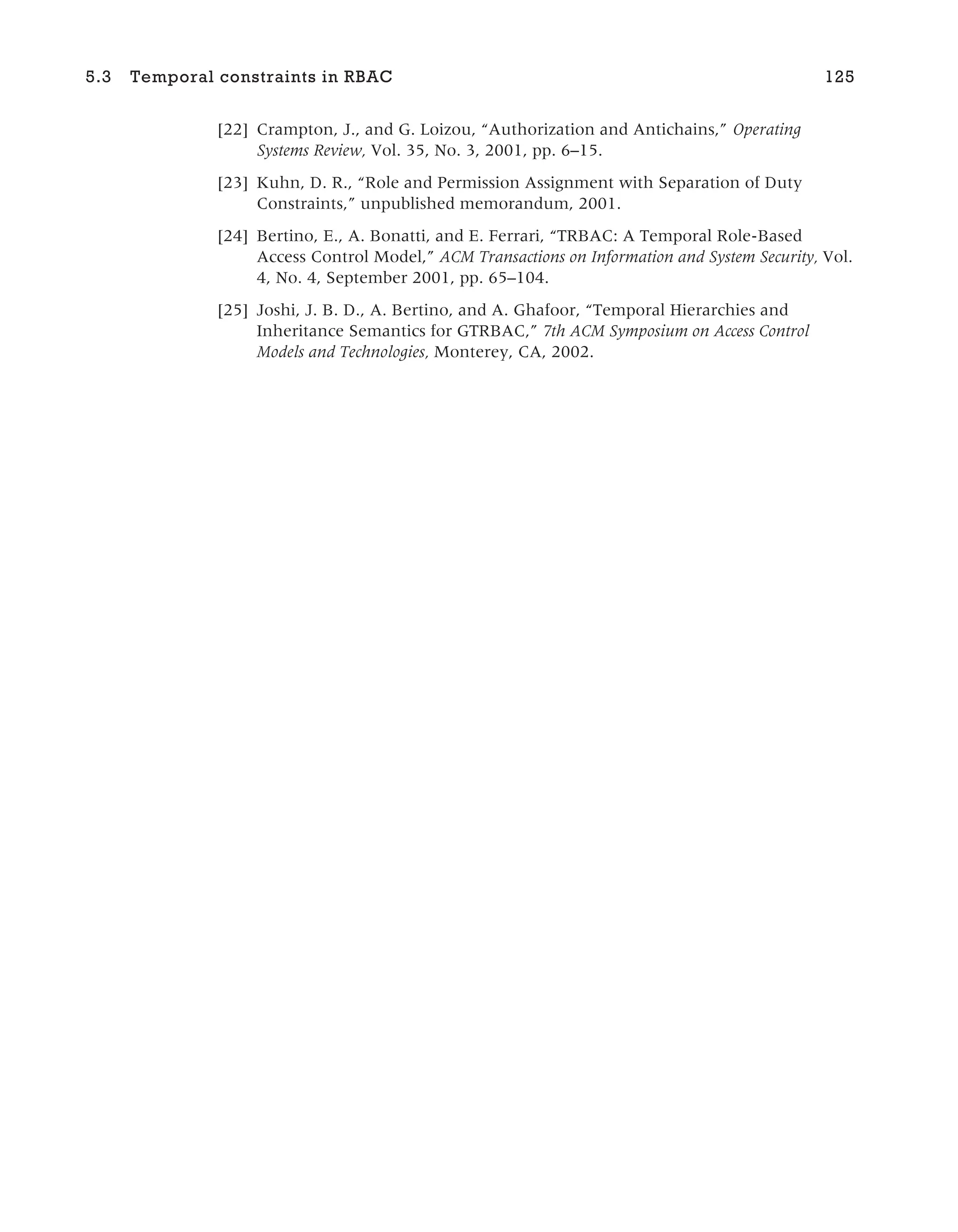 [22] Crampton, J., and G. Loizou, “Authorization and Antichains,” Operating
Systems Review, Vol. 35, No. 3, 2001, pp. 6–15.
[23] Kuhn, D. R., “Role and Permission Assignment with Separation of Duty
Constraints,” unpublished memorandum, 2001.
[24] Bertino, E., A. Bonatti, and E. Ferrari, “TRBAC: A Temporal Role-Based
Access Control Model,” ACM Transactions on Information and System Security, Vol.
4, No. 4, September 2001, pp. 65–104.
[25] Joshi, J. B. D., A. Bertino, and A. Ghafoor, “Temporal Hierarchies and
Inheritance Semantics for GTRBAC,” 7th ACM Symposium on Access Control
Models and Technologies, Monterey, CA, 2002.
5.3 Temporal constraints in RBAC 125
 