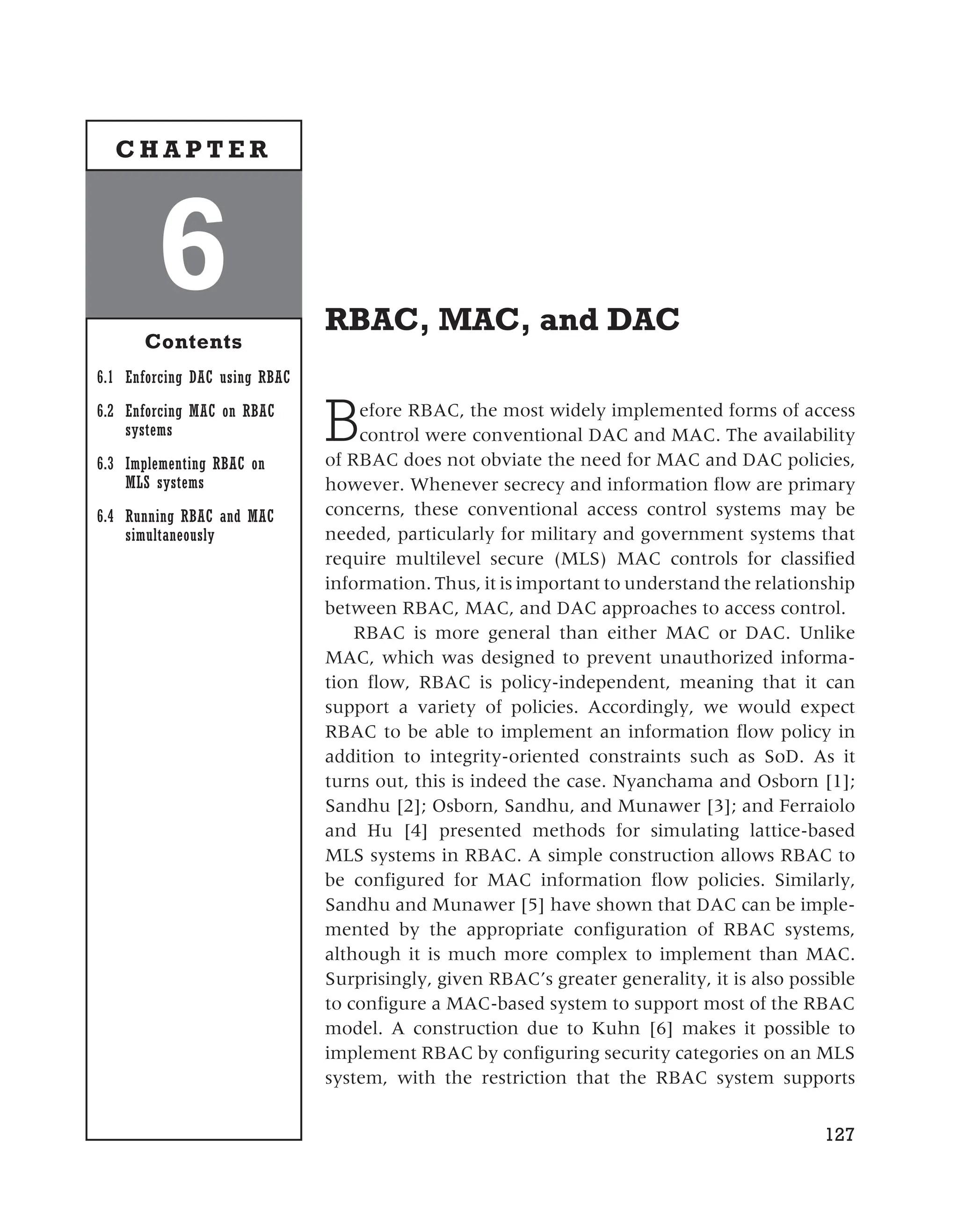 RBAC, MAC, and DAC
Before RBAC, the most widely implemented forms of access
control were conventional DAC and MAC. The availability
of RBAC does not obviate the need for MAC and DAC policies,
however. Whenever secrecy and information flow are primary
concerns, these conventional access control systems may be
needed, particularly for military and government systems that
require multilevel secure (MLS) MAC controls for classified
information. Thus, it is important to understand the relationship
between RBAC, MAC, and DAC approaches to access control.
RBAC is more general than either MAC or DAC. Unlike
MAC, which was designed to prevent unauthorized informa-
tion flow, RBAC is policy-independent, meaning that it can
support a variety of policies. Accordingly, we would expect
RBAC to be able to implement an information flow policy in
addition to integrity-oriented constraints such as SoD. As it
turns out, this is indeed the case. Nyanchama and Osborn [1];
Sandhu [2]; Osborn, Sandhu, and Munawer [3]; and Ferraiolo
and Hu [4] presented methods for simulating lattice-based
MLS systems in RBAC. A simple construction allows RBAC to
be configured for MAC information flow policies. Similarly,
Sandhu and Munawer [5] have shown that DAC can be imple-
mented by the appropriate configuration of RBAC systems,
although it is much more complex to implement than MAC.
Surprisingly, given RBAC’s greater generality, it is also possible
to configure a MAC-based system to support most of the RBAC
model. A construction due to Kuhn [6] makes it possible to
implement RBAC by configuring security categories on an MLS
system, with the restriction that the RBAC system supports
127
6
Contents
6.1 Enforcing DAC using RBAC
6.2 Enforcing MAC on RBAC
systems
6.3 Implementing RBAC on
MLS systems
6.4 Running RBAC and MAC
simultaneously
C H A P T E R
 
