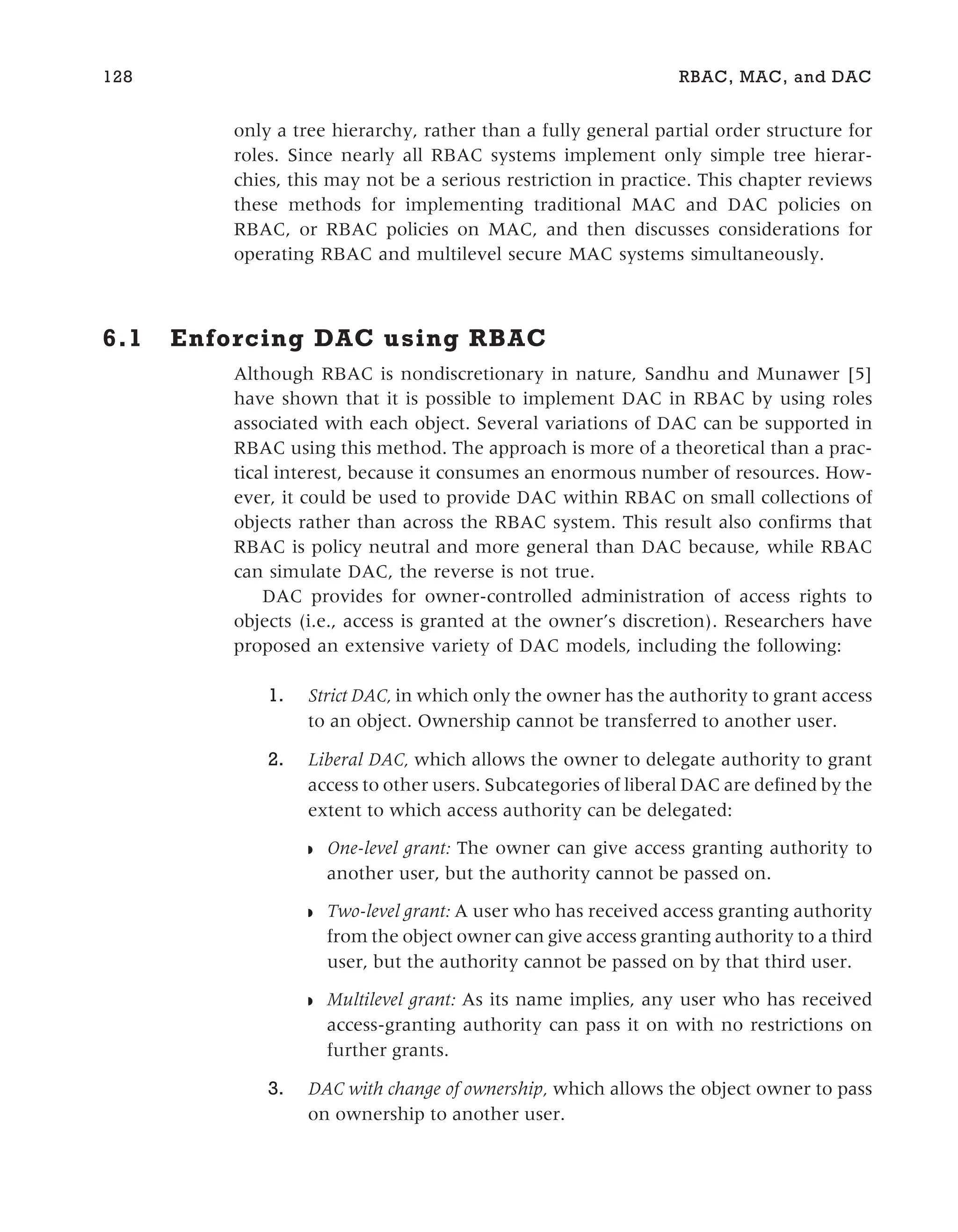 only a tree hierarchy, rather than a fully general partial order structure for
roles. Since nearly all RBAC systems implement only simple tree hierar-
chies, this may not be a serious restriction in practice. This chapter reviews
these methods for implementing traditional MAC and DAC policies on
RBAC, or RBAC policies on MAC, and then discusses considerations for
operating RBAC and multilevel secure MAC systems simultaneously.
6.1 Enforcing DAC using RBAC
Although RBAC is nondiscretionary in nature, Sandhu and Munawer [5]
have shown that it is possible to implement DAC in RBAC by using roles
associated with each object. Several variations of DAC can be supported in
RBAC using this method. The approach is more of a theoretical than a prac-
tical interest, because it consumes an enormous number of resources. How-
ever, it could be used to provide DAC within RBAC on small collections of
objects rather than across the RBAC system. This result also confirms that
RBAC is policy neutral and more general than DAC because, while RBAC
can simulate DAC, the reverse is not true.
DAC provides for owner-controlled administration of access rights to
objects (i.e., access is granted at the owner’s discretion). Researchers have
proposed an extensive variety of DAC models, including the following:
1. Strict DAC, in which only the owner has the authority to grant access
to an object. Ownership cannot be transferred to another user.
2. Liberal DAC, which allows the owner to delegate authority to grant
access to other users. Subcategories of liberal DAC are defined by the
extent to which access authority can be delegated:
◗ One-level grant: The owner can give access granting authority to
another user, but the authority cannot be passed on.
◗ Two-level grant: A user who has received access granting authority
from the object owner can give access granting authority to a third
user, but the authority cannot be passed on by that third user.
◗ Multilevel grant: As its name implies, any user who has received
access-granting authority can pass it on with no restrictions on
further grants.
3. DAC with change of ownership, which allows the object owner to pass
on ownership to another user.
128 RBAC, MAC, and DAC
 
