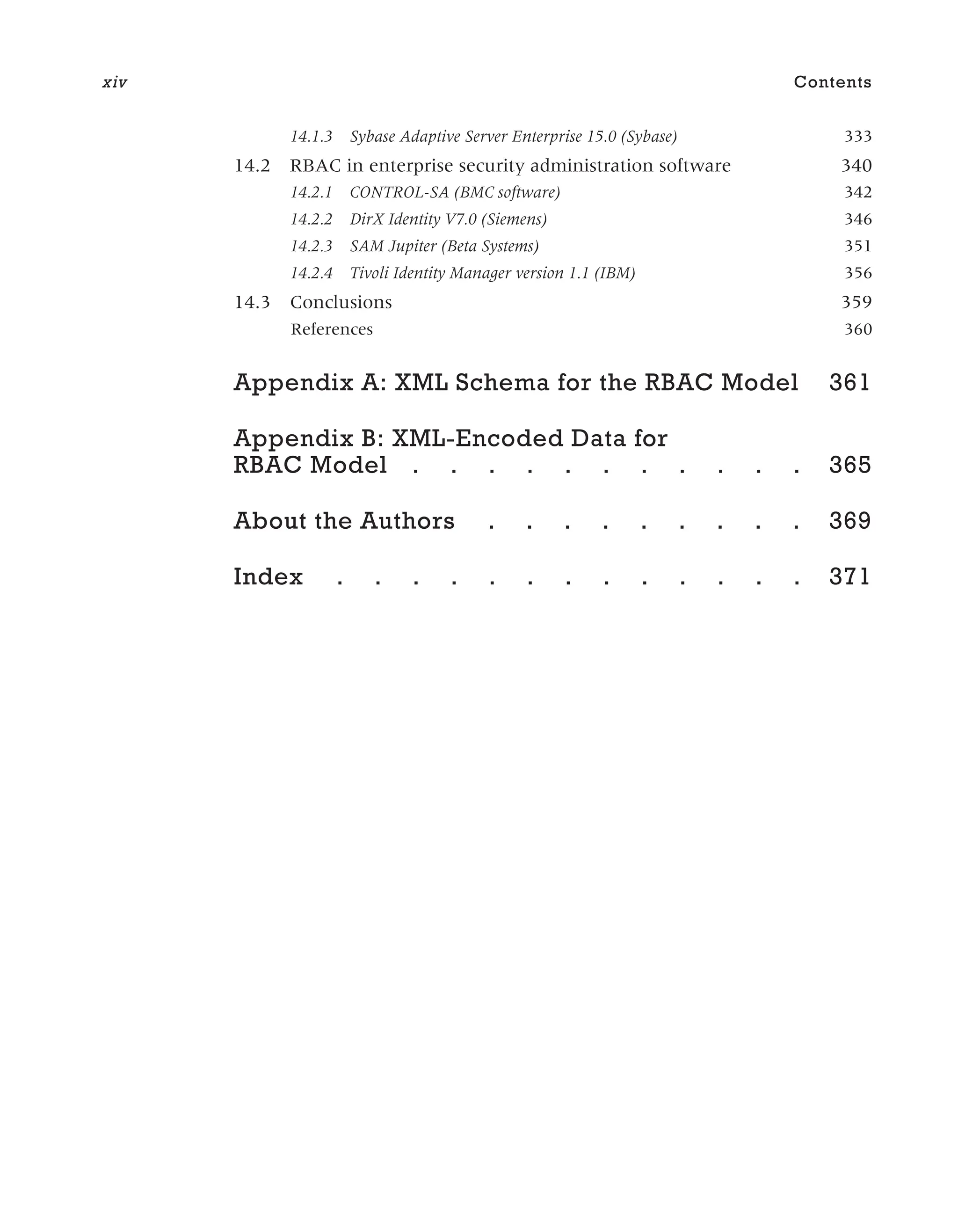 14.1.3 Sybase Adaptive Server Enterprise 15.0 (Sybase) 333
14.2 RBAC in enterprise security administration software 340
14.2.1 CONTROL-SA (BMC software) 342
14.2.2 DirX Identity V7.0 (Siemens) 346
14.2.3 SAM Jupiter (Beta Systems) 351
14.2.4 Tivoli Identity Manager version 1.1 (IBM) 356
14.3 Conclusions 359
References 360
Appendix A: XML Schema for the RBAC Model 361
Appendix B: XML-Encoded Data for
RBAC Model . . . . . . . . . . . 365
About the Authors . . . . . . . . . 369
Index . . . . . . . . . . . . . 371
xiv Contents
 