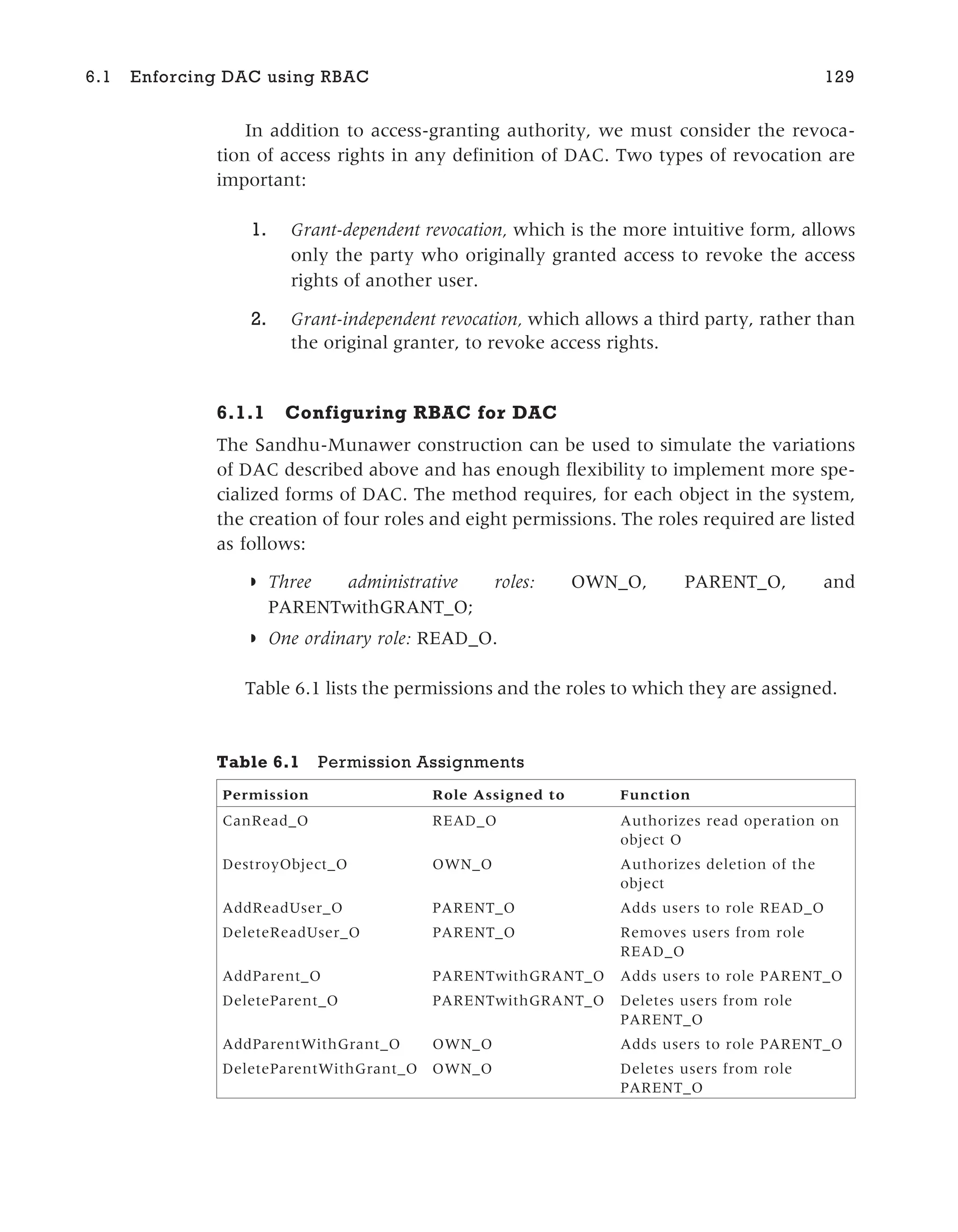 In addition to access-granting authority, we must consider the revoca-
tion of access rights in any definition of DAC. Two types of revocation are
important:
1. Grant-dependent revocation, which is the more intuitive form, allows
only the party who originally granted access to revoke the access
rights of another user.
2. Grant-independent revocation, which allows a third party, rather than
the original granter, to revoke access rights.
6.1.1 Configuring RBAC for DAC
The Sandhu-Munawer construction can be used to simulate the variations
of DAC described above and has enough flexibility to implement more spe-
cialized forms of DAC. The method requires, for each object in the system,
the creation of four roles and eight permissions. The roles required are listed
as follows:
◗ Three administrative roles: OWN_O, PARENT_O, and
PARENTwithGRANT_O;
◗ One ordinary role: READ_O.
Table 6.1 lists the permissions and the roles to which they are assigned.
Table 6.1 Permission Assignments
Permission Role Assigned to Function
CanRead_O READ_O Authorizes read operation on
object O
DestroyObject_O OWN_O Authorizes deletion of the
object
AddReadUser_O PARENT_O Adds users to role READ_O
DeleteReadUser_O PARENT_O Removes users from role
READ_O
AddParent_O PARENTwithGRANT_O Adds users to role PARENT_O
DeleteParent_O PARENTwithGRANT_O Deletes users from role
PARENT_O
AddParentWithGrant_O OWN_O Adds users to role PARENT_O
DeleteParentWithGrant_O OWN_O Deletes users from role
PARENT_O
6.1 Enforcing DAC using RBAC 129
 