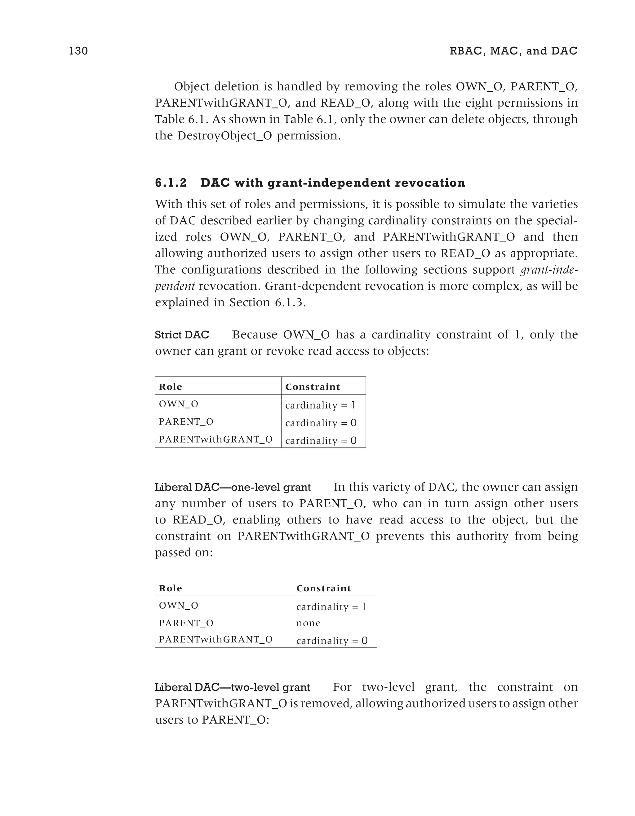Object deletion is handled by removing the roles OWN_O, PARENT_O,
PARENTwithGRANT_O, and READ_O, along with the eight permissions in
Table 6.1. As shown in Table 6.1, only the owner can delete objects, through
the DestroyObject_O permission.
6.1.2 DAC with grant-independent revocation
With this set of roles and permissions, it is possible to simulate the varieties
of DAC described earlier by changing cardinality constraints on the special-
ized roles OWN_O, PARENT_O, and PARENTwithGRANT_O and then
allowing authorized users to assign other users to READ_O as appropriate.
The configurations described in the following sections support grant-inde-
pendent revocation. Grant-dependent revocation is more complex, as will be
explained in Section 6.1.3.
Strict DAC Because OWN_O has a cardinality constraint of 1, only the
owner can grant or revoke read access to objects:
Role Constraint
OWN_O cardinality = 1
PARENT_O cardinality = 0
PARENTwithGRANT_O cardinality = 0
Liberal DAC—one-level grant In this variety of DAC, the owner can assign
any number of users to PARENT_O, who can in turn assign other users
to READ_O, enabling others to have read access to the object, but the
constraint on PARENTwithGRANT_O prevents this authority from being
passed on:
Role Constraint
OWN_O cardinality = 1
PARENT_O none
PARENTwithGRANT_O cardinality = 0
Liberal DAC—two-level grant For two-level grant, the constraint on
PARENTwithGRANT_O is removed, allowing authorized users to assign other
users to PARENT_O:
130 RBAC, MAC, and DAC
 