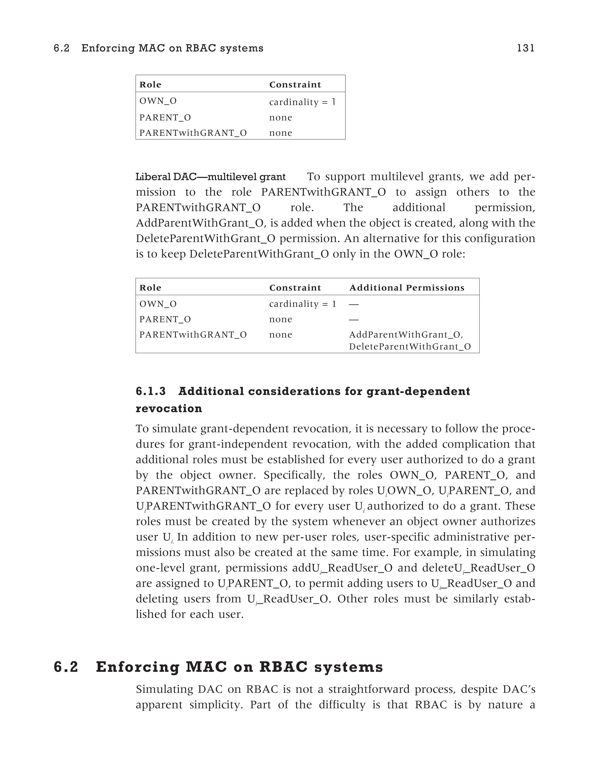 Role Constraint
OWN_O cardinality = 1
PARENT_O none
PARENTwithGRANT_O none
Liberal DAC—multilevel grant To support multilevel grants, we add per-
mission to the role PARENTwithGRANT_O to assign others to the
PARENTwithGRANT_O role. The additional permission,
AddParentWithGrant_O, is added when the object is created, along with the
DeleteParentWithGrant_O permission. An alternative for this configuration
is to keep DeleteParentWithGrant_O only in the OWN_O role:
Role Constraint Additional Permissions
OWN_O cardinality = 1 —
PARENT_O none —
PARENTwithGRANT_O none AddParentWithGrant_O,
DeleteParentWithGrant_O
6.1.3 Additional considerations for grant-dependent
revocation
To simulate grant-dependent revocation, it is necessary to follow the proce-
dures for grant-independent revocation, with the added complication that
additional roles must be established for every user authorized to do a grant
by the object owner. Specifically, the roles OWN_O, PARENT_O, and
PARENTwithGRANT_O are replaced by roles Ui
OWN_O, Ui
PARENT_O, and
Ui
PARENTwithGRANT_O for every user Ui
authorized to do a grant. These
roles must be created by the system whenever an object owner authorizes
user Ui.
In addition to new per-user roles, user-specific administrative per-
missions must also be created at the same time. For example, in simulating
one-level grant, permissions addUi
_ReadUser_O and deleteUi
_ReadUser_O
are assigned to Ui
PARENT_O, to permit adding users to Ui
_ReadUser_O and
deleting users from Ui
_ReadUser_O. Other roles must be similarly estab-
lished for each user.
6.2 Enforcing MAC on RBAC systems
Simulating DAC on RBAC is not a straightforward process, despite DAC’s
apparent simplicity. Part of the difficulty is that RBAC is by nature a
6.2 Enforcing MAC on RBAC systems 131
 