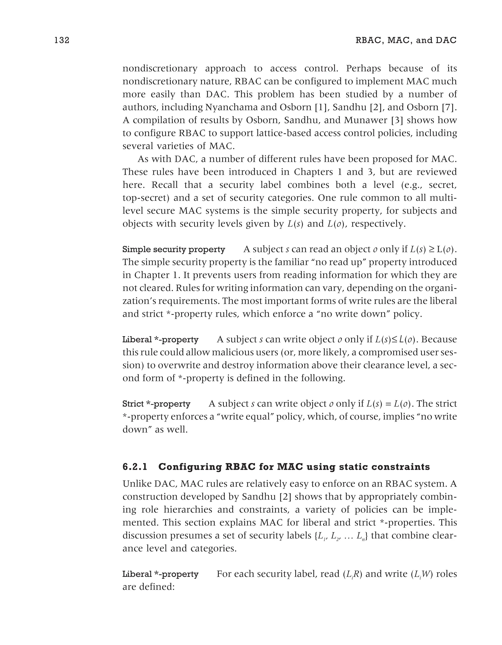 nondiscretionary approach to access control. Perhaps because of its
nondiscretionary nature, RBAC can be configured to implement MAC much
more easily than DAC. This problem has been studied by a number of
authors, including Nyanchama and Osborn [1], Sandhu [2], and Osborn [7].
A compilation of results by Osborn, Sandhu, and Munawer [3] shows how
to configure RBAC to support lattice-based access control policies, including
several varieties of MAC.
As with DAC, a number of different rules have been proposed for MAC.
These rules have been introduced in Chapters 1 and 3, but are reviewed
here. Recall that a security label combines both a level (e.g., secret,
top-secret) and a set of security categories. One rule common to all multi-
level secure MAC systems is the simple security property, for subjects and
objects with security levels given by L(s) and L(o), respectively.
Simple security property A subject s can read an object o only if L(s) ≥ L(o).
The simple security property is the familiar “no read up” property introduced
in Chapter 1. It prevents users from reading information for which they are
not cleared. Rules for writing information can vary, depending on the organi-
zation’s requirements. The most important forms of write rules are the liberal
and strict *-property rules, which enforce a “no write down” policy.
Liberal *-property A subject s can write object o only if L(s)≤ L(o). Because
this rule could allow malicious users (or, more likely, a compromised user ses-
sion) to overwrite and destroy information above their clearance level, a sec-
ond form of *-property is defined in the following.
Strict *-property A subject s can write object o only if L(s) = L(o). The strict
*-property enforces a “write equal” policy, which, of course, implies “no write
down” as well.
6.2.1 Configuring RBAC for MAC using static constraints
Unlike DAC, MAC rules are relatively easy to enforce on an RBAC system. A
construction developed by Sandhu [2] shows that by appropriately combin-
ing role hierarchies and constraints, a variety of policies can be imple-
mented. This section explains MAC for liberal and strict *-properties. This
discussion presumes a set of security labels {L1
, L2
, … Ln
} that combine clear-
ance level and categories.
Liberal *-property For each security label, read (Li
R) and write (Li
W) roles
are defined:
132 RBAC, MAC, and DAC
 