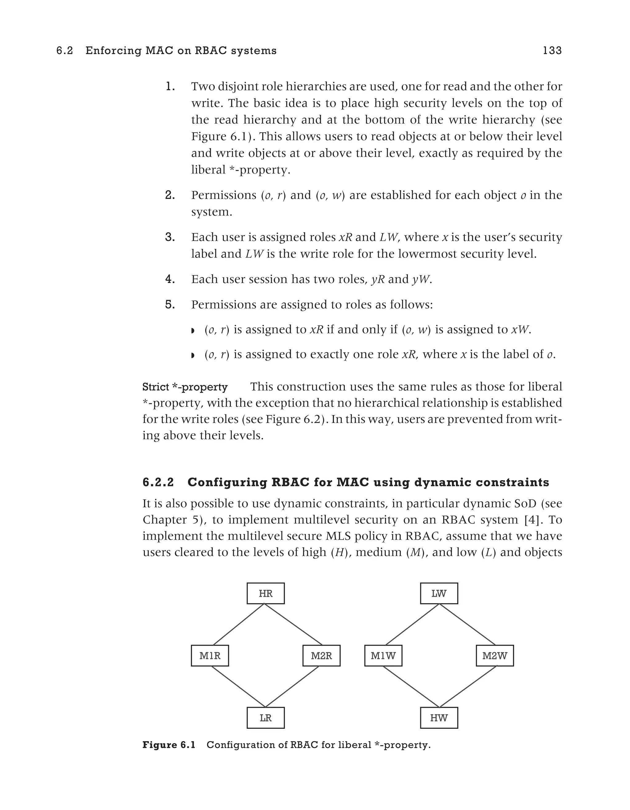 1. Two disjoint role hierarchies are used, one for read and the other for
write. The basic idea is to place high security levels on the top of
the read hierarchy and at the bottom of the write hierarchy (see
Figure 6.1). This allows users to read objects at or below their level
and write objects at or above their level, exactly as required by the
liberal *-property.
2. Permissions (o, r) and (o, w) are established for each object o in the
system.
3. Each user is assigned roles xR and LW, where x is the user’s security
label and LW is the write role for the lowermost security level.
4. Each user session has two roles, yR and yW.
5. Permissions are assigned to roles as follows:
◗ (o, r) is assigned to xR if and only if (o, w) is assigned to xW.
◗ (o, r) is assigned to exactly one role xR, where x is the label of o.
Strict *-property This construction uses the same rules as those for liberal
*-property, with the exception that no hierarchical relationship is established
for the write roles (see Figure 6.2). In this way, users are prevented from writ-
ing above their levels.
6.2.2 Configuring RBAC for MAC using dynamic constraints
It is also possible to use dynamic constraints, in particular dynamic SoD (see
Chapter 5), to implement multilevel security on an RBAC system [4]. To
implement the multilevel secure MLS policy in RBAC, assume that we have
users cleared to the levels of high (H), medium (M), and low (L) and objects
6.2 Enforcing MAC on RBAC systems 133
HR
M1R
LR
M2R M1W M2W
HW
LW
Figure 6.1 Configuration of RBAC for liberal *-property.
 