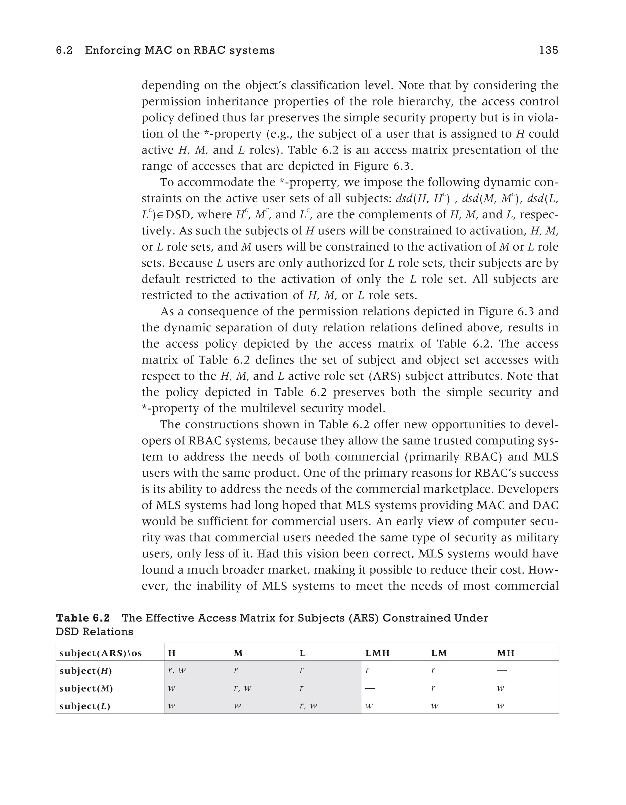 depending on the object’s classification level. Note that by considering the
permission inheritance properties of the role hierarchy, the access control
policy defined thus far preserves the simple security property but is in viola-
tion of the *-property (e.g., the subject of a user that is assigned to H could
active H, M, and L roles). Table 6.2 is an access matrix presentation of the
range of accesses that are depicted in Figure 6.3.
To accommodate the *-property, we impose the following dynamic con-
straints on the active user sets of all subjects: dsd(H, HC
) , dsd(M, M
C
), dsd(L,
L
C
)∈DSD, where H
C
, M
C
, and L
C
, are the complements of H, M, and L, respec-
tively. As such the subjects of H users will be constrained to activation, H, M,
or L role sets, and M users will be constrained to the activation of M or L role
sets. Because L users are only authorized for L role sets, their subjects are by
default restricted to the activation of only the L role set. All subjects are
restricted to the activation of H, M, or L role sets.
As a consequence of the permission relations depicted in Figure 6.3 and
the dynamic separation of duty relation relations defined above, results in
the access policy depicted by the access matrix of Table 6.2. The access
matrix of Table 6.2 defines the set of subject and object set accesses with
respect to the H, M, and L active role set (ARS) subject attributes. Note that
the policy depicted in Table 6.2 preserves both the simple security and
*-property of the multilevel security model.
The constructions shown in Table 6.2 offer new opportunities to devel-
opers of RBAC systems, because they allow the same trusted computing sys-
tem to address the needs of both commercial (primarily RBAC) and MLS
users with the same product. One of the primary reasons for RBAC’s success
is its ability to address the needs of the commercial marketplace. Developers
of MLS systems had long hoped that MLS systems providing MAC and DAC
would be sufficient for commercial users. An early view of computer secu-
rity was that commercial users needed the same type of security as military
users, only less of it. Had this vision been correct, MLS systems would have
found a much broader market, making it possible to reduce their cost. How-
ever, the inability of MLS systems to meet the needs of most commercial
6.2 Enforcing MAC on RBAC systems 135
Table 6.2 The Effective Access Matrix for Subjects (ARS) Constrained Under
DSD Relations
subject(ARS)os H M L LMH LM MH
subject(H) r, w r r r r —
subject(M) w r, w r — r w
subject(L) w w r, w w w w
 
