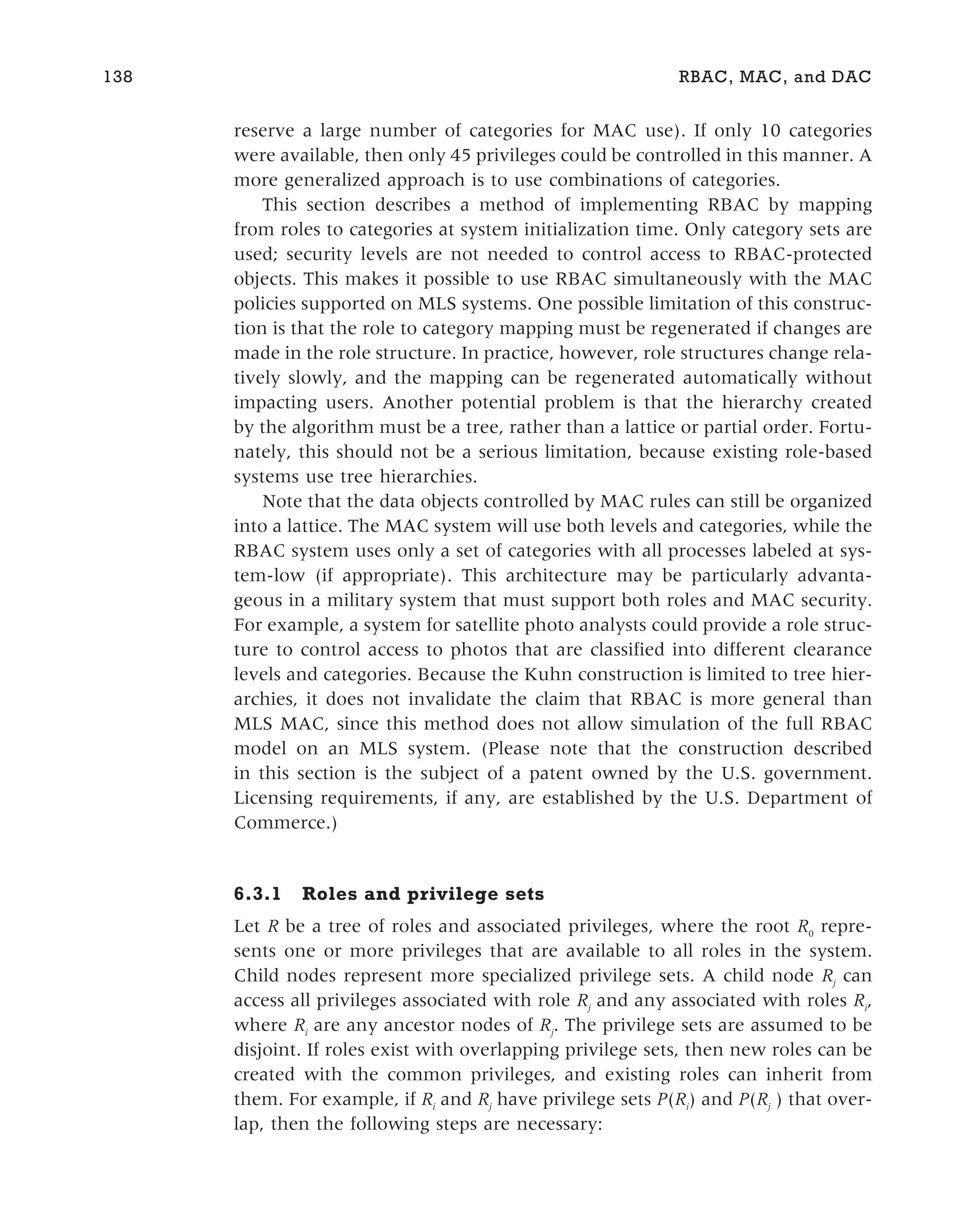 reserve a large number of categories for MAC use). If only 10 categories
were available, then only 45 privileges could be controlled in this manner. A
more generalized approach is to use combinations of categories.
This section describes a method of implementing RBAC by mapping
from roles to categories at system initialization time. Only category sets are
used; security levels are not needed to control access to RBAC-protected
objects. This makes it possible to use RBAC simultaneously with the MAC
policies supported on MLS systems. One possible limitation of this construc-
tion is that the role to category mapping must be regenerated if changes are
made in the role structure. In practice, however, role structures change rela-
tively slowly, and the mapping can be regenerated automatically without
impacting users. Another potential problem is that the hierarchy created
by the algorithm must be a tree, rather than a lattice or partial order. Fortu-
nately, this should not be a serious limitation, because existing role-based
systems use tree hierarchies.
Note that the data objects controlled by MAC rules can still be organized
into a lattice. The MAC system will use both levels and categories, while the
RBAC system uses only a set of categories with all processes labeled at sys-
tem-low (if appropriate). This architecture may be particularly advanta-
geous in a military system that must support both roles and MAC security.
For example, a system for satellite photo analysts could provide a role struc-
ture to control access to photos that are classified into different clearance
levels and categories. Because the Kuhn construction is limited to tree hier-
archies, it does not invalidate the claim that RBAC is more general than
MLS MAC, since this method does not allow simulation of the full RBAC
model on an MLS system. (Please note that the construction described
in this section is the subject of a patent owned by the U.S. government.
Licensing requirements, if any, are established by the U.S. Department of
Commerce.)
6.3.1 Roles and privilege sets
Let R be a tree of roles and associated privileges, where the root R0
repre-
sents one or more privileges that are available to all roles in the system.
Child nodes represent more specialized privilege sets. A child node Rj
can
access all privileges associated with role Rj
and any associated with roles Ri
,
where Ri
are any ancestor nodes of Rj
. The privilege sets are assumed to be
disjoint. If roles exist with overlapping privilege sets, then new roles can be
created with the common privileges, and existing roles can inherit from
them. For example, if Ri
and Rj
have privilege sets P(Ri
) and P(Rj
) that over-
lap, then the following steps are necessary:
138 RBAC, MAC, and DAC
 