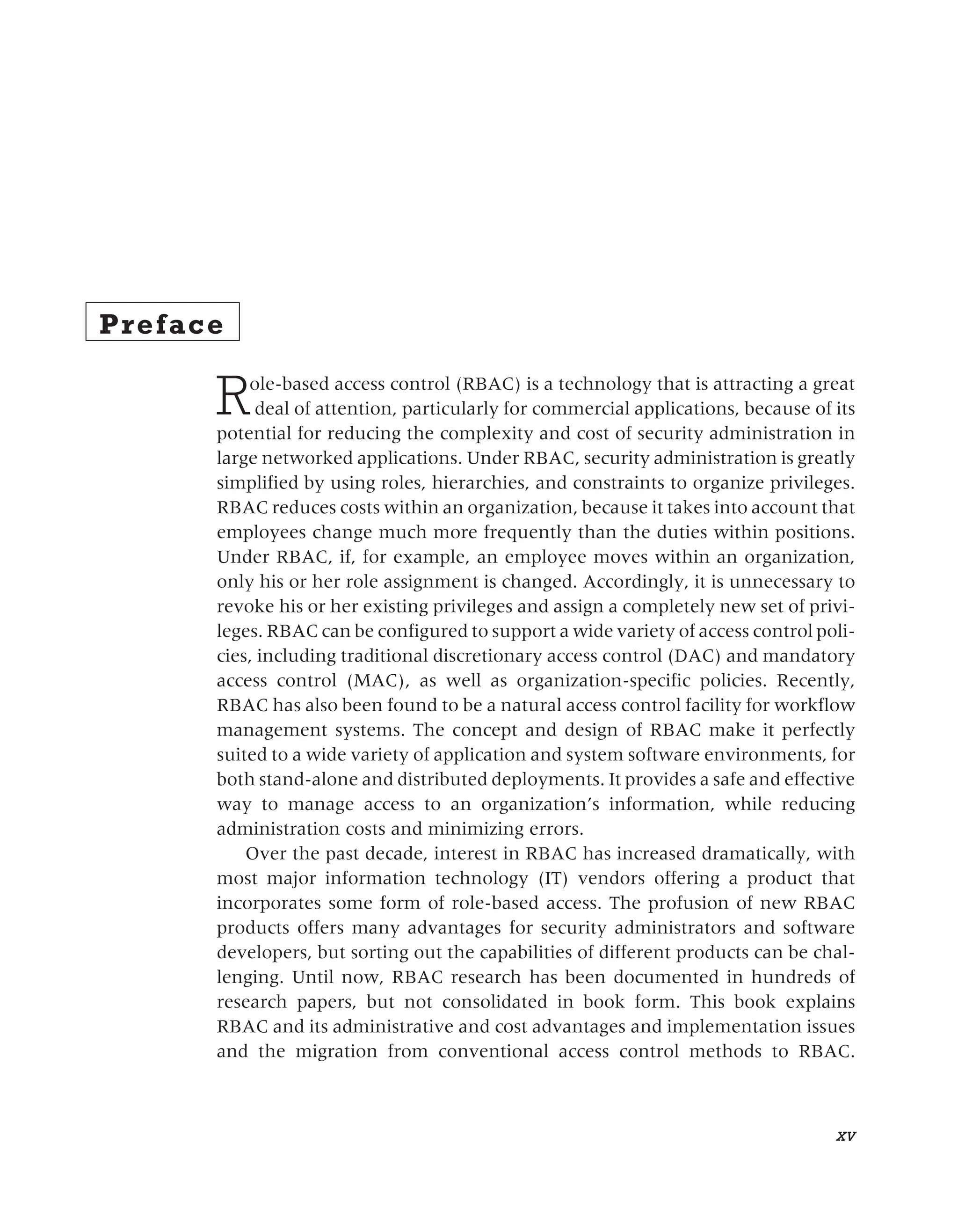 Preface
Role-based access control (RBAC) is a technology that is attracting a great
deal of attention, particularly for commercial applications, because of its
potential for reducing the complexity and cost of security administration in
large networked applications. Under RBAC, security administration is greatly
simplified by using roles, hierarchies, and constraints to organize privileges.
RBAC reduces costs within an organization, because it takes into account that
employees change much more frequently than the duties within positions.
Under RBAC, if, for example, an employee moves within an organization,
only his or her role assignment is changed. Accordingly, it is unnecessary to
revoke his or her existing privileges and assign a completely new set of privi-
leges. RBAC can be configured to support a wide variety of access control poli-
cies, including traditional discretionary access control (DAC) and mandatory
access control (MAC), as well as organization-specific policies. Recently,
RBAC has also been found to be a natural access control facility for workflow
management systems. The concept and design of RBAC make it perfectly
suited to a wide variety of application and system software environments, for
both stand-alone and distributed deployments. It provides a safe and effective
way to manage access to an organization’s information, while reducing
administration costs and minimizing errors.
Over the past decade, interest in RBAC has increased dramatically, with
most major information technology (IT) vendors offering a product that
incorporates some form of role-based access. The profusion of new RBAC
products offers many advantages for security administrators and software
developers, but sorting out the capabilities of different products can be chal-
lenging. Until now, RBAC research has been documented in hundreds of
research papers, but not consolidated in book form. This book explains
RBAC and its administrative and cost advantages and implementation issues
and the migration from conventional access control methods to RBAC.
xv
 