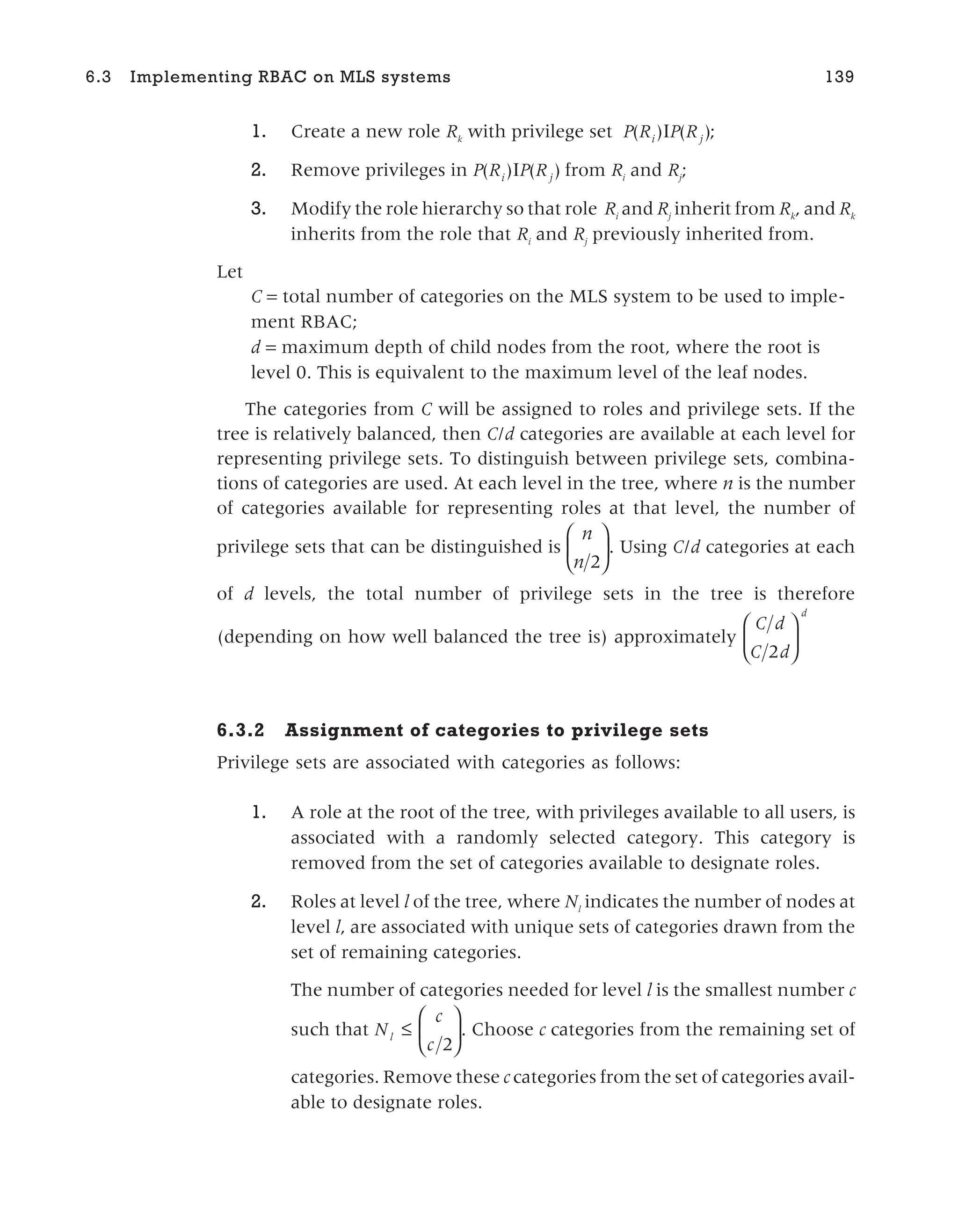 1. Create a new role Rk
with privilege set P R P R
i j
( ) ( )
I ;
2. Remove privileges in P R P R
i j
( ) ( )
I from Ri
and Rj
;
3. Modify the role hierarchy so that role Ri
and Rj
inherit from Rk
, and Rk
inherits from the role that Ri
and Rj
previously inherited from.
Let
C = total number of categories on the MLS system to be used to imple-
ment RBAC;
d = maximum depth of child nodes from the root, where the root is
level 0. This is equivalent to the maximum level of the leaf nodes.
The categories from C will be assigned to roles and privilege sets. If the
tree is relatively balanced, then C/d categories are available at each level for
representing privilege sets. To distinguish between privilege sets, combina-
tions of categories are used. At each level in the tree, where n is the number
of categories available for representing roles at that level, the number of
privilege sets that can be distinguished is
n
n 2





. Using C/d categories at each
of d levels, the total number of privilege sets in the tree is therefore
(depending on how well balanced the tree is) approximately
C d
C d
d
2






6.3.2 Assignment of categories to privilege sets
Privilege sets are associated with categories as follows:
1. A role at the root of the tree, with privileges available to all users, is
associated with a randomly selected category. This category is
removed from the set of categories available to designate roles.
2. Roles at level l of the tree, where Nl
indicates the number of nodes at
level l, are associated with unique sets of categories drawn from the
set of remaining categories.
The number of categories needed for level l is the smallest number c
such that N
c
c
l ≤






2
. Choose c categories from the remaining set of
categories. Remove these c categories from the set of categories avail-
able to designate roles.
6.3 Implementing RBAC on MLS systems 139
 