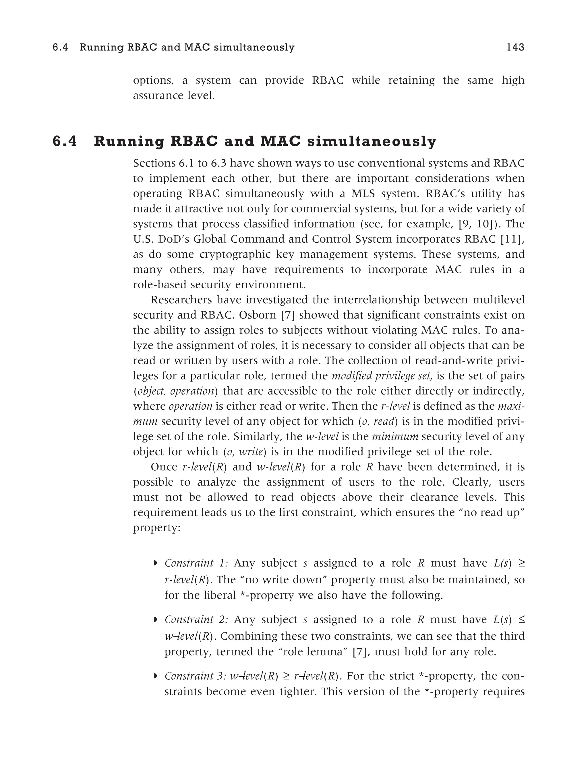 options, a system can provide RBAC while retaining the same high
assurance level.
6.4 Running RBAC and MAC simultaneously
Sections 6.1 to 6.3 have shown ways to use conventional systems and RBAC
to implement each other, but there are important considerations when
operating RBAC simultaneously with a MLS system. RBAC’s utility has
made it attractive not only for commercial systems, but for a wide variety of
systems that process classified information (see, for example, [9, 10]). The
U.S. DoD’s Global Command and Control System incorporates RBAC [11],
as do some cryptographic key management systems. These systems, and
many others, may have requirements to incorporate MAC rules in a
role-based security environment.
Researchers have investigated the interrelationship between multilevel
security and RBAC. Osborn [7] showed that significant constraints exist on
the ability to assign roles to subjects without violating MAC rules. To ana-
lyze the assignment of roles, it is necessary to consider all objects that can be
read or written by users with a role. The collection of read-and-write privi-
leges for a particular role, termed the modified privilege set, is the set of pairs
(object, operation) that are accessible to the role either directly or indirectly,
where operation is either read or write. Then the r-level is defined as the maxi-
mum security level of any object for which (o, read) is in the modified privi-
lege set of the role. Similarly, the w-level is the minimum security level of any
object for which (o, write) is in the modified privilege set of the role.
Once r-level(R) and w-level(R) for a role R have been determined, it is
possible to analyze the assignment of users to the role. Clearly, users
must not be allowed to read objects above their clearance levels. This
requirement leads us to the first constraint, which ensures the “no read up”
property:
◗ Constraint 1: Any subject s assigned to a role R must have L(s) ≥
r-level(R). The “no write down” property must also be maintained, so
for the liberal *-property we also have the following.
◗ Constraint 2: Any subject s assigned to a role R must have L(s) ≤
w−
level(R). Combining these two constraints, we can see that the third
property, termed the “role lemma” [7], must hold for any role.
◗ Constraint 3: w−
level(R) ≥ r−
level(R). For the strict *-property, the con-
straints become even tighter. This version of the *-property requires
6.4 Running RBAC and MAC simultaneously 143
 