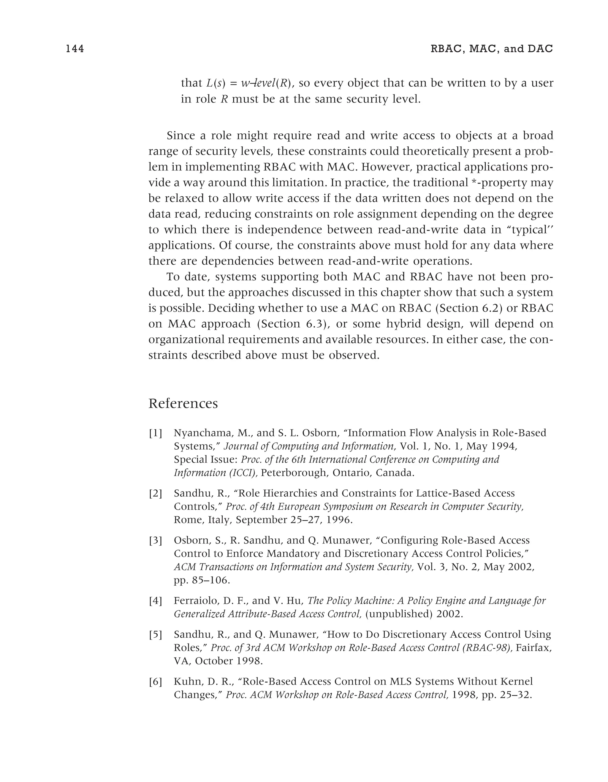 that L(s) = w−
level(R), so every object that can be written to by a user
in role R must be at the same security level.
Since a role might require read and write access to objects at a broad
range of security levels, these constraints could theoretically present a prob-
lem in implementing RBAC with MAC. However, practical applications pro-
vide a way around this limitation. In practice, the traditional *-property may
be relaxed to allow write access if the data written does not depend on the
data read, reducing constraints on role assignment depending on the degree
to which there is independence between read-and-write data in “typical’’
applications. Of course, the constraints above must hold for any data where
there are dependencies between read-and-write operations.
To date, systems supporting both MAC and RBAC have not been pro-
duced, but the approaches discussed in this chapter show that such a system
is possible. Deciding whether to use a MAC on RBAC (Section 6.2) or RBAC
on MAC approach (Section 6.3), or some hybrid design, will depend on
organizational requirements and available resources. In either case, the con-
straints described above must be observed.
References
[1] Nyanchama, M., and S. L. Osborn, “Information Flow Analysis in Role-Based
Systems,” Journal of Computing and Information, Vol. 1, No. 1, May 1994,
Special Issue: Proc. of the 6th International Conference on Computing and
Information (ICCI), Peterborough, Ontario, Canada.
[2] Sandhu, R., “Role Hierarchies and Constraints for Lattice-Based Access
Controls,” Proc. of 4th European Symposium on Research in Computer Security,
Rome, Italy, September 25–27, 1996.
[3] Osborn, S., R. Sandhu, and Q. Munawer, “Configuring Role-Based Access
Control to Enforce Mandatory and Discretionary Access Control Policies,”
ACM Transactions on Information and System Security, Vol. 3, No. 2, May 2002,
pp. 85–106.
[4] Ferraiolo, D. F., and V. Hu, The Policy Machine: A Policy Engine and Language for
Generalized Attribute-Based Access Control, (unpublished) 2002.
[5] Sandhu, R., and Q. Munawer, “How to Do Discretionary Access Control Using
Roles,” Proc. of 3rd ACM Workshop on Role-Based Access Control (RBAC-98), Fairfax,
VA, October 1998.
[6] Kuhn, D. R., “Role-Based Access Control on MLS Systems Without Kernel
Changes,” Proc. ACM Workshop on Role-Based Access Control, 1998, pp. 25–32.
144 RBAC, MAC, and DAC
 