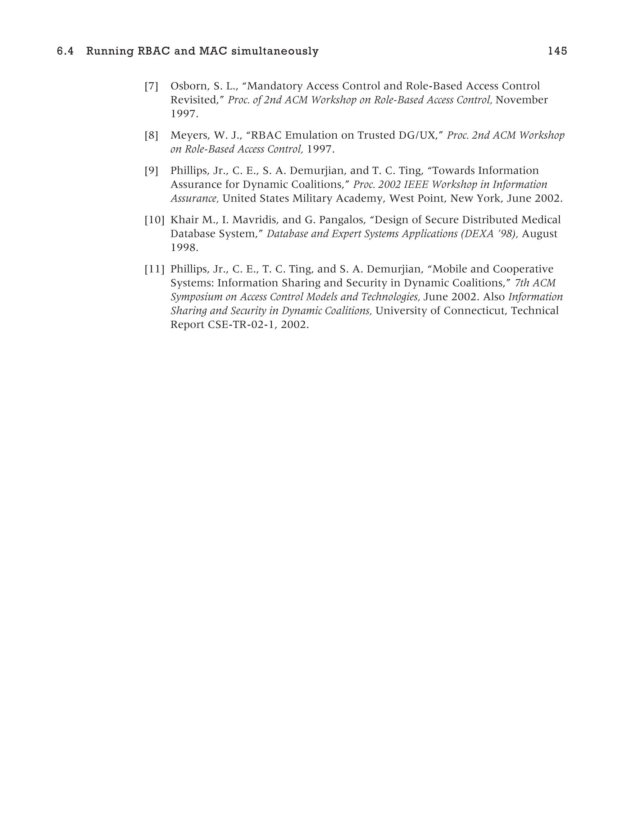 [7] Osborn, S. L., “Mandatory Access Control and Role-Based Access Control
Revisited,” Proc. of 2nd ACM Workshop on Role-Based Access Control, November
1997.
[8] Meyers, W. J., “RBAC Emulation on Trusted DG/UX,” Proc. 2nd ACM Workshop
on Role-Based Access Control, 1997.
[9] Phillips, Jr., C. E., S. A. Demurjian, and T. C. Ting, “Towards Information
Assurance for Dynamic Coalitions,” Proc. 2002 IEEE Workshop in Information
Assurance, United States Military Academy, West Point, New York, June 2002.
[10] Khair M., I. Mavridis, and G. Pangalos, “Design of Secure Distributed Medical
Database System,” Database and Expert Systems Applications (DEXA ’98), August
1998.
[11] Phillips, Jr., C. E., T. C. Ting, and S. A. Demurjian, “Mobile and Cooperative
Systems: Information Sharing and Security in Dynamic Coalitions,” 7th ACM
Symposium on Access Control Models and Technologies, June 2002. Also Information
Sharing and Security in Dynamic Coalitions, University of Connecticut, Technical
Report CSE-TR-02-1, 2002.
6.4 Running RBAC and MAC simultaneously 145
 