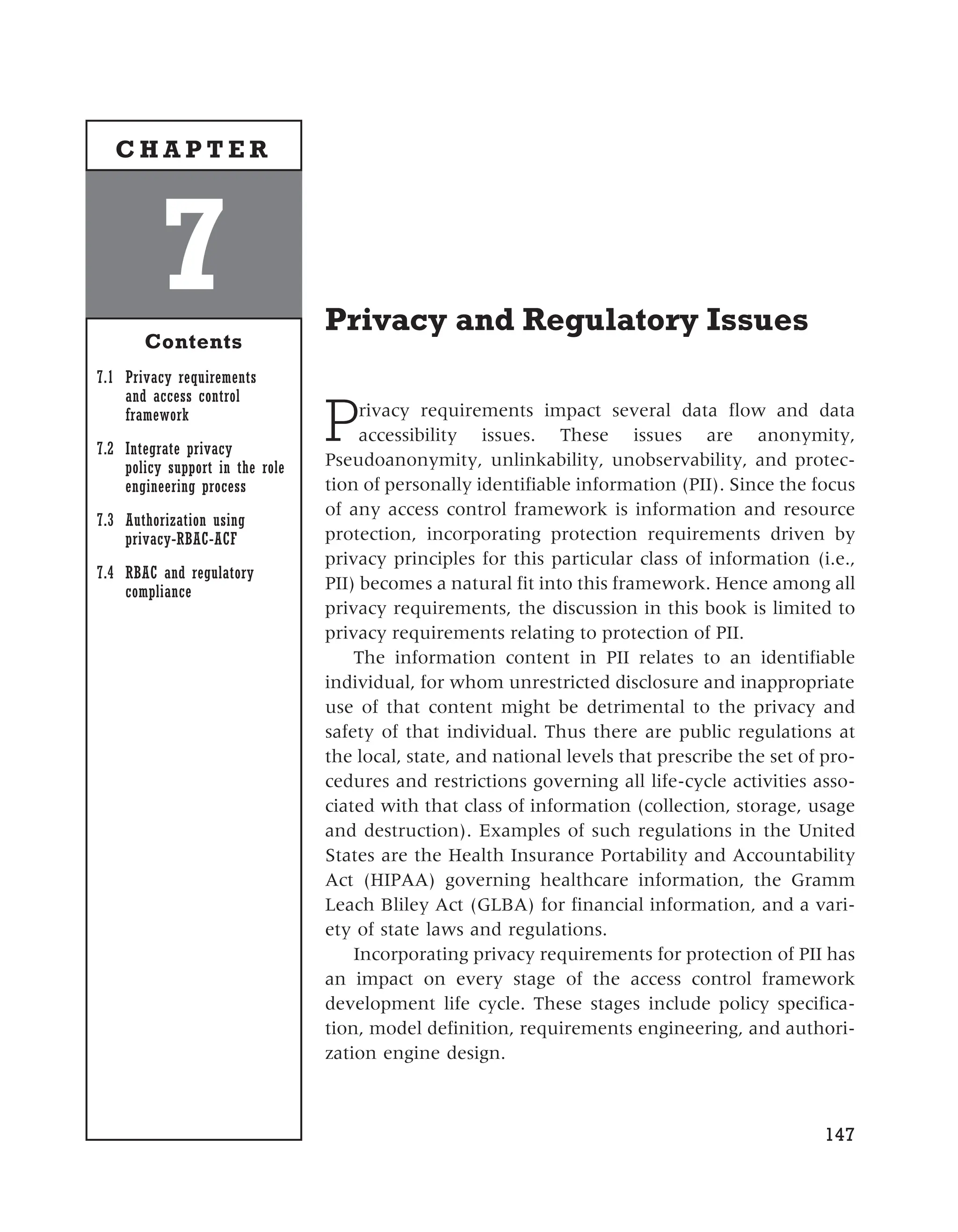 Privacy and Regulatory Issues
Privacy requirements impact several data flow and data
accessibility issues. These issues are anonymity,
Pseudoanonymity, unlinkability, unobservability, and protec-
tion of personally identifiable information (PII). Since the focus
of any access control framework is information and resource
protection, incorporating protection requirements driven by
privacy principles for this particular class of information (i.e.,
PII) becomes a natural fit into this framework. Hence among all
privacy requirements, the discussion in this book is limited to
privacy requirements relating to protection of PII.
The information content in PII relates to an identifiable
individual, for whom unrestricted disclosure and inappropriate
use of that content might be detrimental to the privacy and
safety of that individual. Thus there are public regulations at
the local, state, and national levels that prescribe the set of pro-
cedures and restrictions governing all life-cycle activities asso-
ciated with that class of information (collection, storage, usage
and destruction). Examples of such regulations in the United
States are the Health Insurance Portability and Accountability
Act (HIPAA) governing healthcare information, the Gramm
Leach Bliley Act (GLBA) for financial information, and a vari-
ety of state laws and regulations.
Incorporating privacy requirements for protection of PII has
an impact on every stage of the access control framework
development life cycle. These stages include policy specifica-
tion, model definition, requirements engineering, and authori-
zation engine design.
147
7
Contents
7.1 Privacy requirements
and access control
framework
7.2 Integrate privacy
policy support in the role
engineering process
7.3 Authorization using
privacy-RBAC-ACF
7.4 RBAC and regulatory
compliance
C H A P T E R
 