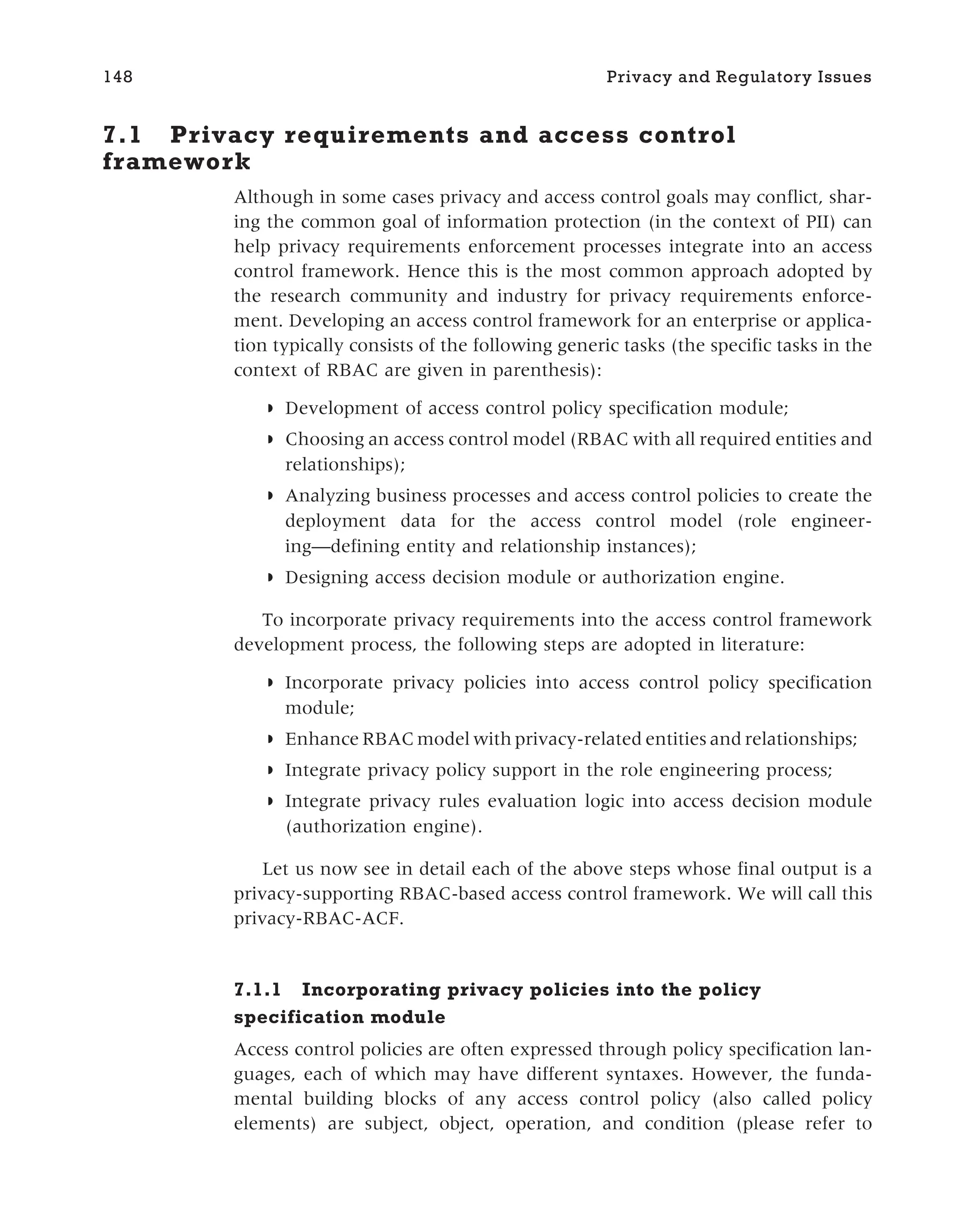 7.1 Privacy requirements and access control
framework
Although in some cases privacy and access control goals may conflict, shar-
ing the common goal of information protection (in the context of PII) can
help privacy requirements enforcement processes integrate into an access
control framework. Hence this is the most common approach adopted by
the research community and industry for privacy requirements enforce-
ment. Developing an access control framework for an enterprise or applica-
tion typically consists of the following generic tasks (the specific tasks in the
context of RBAC are given in parenthesis):
◗ Development of access control policy specification module;
◗ Choosing an access control model (RBAC with all required entities and
relationships);
◗ Analyzing business processes and access control policies to create the
deployment data for the access control model (role engineer-
ing—defining entity and relationship instances);
◗ Designing access decision module or authorization engine.
To incorporate privacy requirements into the access control framework
development process, the following steps are adopted in literature:
◗ Incorporate privacy policies into access control policy specification
module;
◗ Enhance RBAC model with privacy-related entities and relationships;
◗ Integrate privacy policy support in the role engineering process;
◗ Integrate privacy rules evaluation logic into access decision module
(authorization engine).
Let us now see in detail each of the above steps whose final output is a
privacy-supporting RBAC-based access control framework. We will call this
privacy-RBAC-ACF.
7.1.1 Incorporating privacy policies into the policy
specification module
Access control policies are often expressed through policy specification lan-
guages, each of which may have different syntaxes. However, the funda-
mental building blocks of any access control policy (also called policy
elements) are subject, object, operation, and condition (please refer to
148 Privacy and Regulatory Issues
 