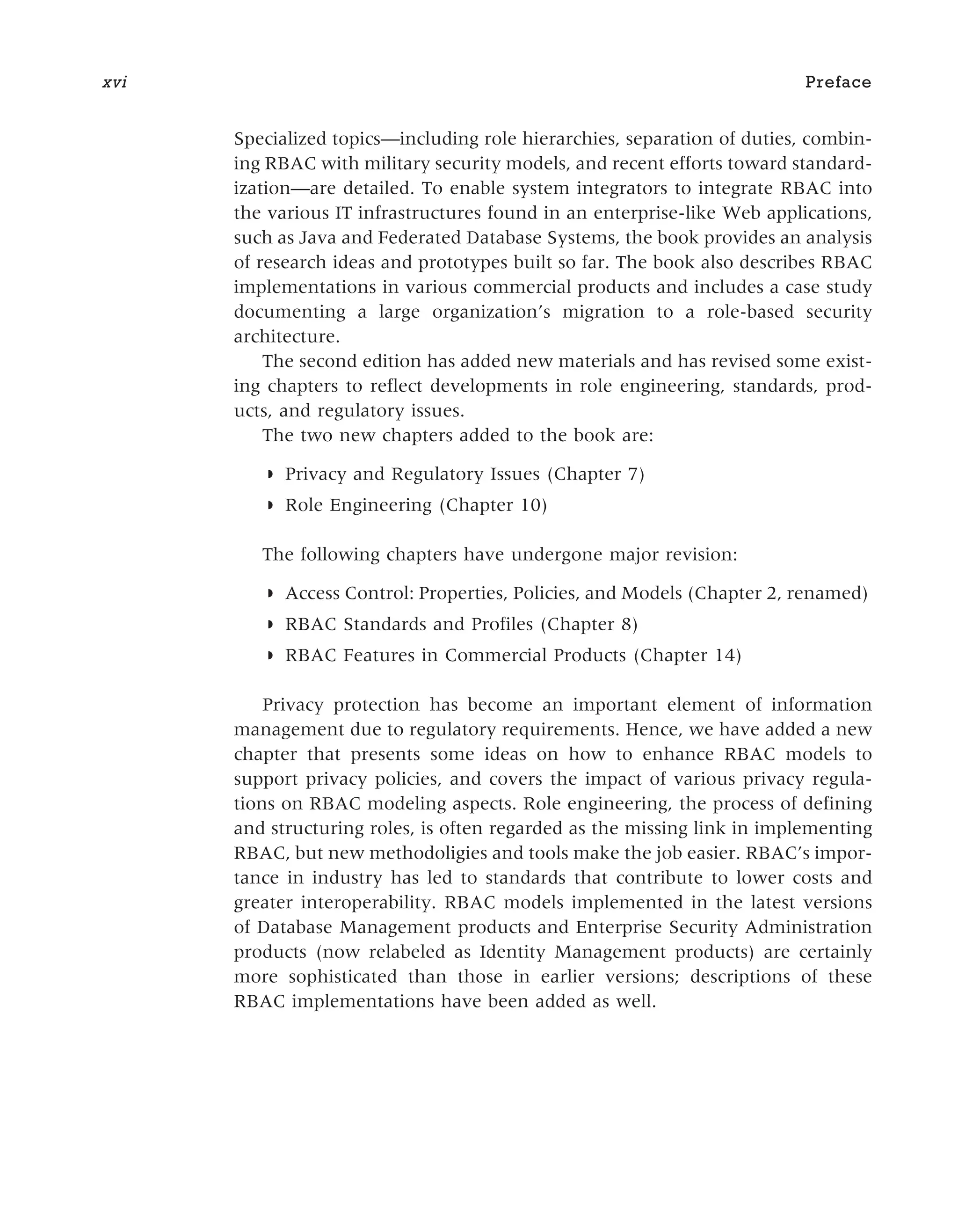 Specialized topics—including role hierarchies, separation of duties, combin-
ing RBAC with military security models, and recent efforts toward standard-
ization—are detailed. To enable system integrators to integrate RBAC into
the various IT infrastructures found in an enterprise-like Web applications,
such as Java and Federated Database Systems, the book provides an analysis
of research ideas and prototypes built so far. The book also describes RBAC
implementations in various commercial products and includes a case study
documenting a large organization’s migration to a role-based security
architecture.
The second edition has added new materials and has revised some exist-
ing chapters to reflect developments in role engineering, standards, prod-
ucts, and regulatory issues.
The two new chapters added to the book are:
◗ Privacy and Regulatory Issues (Chapter 7)
◗ Role Engineering (Chapter 10)
The following chapters have undergone major revision:
◗ Access Control: Properties, Policies, and Models (Chapter 2, renamed)
◗ RBAC Standards and Profiles (Chapter 8)
◗ RBAC Features in Commercial Products (Chapter 14)
Privacy protection has become an important element of information
management due to regulatory requirements. Hence, we have added a new
chapter that presents some ideas on how to enhance RBAC models to
support privacy policies, and covers the impact of various privacy regula-
tions on RBAC modeling aspects. Role engineering, the process of defining
and structuring roles, is often regarded as the missing link in implementing
RBAC, but new methodoligies and tools make the job easier. RBAC’s impor-
tance in industry has led to standards that contribute to lower costs and
greater interoperability. RBAC models implemented in the latest versions
of Database Management products and Enterprise Security Administration
products (now relabeled as Identity Management products) are certainly
more sophisticated than those in earlier versions; descriptions of these
RBAC implementations have been added as well.
xvi Preface
 