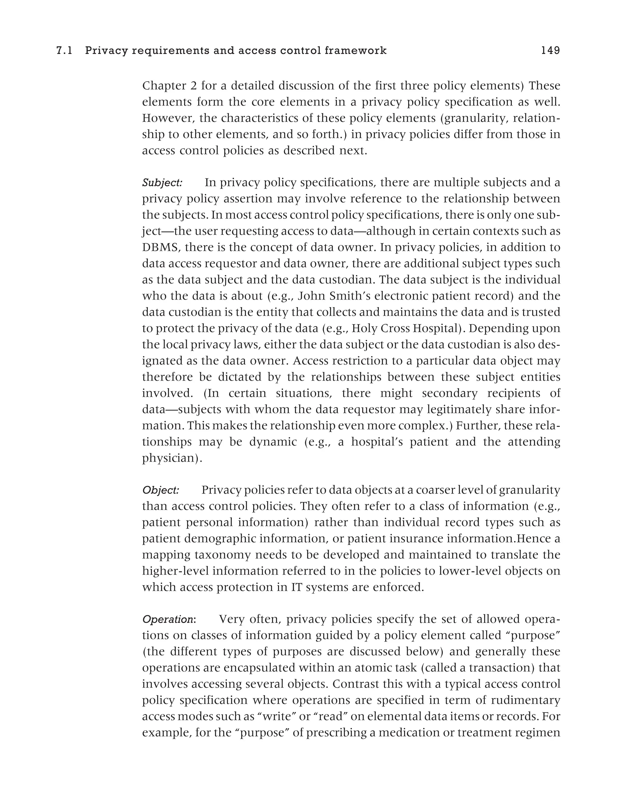 Chapter 2 for a detailed discussion of the first three policy elements) These
elements form the core elements in a privacy policy specification as well.
However, the characteristics of these policy elements (granularity, relation-
ship to other elements, and so forth.) in privacy policies differ from those in
access control policies as described next.
Subject: In privacy policy specifications, there are multiple subjects and a
privacy policy assertion may involve reference to the relationship between
the subjects. In most access control policy specifications, there is only one sub-
ject—the user requesting access to data—although in certain contexts such as
DBMS, there is the concept of data owner. In privacy policies, in addition to
data access requestor and data owner, there are additional subject types such
as the data subject and the data custodian. The data subject is the individual
who the data is about (e.g., John Smith’s electronic patient record) and the
data custodian is the entity that collects and maintains the data and is trusted
to protect the privacy of the data (e.g., Holy Cross Hospital). Depending upon
the local privacy laws, either the data subject or the data custodian is also des-
ignated as the data owner. Access restriction to a particular data object may
therefore be dictated by the relationships between these subject entities
involved. (In certain situations, there might secondary recipients of
data—subjects with whom the data requestor may legitimately share infor-
mation. This makes the relationship even more complex.) Further, these rela-
tionships may be dynamic (e.g., a hospital’s patient and the attending
physician).
Object: Privacy policies refer to data objects at a coarser level of granularity
than access control policies. They often refer to a class of information (e.g.,
patient personal information) rather than individual record types such as
patient demographic information, or patient insurance information.Hence a
mapping taxonomy needs to be developed and maintained to translate the
higher-level information referred to in the policies to lower-level objects on
which access protection in IT systems are enforced.
Operation: Very often, privacy policies specify the set of allowed opera-
tions on classes of information guided by a policy element called “purpose”
(the different types of purposes are discussed below) and generally these
operations are encapsulated within an atomic task (called a transaction) that
involves accessing several objects. Contrast this with a typical access control
policy specification where operations are specified in term of rudimentary
access modes such as “write” or “read” on elemental data items or records. For
example, for the “purpose” of prescribing a medication or treatment regimen
7.1 Privacy requirements and access control framework 149
 