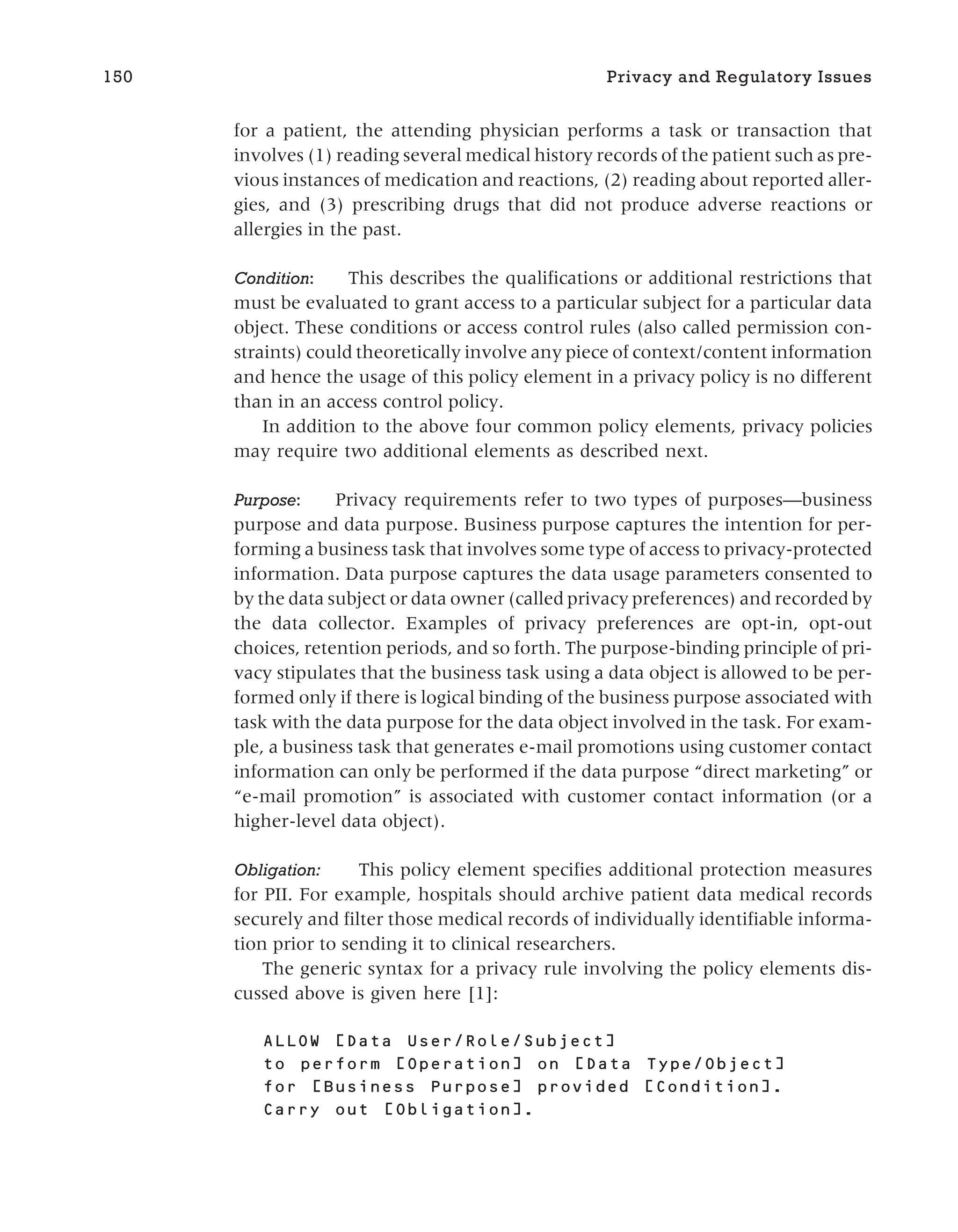 for a patient, the attending physician performs a task or transaction that
involves (1) reading several medical history records of the patient such as pre-
vious instances of medication and reactions, (2) reading about reported aller-
gies, and (3) prescribing drugs that did not produce adverse reactions or
allergies in the past.
Condition: This describes the qualifications or additional restrictions that
must be evaluated to grant access to a particular subject for a particular data
object. These conditions or access control rules (also called permission con-
straints) could theoretically involve any piece of context/content information
and hence the usage of this policy element in a privacy policy is no different
than in an access control policy.
In addition to the above four common policy elements, privacy policies
may require two additional elements as described next.
Purpose: Privacy requirements refer to two types of purposes—business
purpose and data purpose. Business purpose captures the intention for per-
forming a business task that involves some type of access to privacy-protected
information. Data purpose captures the data usage parameters consented to
by the data subject or data owner (called privacy preferences) and recorded by
the data collector. Examples of privacy preferences are opt-in, opt-out
choices, retention periods, and so forth. The purpose-binding principle of pri-
vacy stipulates that the business task using a data object is allowed to be per-
formed only if there is logical binding of the business purpose associated with
task with the data purpose for the data object involved in the task. For exam-
ple, a business task that generates e-mail promotions using customer contact
information can only be performed if the data purpose “direct marketing” or
“e-mail promotion” is associated with customer contact information (or a
higher-level data object).
Obligation: This policy element specifies additional protection measures
for PII. For example, hospitals should archive patient data medical records
securely and filter those medical records of individually identifiable informa-
tion prior to sending it to clinical researchers.
The generic syntax for a privacy rule involving the policy elements dis-
cussed above is given here [1]:
ALLOW [Data User/Role/Subject]
to perform [Operation] on [Data Type/Object]
for [Business Purpose] provided [Condition].
Carry out [Obligation].
150 Privacy and Regulatory Issues
 