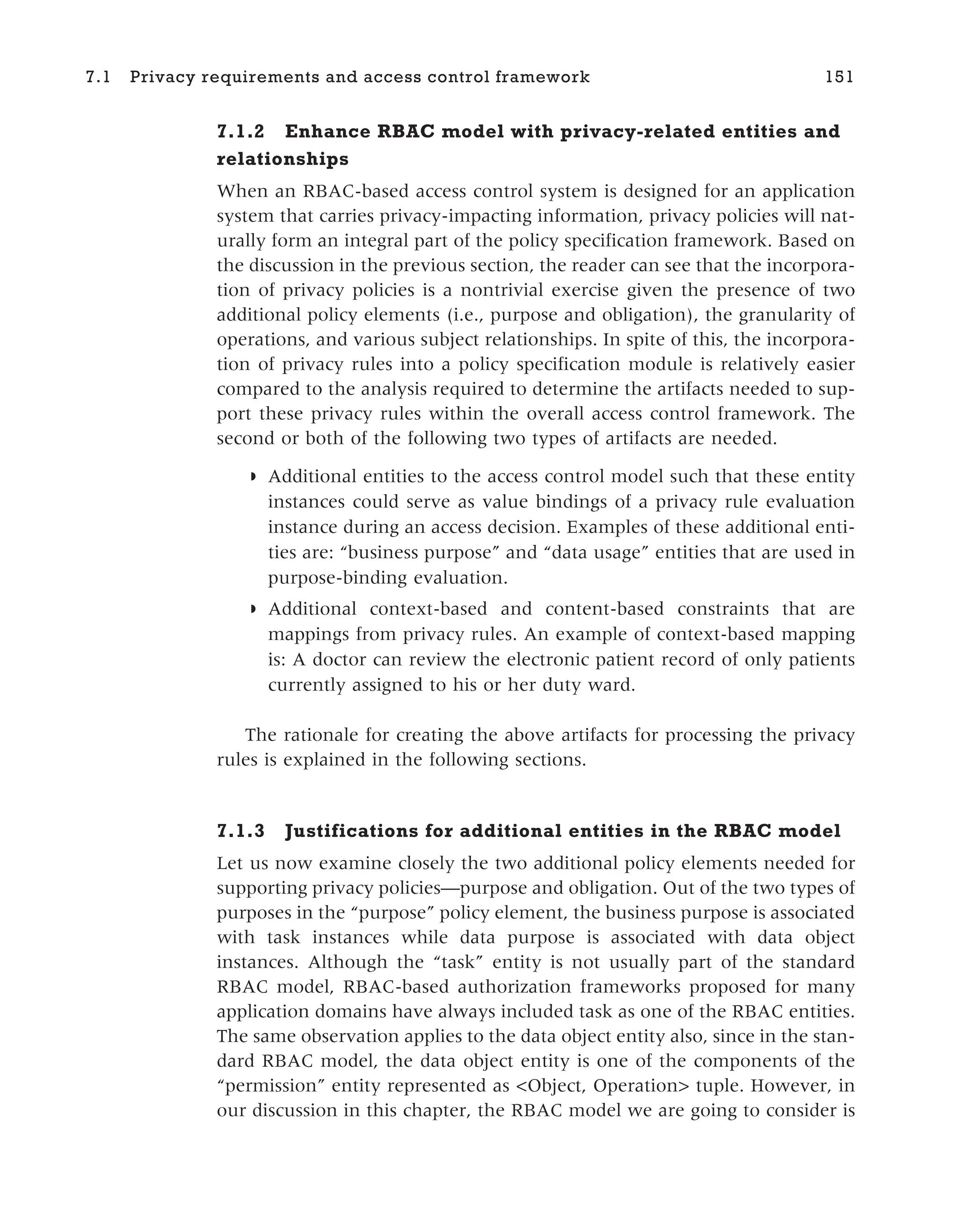 7.1.2 Enhance RBAC model with privacy-related entities and
relationships
When an RBAC-based access control system is designed for an application
system that carries privacy-impacting information, privacy policies will nat-
urally form an integral part of the policy specification framework. Based on
the discussion in the previous section, the reader can see that the incorpora-
tion of privacy policies is a nontrivial exercise given the presence of two
additional policy elements (i.e., purpose and obligation), the granularity of
operations, and various subject relationships. In spite of this, the incorpora-
tion of privacy rules into a policy specification module is relatively easier
compared to the analysis required to determine the artifacts needed to sup-
port these privacy rules within the overall access control framework. The
second or both of the following two types of artifacts are needed.
◗ Additional entities to the access control model such that these entity
instances could serve as value bindings of a privacy rule evaluation
instance during an access decision. Examples of these additional enti-
ties are: “business purpose” and “data usage” entities that are used in
purpose-binding evaluation.
◗ Additional context-based and content-based constraints that are
mappings from privacy rules. An example of context-based mapping
is: A doctor can review the electronic patient record of only patients
currently assigned to his or her duty ward.
The rationale for creating the above artifacts for processing the privacy
rules is explained in the following sections.
7.1.3 Justifications for additional entities in the RBAC model
Let us now examine closely the two additional policy elements needed for
supporting privacy policies—purpose and obligation. Out of the two types of
purposes in the “purpose” policy element, the business purpose is associated
with task instances while data purpose is associated with data object
instances. Although the “task” entity is not usually part of the standard
RBAC model, RBAC-based authorization frameworks proposed for many
application domains have always included task as one of the RBAC entities.
The same observation applies to the data object entity also, since in the stan-
dard RBAC model, the data object entity is one of the components of the
“permission” entity represented as <Object, Operation> tuple. However, in
our discussion in this chapter, the RBAC model we are going to consider is
7.1 Privacy requirements and access control framework 151
 