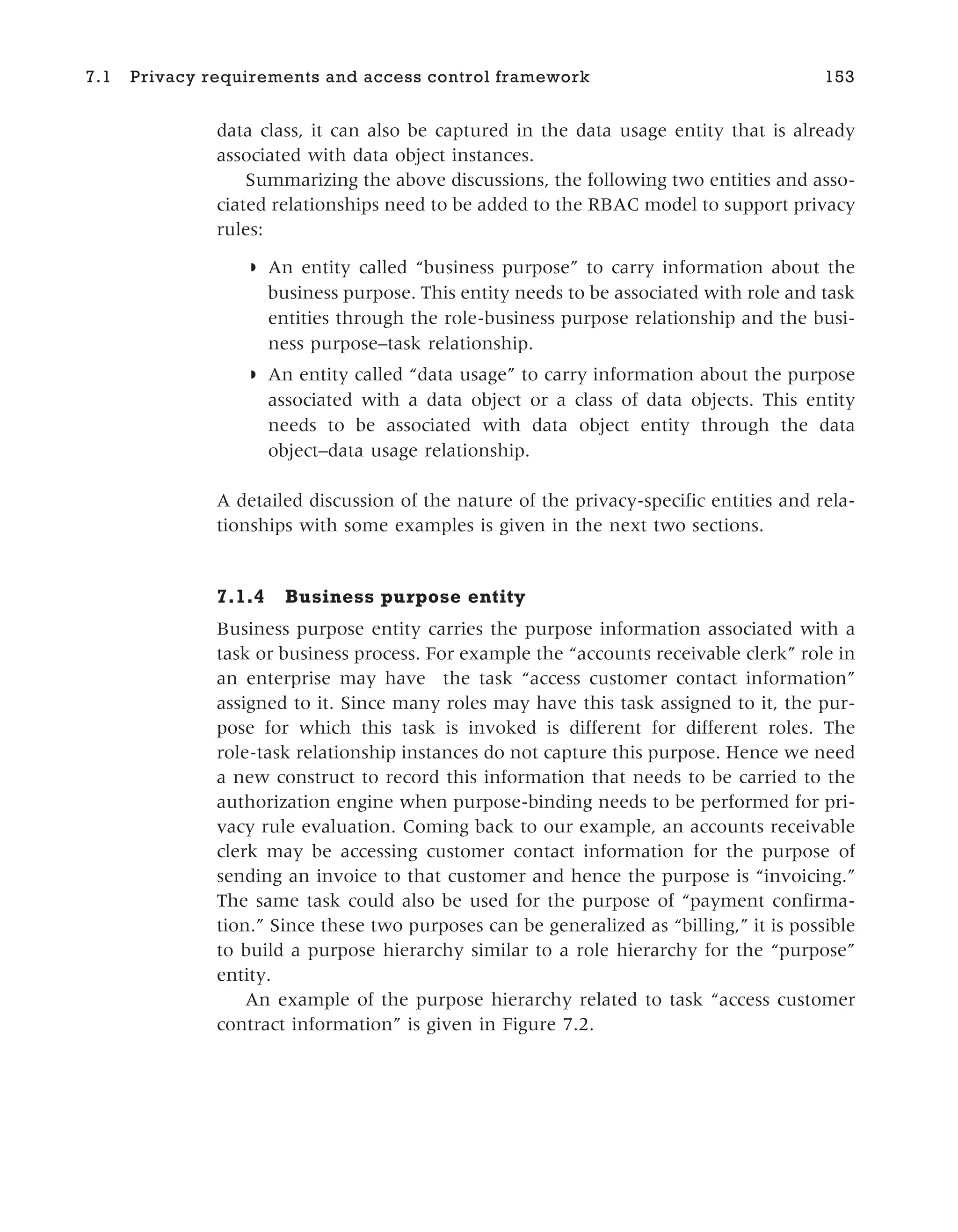 data class, it can also be captured in the data usage entity that is already
associated with data object instances.
Summarizing the above discussions, the following two entities and asso-
ciated relationships need to be added to the RBAC model to support privacy
rules:
◗ An entity called “business purpose” to carry information about the
business purpose. This entity needs to be associated with role and task
entities through the role-business purpose relationship and the busi-
ness purpose–task relationship.
◗ An entity called “data usage” to carry information about the purpose
associated with a data object or a class of data objects. This entity
needs to be associated with data object entity through the data
object–data usage relationship.
A detailed discussion of the nature of the privacy-specific entities and rela-
tionships with some examples is given in the next two sections.
7.1.4 Business purpose entity
Business purpose entity carries the purpose information associated with a
task or business process. For example the “accounts receivable clerk” role in
an enterprise may have the task “access customer contact information”
assigned to it. Since many roles may have this task assigned to it, the pur-
pose for which this task is invoked is different for different roles. The
role-task relationship instances do not capture this purpose. Hence we need
a new construct to record this information that needs to be carried to the
authorization engine when purpose-binding needs to be performed for pri-
vacy rule evaluation. Coming back to our example, an accounts receivable
clerk may be accessing customer contact information for the purpose of
sending an invoice to that customer and hence the purpose is “invoicing.”
The same task could also be used for the purpose of “payment confirma-
tion.” Since these two purposes can be generalized as “billing,” it is possible
to build a purpose hierarchy similar to a role hierarchy for the “purpose”
entity.
An example of the purpose hierarchy related to task “access customer
contract information” is given in Figure 7.2.
7.1 Privacy requirements and access control framework 153
 
