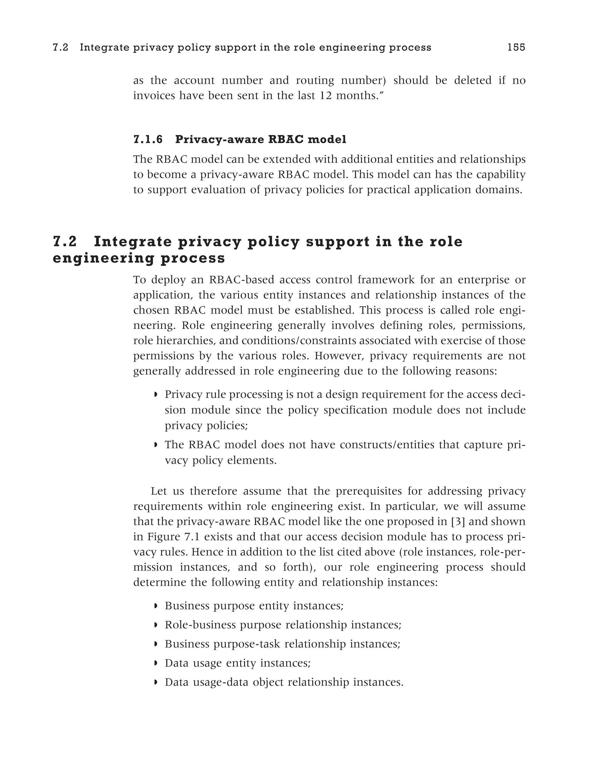 as the account number and routing number) should be deleted if no
invoices have been sent in the last 12 months.”
7.1.6 Privacy-aware RBAC model
The RBAC model can be extended with additional entities and relationships
to become a privacy-aware RBAC model. This model can has the capability
to support evaluation of privacy policies for practical application domains.
7.2 Integrate privacy policy support in the role
engineering process
To deploy an RBAC-based access control framework for an enterprise or
application, the various entity instances and relationship instances of the
chosen RBAC model must be established. This process is called role engi-
neering. Role engineering generally involves defining roles, permissions,
role hierarchies, and conditions/constraints associated with exercise of those
permissions by the various roles. However, privacy requirements are not
generally addressed in role engineering due to the following reasons:
◗ Privacy rule processing is not a design requirement for the access deci-
sion module since the policy specification module does not include
privacy policies;
◗ The RBAC model does not have constructs/entities that capture pri-
vacy policy elements.
Let us therefore assume that the prerequisites for addressing privacy
requirements within role engineering exist. In particular, we will assume
that the privacy-aware RBAC model like the one proposed in [3] and shown
in Figure 7.1 exists and that our access decision module has to process pri-
vacy rules. Hence in addition to the list cited above (role instances, role-per-
mission instances, and so forth), our role engineering process should
determine the following entity and relationship instances:
◗ Business purpose entity instances;
◗ Role-business purpose relationship instances;
◗ Business purpose-task relationship instances;
◗ Data usage entity instances;
◗ Data usage-data object relationship instances.
7.2 Integrate privacy policy support in the role engineering process 155
 
