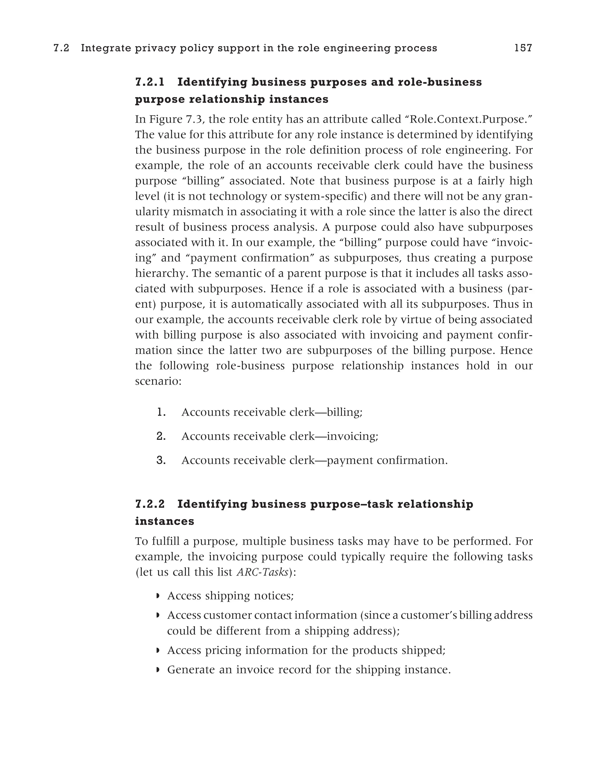 7.2.1 Identifying business purposes and role-business
purpose relationship instances
In Figure 7.3, the role entity has an attribute called “Role.Context.Purpose.”
The value for this attribute for any role instance is determined by identifying
the business purpose in the role definition process of role engineering. For
example, the role of an accounts receivable clerk could have the business
purpose “billing” associated. Note that business purpose is at a fairly high
level (it is not technology or system-specific) and there will not be any gran-
ularity mismatch in associating it with a role since the latter is also the direct
result of business process analysis. A purpose could also have subpurposes
associated with it. In our example, the “billing” purpose could have “invoic-
ing” and “payment confirmation” as subpurposes, thus creating a purpose
hierarchy. The semantic of a parent purpose is that it includes all tasks asso-
ciated with subpurposes. Hence if a role is associated with a business (par-
ent) purpose, it is automatically associated with all its subpurposes. Thus in
our example, the accounts receivable clerk role by virtue of being associated
with billing purpose is also associated with invoicing and payment confir-
mation since the latter two are subpurposes of the billing purpose. Hence
the following role-business purpose relationship instances hold in our
scenario:
1. Accounts receivable clerk—billing;
2. Accounts receivable clerk—invoicing;
3. Accounts receivable clerk—payment confirmation.
7.2.2 Identifying business purpose–task relationship
instances
To fulfill a purpose, multiple business tasks may have to be performed. For
example, the invoicing purpose could typically require the following tasks
(let us call this list ARC-Tasks):
◗ Access shipping notices;
◗ Access customer contact information (since a customer’s billing address
could be different from a shipping address);
◗ Access pricing information for the products shipped;
◗ Generate an invoice record for the shipping instance.
7.2 Integrate privacy policy support in the role engineering process 157
 
