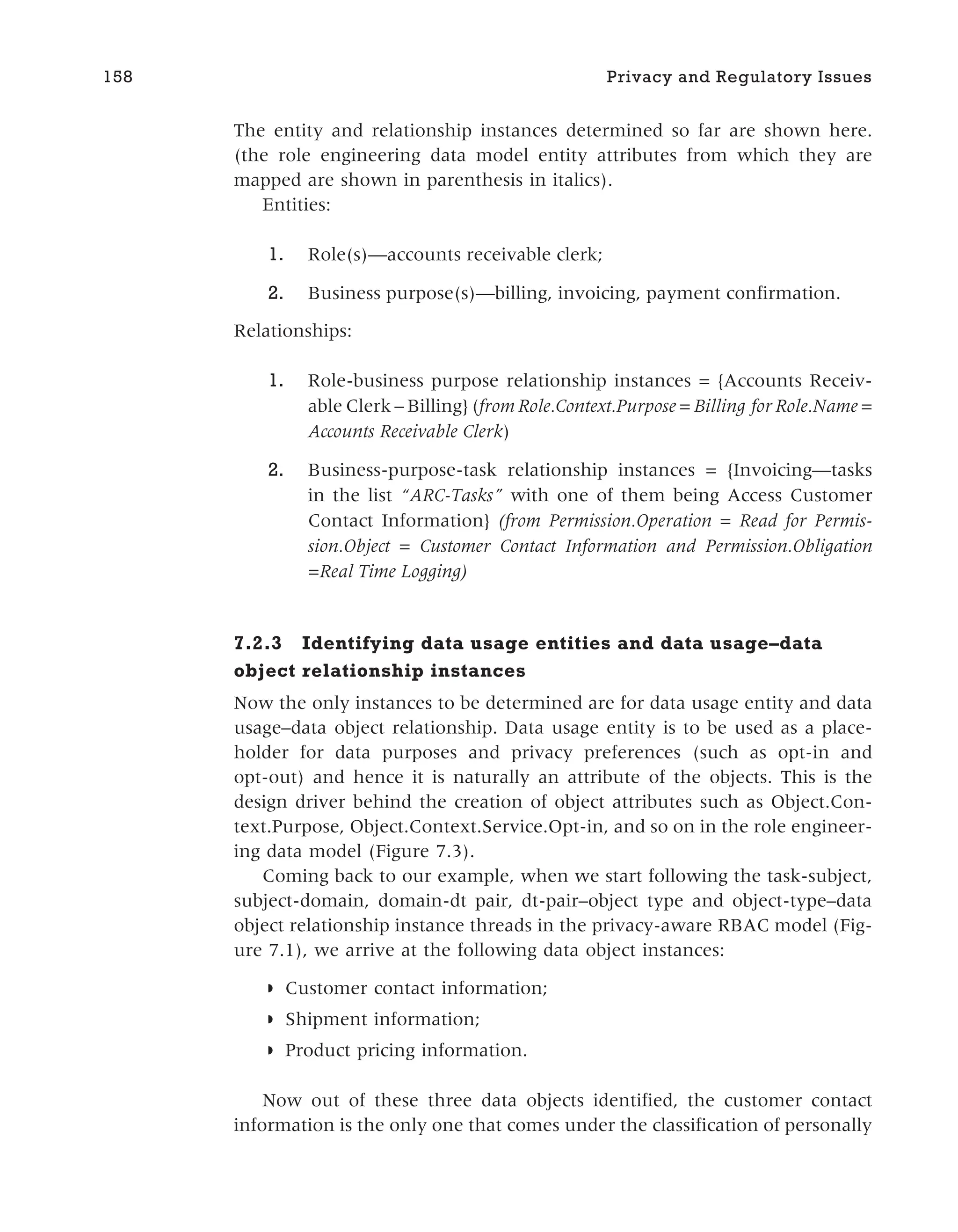 The entity and relationship instances determined so far are shown here.
(the role engineering data model entity attributes from which they are
mapped are shown in parenthesis in italics).
Entities:
1. Role(s)—accounts receivable clerk;
2. Business purpose(s)—billing, invoicing, payment confirmation.
Relationships:
1. Role-business purpose relationship instances = {Accounts Receiv-
able Clerk – Billing} (from Role.Context.Purpose = Billing for Role.Name =
Accounts Receivable Clerk)
2. Business-purpose-task relationship instances = {Invoicing—tasks
in the list “ARC-Tasks” with one of them being Access Customer
Contact Information} (from Permission.Operation = Read for Permis-
sion.Object = Customer Contact Information and Permission.Obligation
=Real Time Logging)
7.2.3 Identifying data usage entities and data usage–data
object relationship instances
Now the only instances to be determined are for data usage entity and data
usage–data object relationship. Data usage entity is to be used as a place-
holder for data purposes and privacy preferences (such as opt-in and
opt-out) and hence it is naturally an attribute of the objects. This is the
design driver behind the creation of object attributes such as Object.Con-
text.Purpose, Object.Context.Service.Opt-in, and so on in the role engineer-
ing data model (Figure 7.3).
Coming back to our example, when we start following the task-subject,
subject-domain, domain-dt pair, dt-pair–object type and object-type–data
object relationship instance threads in the privacy-aware RBAC model (Fig-
ure 7.1), we arrive at the following data object instances:
◗ Customer contact information;
◗ Shipment information;
◗ Product pricing information.
Now out of these three data objects identified, the customer contact
information is the only one that comes under the classification of personally
158 Privacy and Regulatory Issues
 