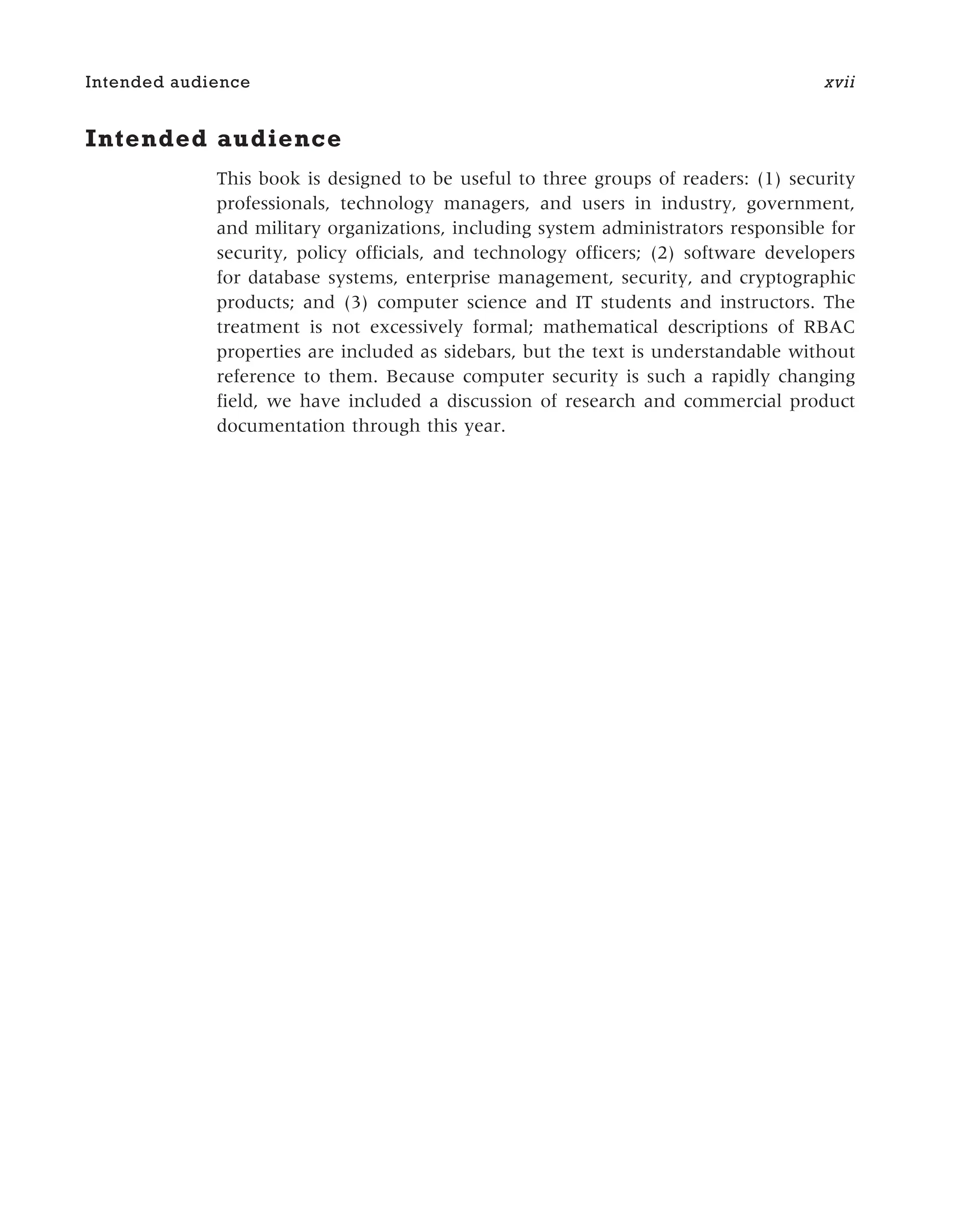 Intended audience
This book is designed to be useful to three groups of readers: (1) security
professionals, technology managers, and users in industry, government,
and military organizations, including system administrators responsible for
security, policy officials, and technology officers; (2) software developers
for database systems, enterprise management, security, and cryptographic
products; and (3) computer science and IT students and instructors. The
treatment is not excessively formal; mathematical descriptions of RBAC
properties are included as sidebars, but the text is understandable without
reference to them. Because computer security is such a rapidly changing
field, we have included a discussion of research and commercial product
documentation through this year.
Intended audience xvii
 