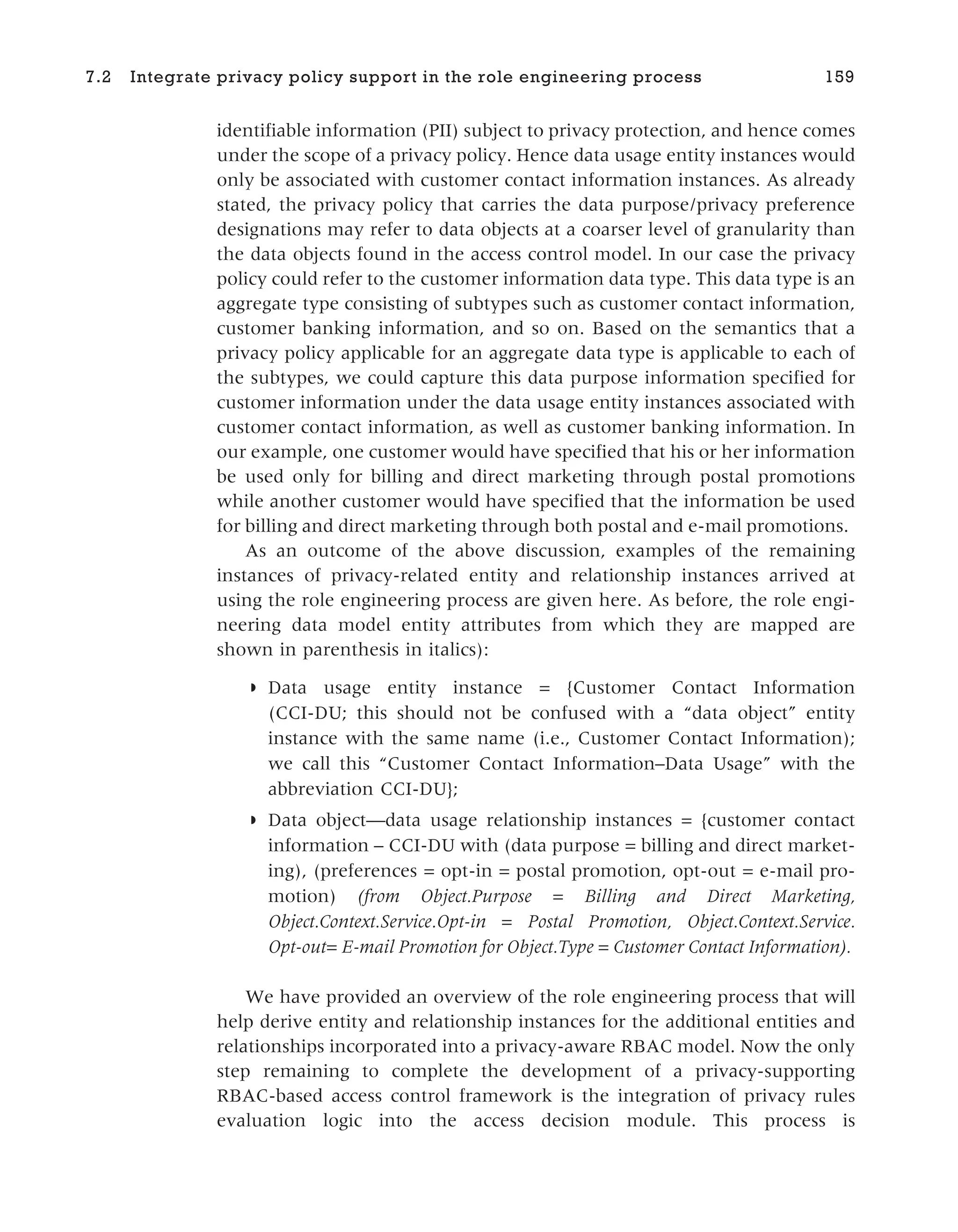 identifiable information (PII) subject to privacy protection, and hence comes
under the scope of a privacy policy. Hence data usage entity instances would
only be associated with customer contact information instances. As already
stated, the privacy policy that carries the data purpose/privacy preference
designations may refer to data objects at a coarser level of granularity than
the data objects found in the access control model. In our case the privacy
policy could refer to the customer information data type. This data type is an
aggregate type consisting of subtypes such as customer contact information,
customer banking information, and so on. Based on the semantics that a
privacy policy applicable for an aggregate data type is applicable to each of
the subtypes, we could capture this data purpose information specified for
customer information under the data usage entity instances associated with
customer contact information, as well as customer banking information. In
our example, one customer would have specified that his or her information
be used only for billing and direct marketing through postal promotions
while another customer would have specified that the information be used
for billing and direct marketing through both postal and e-mail promotions.
As an outcome of the above discussion, examples of the remaining
instances of privacy-related entity and relationship instances arrived at
using the role engineering process are given here. As before, the role engi-
neering data model entity attributes from which they are mapped are
shown in parenthesis in italics):
◗ Data usage entity instance = {Customer Contact Information
(CCI-DU; this should not be confused with a “data object” entity
instance with the same name (i.e., Customer Contact Information);
we call this “Customer Contact Information–Data Usage” with the
abbreviation CCI-DU};
◗ Data object—data usage relationship instances = {customer contact
information – CCI-DU with (data purpose = billing and direct market-
ing), (preferences = opt-in = postal promotion, opt-out = e-mail pro-
motion) (from Object.Purpose = Billing and Direct Marketing,
Object.Context.Service.Opt-in = Postal Promotion, Object.Context.Service.
Opt-out= E-mail Promotion for Object.Type = Customer Contact Information).
We have provided an overview of the role engineering process that will
help derive entity and relationship instances for the additional entities and
relationships incorporated into a privacy-aware RBAC model. Now the only
step remaining to complete the development of a privacy-supporting
RBAC-based access control framework is the integration of privacy rules
evaluation logic into the access decision module. This process is
7.2 Integrate privacy policy support in the role engineering process 159
 