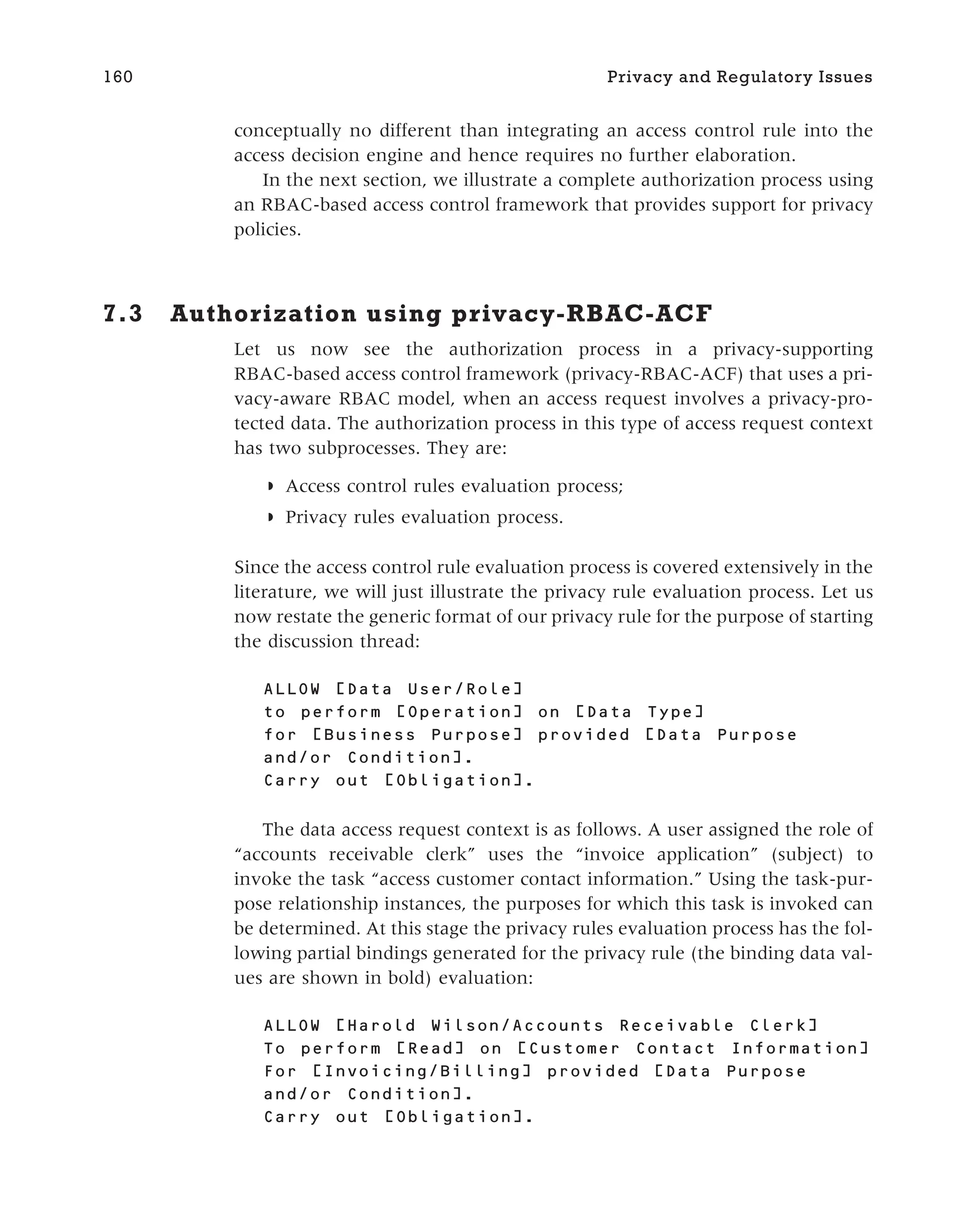 conceptually no different than integrating an access control rule into the
access decision engine and hence requires no further elaboration.
In the next section, we illustrate a complete authorization process using
an RBAC-based access control framework that provides support for privacy
policies.
7.3 Authorization using privacy-RBAC-ACF
Let us now see the authorization process in a privacy-supporting
RBAC-based access control framework (privacy-RBAC-ACF) that uses a pri-
vacy-aware RBAC model, when an access request involves a privacy-pro-
tected data. The authorization process in this type of access request context
has two subprocesses. They are:
◗ Access control rules evaluation process;
◗ Privacy rules evaluation process.
Since the access control rule evaluation process is covered extensively in the
literature, we will just illustrate the privacy rule evaluation process. Let us
now restate the generic format of our privacy rule for the purpose of starting
the discussion thread:
ALLOW [Data User/Role]
to perform [Operation] on [Data Type]
for [Business Purpose] provided [Data Purpose
and/or Condition].
Carry out [Obligation].
The data access request context is as follows. A user assigned the role of
“accounts receivable clerk” uses the “invoice application” (subject) to
invoke the task “access customer contact information.” Using the task-pur-
pose relationship instances, the purposes for which this task is invoked can
be determined. At this stage the privacy rules evaluation process has the fol-
lowing partial bindings generated for the privacy rule (the binding data val-
ues are shown in bold) evaluation:
ALLOW [ ]
To perform [ ] on [ ]
For [ ] provided [Data Purpose
and/or Condition].
Carry out [Obligation].
160 Privacy and Regulatory Issues
 