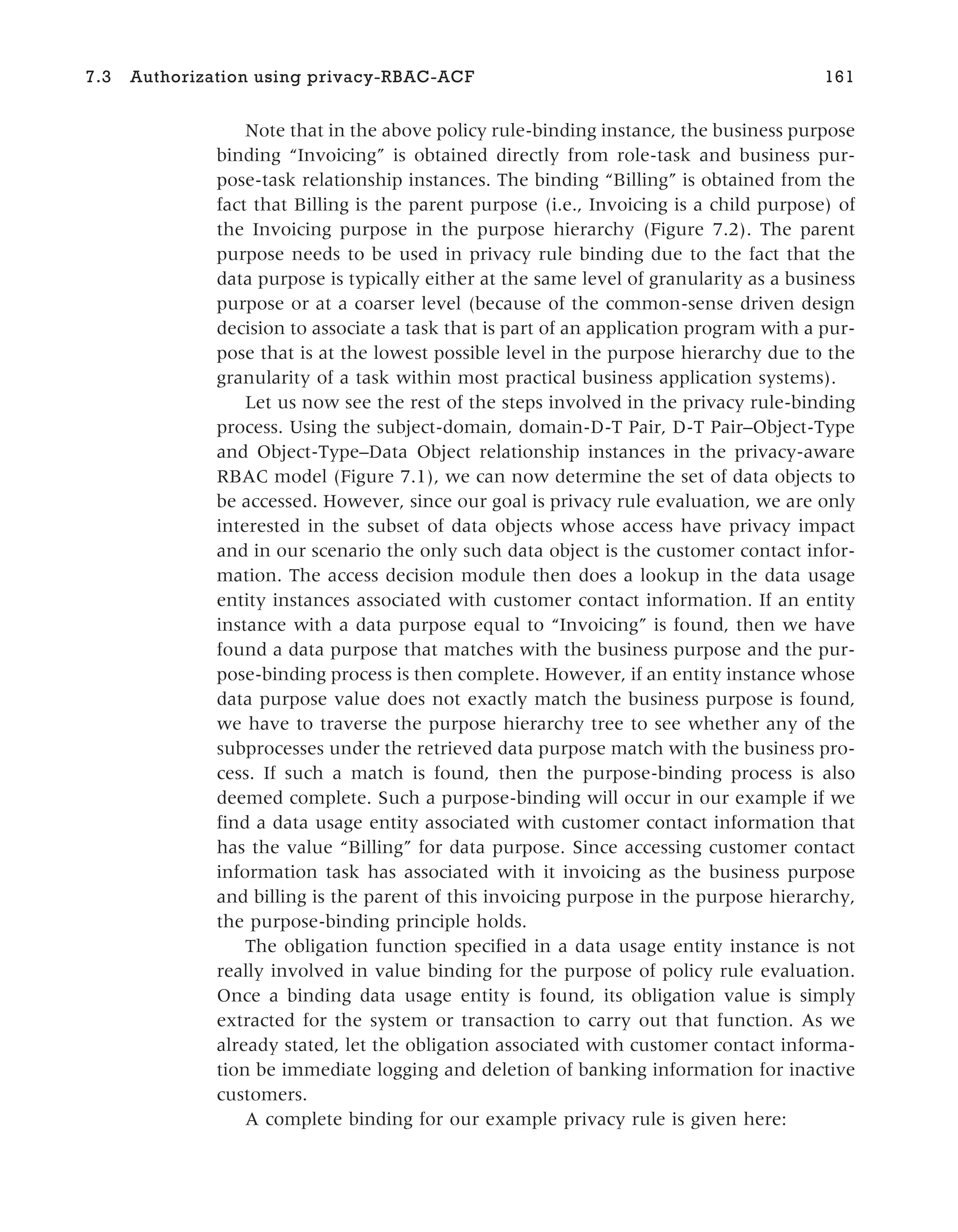 Note that in the above policy rule-binding instance, the business purpose
binding “Invoicing” is obtained directly from role-task and business pur-
pose-task relationship instances. The binding “Billing” is obtained from the
fact that Billing is the parent purpose (i.e., Invoicing is a child purpose) of
the Invoicing purpose in the purpose hierarchy (Figure 7.2). The parent
purpose needs to be used in privacy rule binding due to the fact that the
data purpose is typically either at the same level of granularity as a business
purpose or at a coarser level (because of the common-sense driven design
decision to associate a task that is part of an application program with a pur-
pose that is at the lowest possible level in the purpose hierarchy due to the
granularity of a task within most practical business application systems).
Let us now see the rest of the steps involved in the privacy rule-binding
process. Using the subject-domain, domain-D-T Pair, D-T Pair–Object-Type
and Object-Type–Data Object relationship instances in the privacy-aware
RBAC model (Figure 7.1), we can now determine the set of data objects to
be accessed. However, since our goal is privacy rule evaluation, we are only
interested in the subset of data objects whose access have privacy impact
and in our scenario the only such data object is the customer contact infor-
mation. The access decision module then does a lookup in the data usage
entity instances associated with customer contact information. If an entity
instance with a data purpose equal to “Invoicing” is found, then we have
found a data purpose that matches with the business purpose and the pur-
pose-binding process is then complete. However, if an entity instance whose
data purpose value does not exactly match the business purpose is found,
we have to traverse the purpose hierarchy tree to see whether any of the
subprocesses under the retrieved data purpose match with the business pro-
cess. If such a match is found, then the purpose-binding process is also
deemed complete. Such a purpose-binding will occur in our example if we
find a data usage entity associated with customer contact information that
has the value “Billing” for data purpose. Since accessing customer contact
information task has associated with it invoicing as the business purpose
and billing is the parent of this invoicing purpose in the purpose hierarchy,
the purpose-binding principle holds.
The obligation function specified in a data usage entity instance is not
really involved in value binding for the purpose of policy rule evaluation.
Once a binding data usage entity is found, its obligation value is simply
extracted for the system or transaction to carry out that function. As we
already stated, let the obligation associated with customer contact informa-
tion be immediate logging and deletion of banking information for inactive
customers.
A complete binding for our example privacy rule is given here:
7.3 Authorization using privacy-RBAC-ACF 161
 