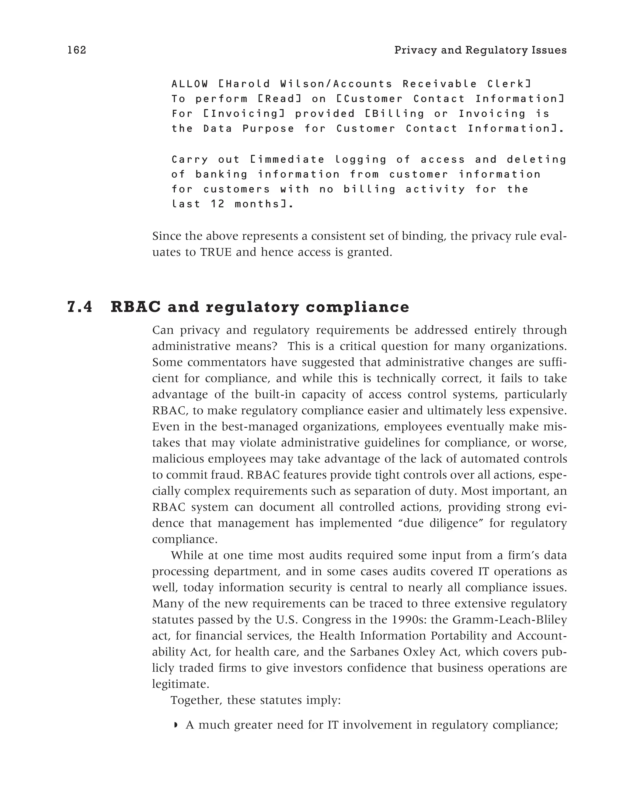 ALLOW [ ]
To perform [ ] on [ ]
For [ ] provided [Billing or Invoicing is
the Data Purpose for Customer Contact Information].
Carry out [immediate logging of access and deleting
of banking information from customer information
for customers with no billing activity for the
last 12 months].
Since the above represents a consistent set of binding, the privacy rule eval-
uates to TRUE and hence access is granted.
7.4 RBAC and regulatory compliance
Can privacy and regulatory requirements be addressed entirely through
administrative means? This is a critical question for many organizations.
Some commentators have suggested that administrative changes are suffi-
cient for compliance, and while this is technically correct, it fails to take
advantage of the built-in capacity of access control systems, particularly
RBAC, to make regulatory compliance easier and ultimately less expensive.
Even in the best-managed organizations, employees eventually make mis-
takes that may violate administrative guidelines for compliance, or worse,
malicious employees may take advantage of the lack of automated controls
to commit fraud. RBAC features provide tight controls over all actions, espe-
cially complex requirements such as separation of duty. Most important, an
RBAC system can document all controlled actions, providing strong evi-
dence that management has implemented “due diligence” for regulatory
compliance.
While at one time most audits required some input from a firm’s data
processing department, and in some cases audits covered IT operations as
well, today information security is central to nearly all compliance issues.
Many of the new requirements can be traced to three extensive regulatory
statutes passed by the U.S. Congress in the 1990s: the Gramm-Leach-Bliley
act, for financial services, the Health Information Portability and Account-
ability Act, for health care, and the Sarbanes Oxley Act, which covers pub-
licly traded firms to give investors confidence that business operations are
legitimate.
Together, these statutes imply:
◗ A much greater need for IT involvement in regulatory compliance;
162 Privacy and Regulatory Issues
 