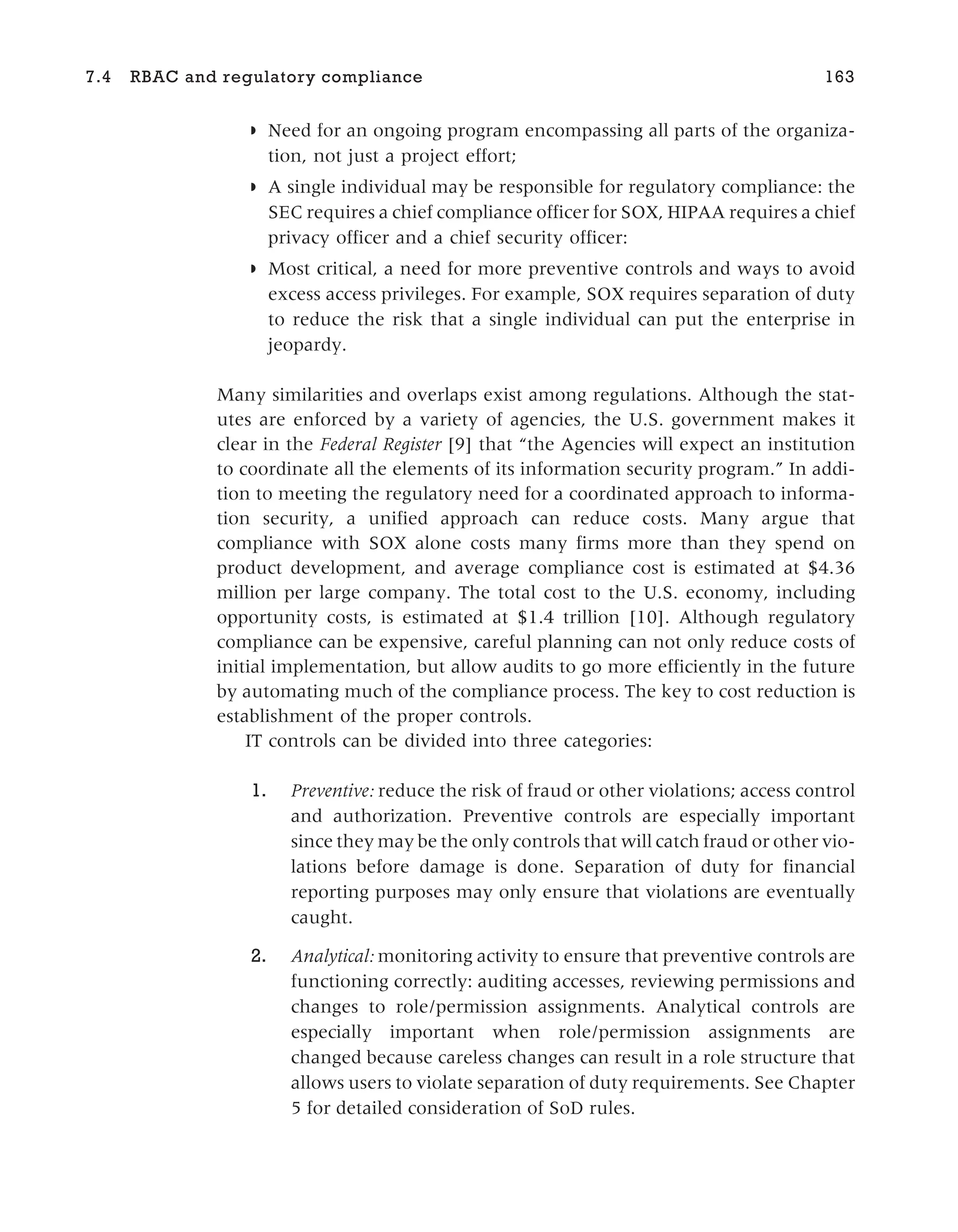 ◗ Need for an ongoing program encompassing all parts of the organiza-
tion, not just a project effort;
◗ A single individual may be responsible for regulatory compliance: the
SEC requires a chief compliance officer for SOX, HIPAA requires a chief
privacy officer and a chief security officer:
◗ Most critical, a need for more preventive controls and ways to avoid
excess access privileges. For example, SOX requires separation of duty
to reduce the risk that a single individual can put the enterprise in
jeopardy.
Many similarities and overlaps exist among regulations. Although the stat-
utes are enforced by a variety of agencies, the U.S. government makes it
clear in the Federal Register [9] that “the Agencies will expect an institution
to coordinate all the elements of its information security program.” In addi-
tion to meeting the regulatory need for a coordinated approach to informa-
tion security, a unified approach can reduce costs. Many argue that
compliance with SOX alone costs many firms more than they spend on
product development, and average compliance cost is estimated at $4.36
million per large company. The total cost to the U.S. economy, including
opportunity costs, is estimated at $1.4 trillion [10]. Although regulatory
compliance can be expensive, careful planning can not only reduce costs of
initial implementation, but allow audits to go more efficiently in the future
by automating much of the compliance process. The key to cost reduction is
establishment of the proper controls.
IT controls can be divided into three categories:
1. Preventive: reduce the risk of fraud or other violations; access control
and authorization. Preventive controls are especially important
since they may be the only controls that will catch fraud or other vio-
lations before damage is done. Separation of duty for financial
reporting purposes may only ensure that violations are eventually
caught.
2. Analytical: monitoring activity to ensure that preventive controls are
functioning correctly: auditing accesses, reviewing permissions and
changes to role/permission assignments. Analytical controls are
especially important when role/permission assignments are
changed because careless changes can result in a role structure that
allows users to violate separation of duty requirements. See Chapter
5 for detailed consideration of SoD rules.
7.4 RBAC and regulatory compliance 163
 