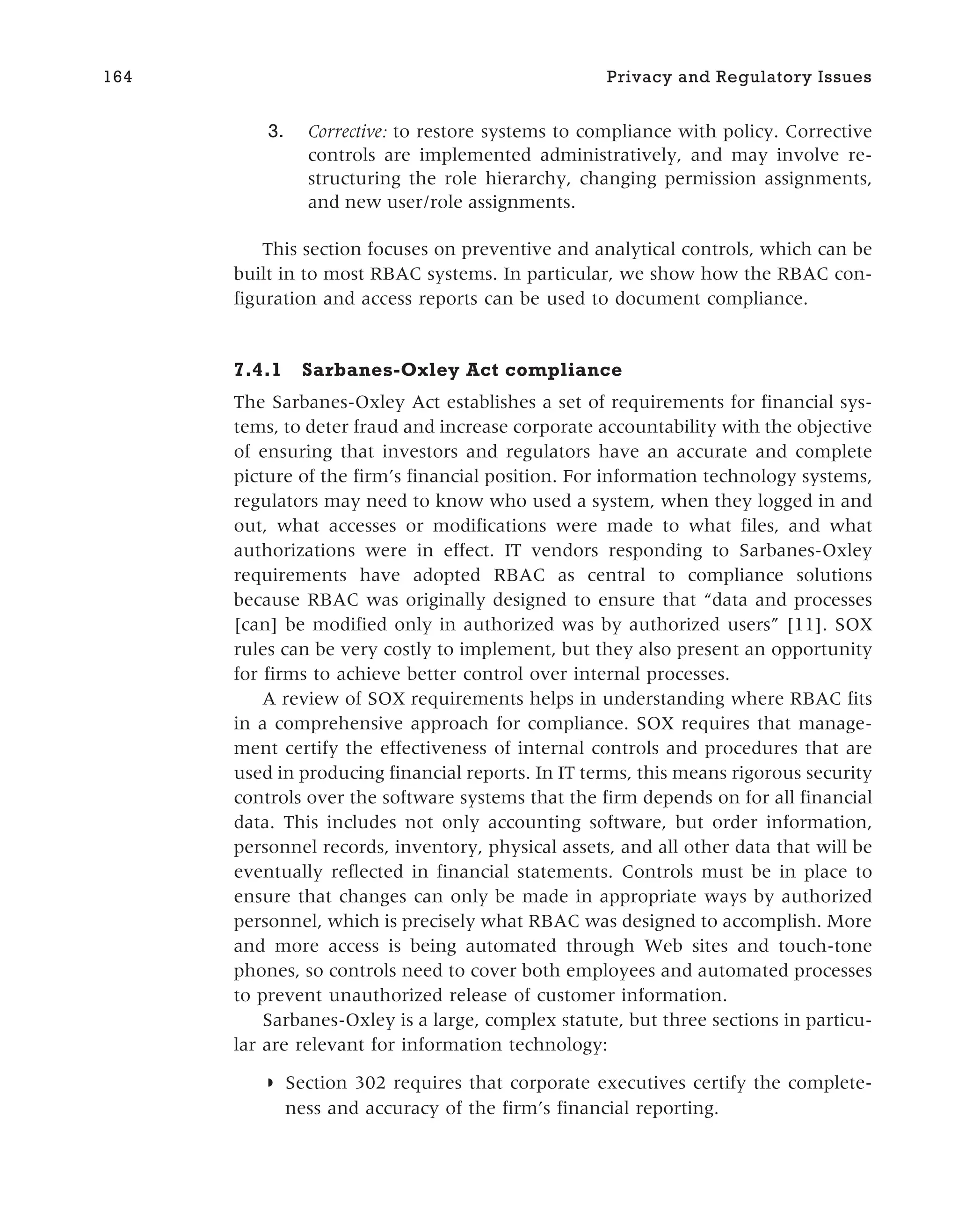 3. Corrective: to restore systems to compliance with policy. Corrective
controls are implemented administratively, and may involve re-
structuring the role hierarchy, changing permission assignments,
and new user/role assignments.
This section focuses on preventive and analytical controls, which can be
built in to most RBAC systems. In particular, we show how the RBAC con-
figuration and access reports can be used to document compliance.
7.4.1 Sarbanes-Oxley Act compliance
The Sarbanes-Oxley Act establishes a set of requirements for financial sys-
tems, to deter fraud and increase corporate accountability with the objective
of ensuring that investors and regulators have an accurate and complete
picture of the firm’s financial position. For information technology systems,
regulators may need to know who used a system, when they logged in and
out, what accesses or modifications were made to what files, and what
authorizations were in effect. IT vendors responding to Sarbanes-Oxley
requirements have adopted RBAC as central to compliance solutions
because RBAC was originally designed to ensure that “data and processes
[can] be modified only in authorized was by authorized users” [11]. SOX
rules can be very costly to implement, but they also present an opportunity
for firms to achieve better control over internal processes.
A review of SOX requirements helps in understanding where RBAC fits
in a comprehensive approach for compliance. SOX requires that manage-
ment certify the effectiveness of internal controls and procedures that are
used in producing financial reports. In IT terms, this means rigorous security
controls over the software systems that the firm depends on for all financial
data. This includes not only accounting software, but order information,
personnel records, inventory, physical assets, and all other data that will be
eventually reflected in financial statements. Controls must be in place to
ensure that changes can only be made in appropriate ways by authorized
personnel, which is precisely what RBAC was designed to accomplish. More
and more access is being automated through Web sites and touch-tone
phones, so controls need to cover both employees and automated processes
to prevent unauthorized release of customer information.
Sarbanes-Oxley is a large, complex statute, but three sections in particu-
lar are relevant for information technology:
◗ Section 302 requires that corporate executives certify the complete-
ness and accuracy of the firm’s financial reporting.
164 Privacy and Regulatory Issues
 