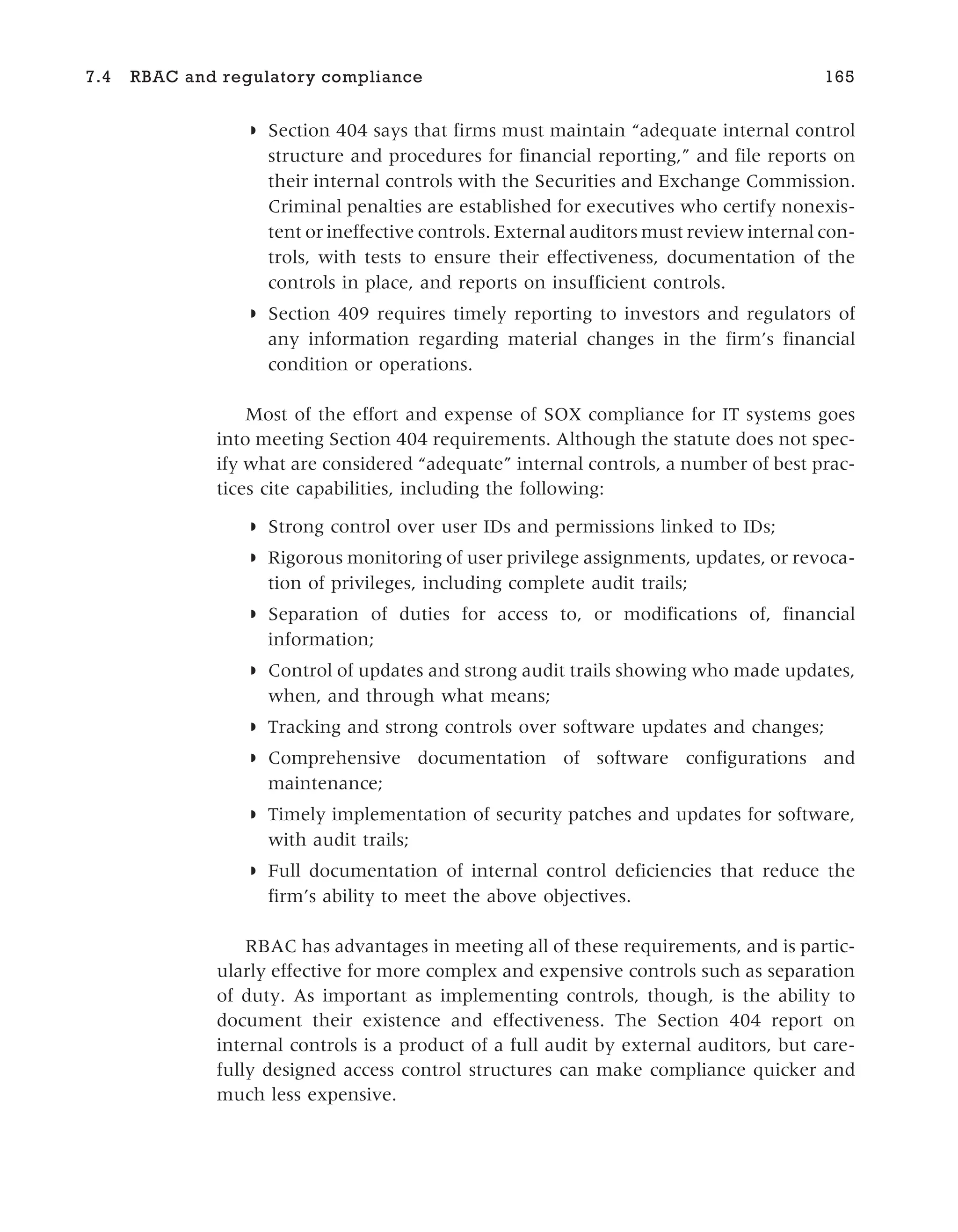 ◗ Section 404 says that firms must maintain “adequate internal control
structure and procedures for financial reporting,” and file reports on
their internal controls with the Securities and Exchange Commission.
Criminal penalties are established for executives who certify nonexis-
tent or ineffective controls. External auditors must review internal con-
trols, with tests to ensure their effectiveness, documentation of the
controls in place, and reports on insufficient controls.
◗ Section 409 requires timely reporting to investors and regulators of
any information regarding material changes in the firm’s financial
condition or operations.
Most of the effort and expense of SOX compliance for IT systems goes
into meeting Section 404 requirements. Although the statute does not spec-
ify what are considered “adequate” internal controls, a number of best prac-
tices cite capabilities, including the following:
◗ Strong control over user IDs and permissions linked to IDs;
◗ Rigorous monitoring of user privilege assignments, updates, or revoca-
tion of privileges, including complete audit trails;
◗ Separation of duties for access to, or modifications of, financial
information;
◗ Control of updates and strong audit trails showing who made updates,
when, and through what means;
◗ Tracking and strong controls over software updates and changes;
◗ Comprehensive documentation of software configurations and
maintenance;
◗ Timely implementation of security patches and updates for software,
with audit trails;
◗ Full documentation of internal control deficiencies that reduce the
firm’s ability to meet the above objectives.
RBAC has advantages in meeting all of these requirements, and is partic-
ularly effective for more complex and expensive controls such as separation
of duty. As important as implementing controls, though, is the ability to
document their existence and effectiveness. The Section 404 report on
internal controls is a product of a full audit by external auditors, but care-
fully designed access control structures can make compliance quicker and
much less expensive.
7.4 RBAC and regulatory compliance 165
 