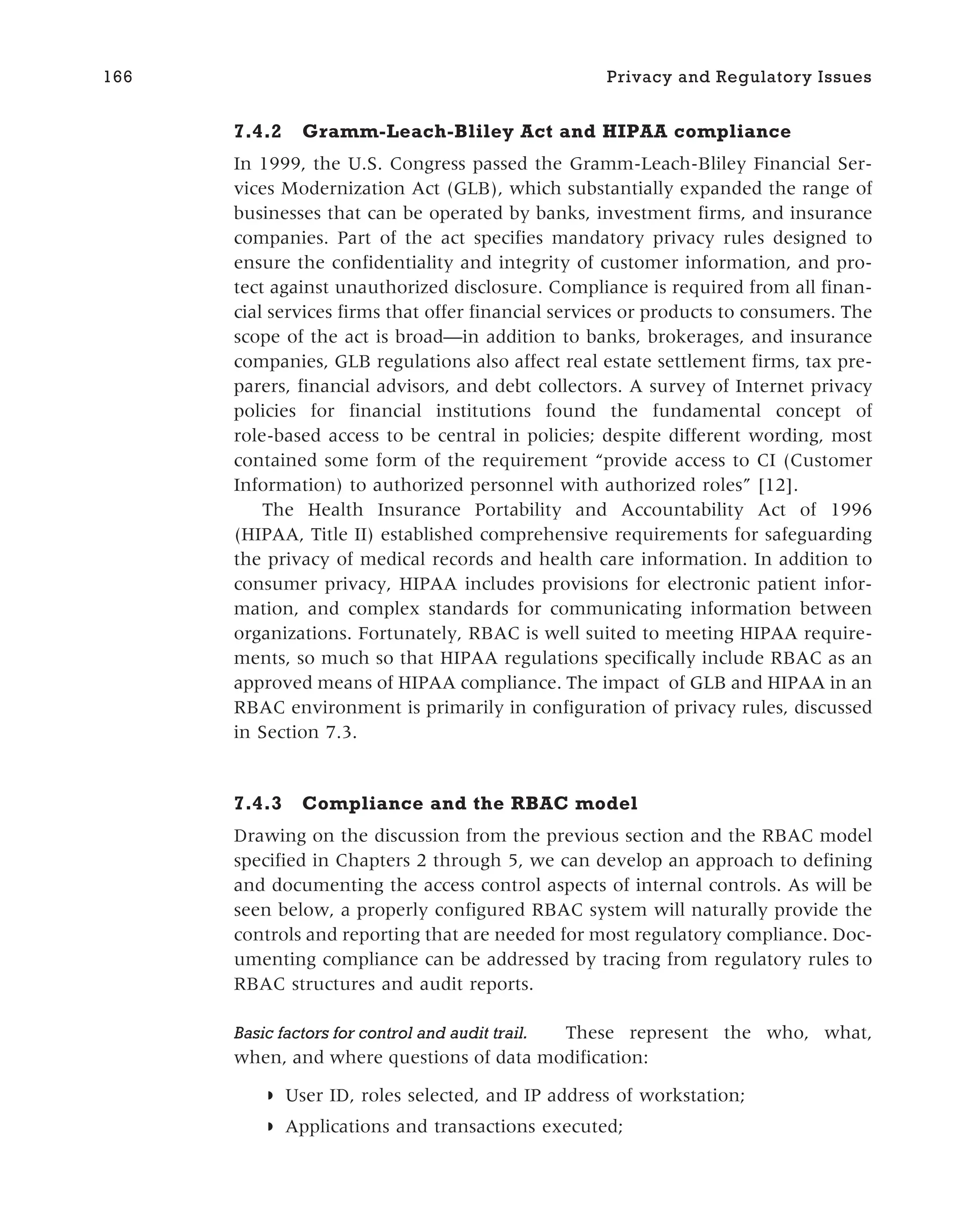 7.4.2 Gramm-Leach-Bliley Act and HIPAA compliance
In 1999, the U.S. Congress passed the Gramm-Leach-Bliley Financial Ser-
vices Modernization Act (GLB), which substantially expanded the range of
businesses that can be operated by banks, investment firms, and insurance
companies. Part of the act specifies mandatory privacy rules designed to
ensure the confidentiality and integrity of customer information, and pro-
tect against unauthorized disclosure. Compliance is required from all finan-
cial services firms that offer financial services or products to consumers. The
scope of the act is broad—in addition to banks, brokerages, and insurance
companies, GLB regulations also affect real estate settlement firms, tax pre-
parers, financial advisors, and debt collectors. A survey of Internet privacy
policies for financial institutions found the fundamental concept of
role-based access to be central in policies; despite different wording, most
contained some form of the requirement “provide access to CI (Customer
Information) to authorized personnel with authorized roles” [12].
The Health Insurance Portability and Accountability Act of 1996
(HIPAA, Title II) established comprehensive requirements for safeguarding
the privacy of medical records and health care information. In addition to
consumer privacy, HIPAA includes provisions for electronic patient infor-
mation, and complex standards for communicating information between
organizations. Fortunately, RBAC is well suited to meeting HIPAA require-
ments, so much so that HIPAA regulations specifically include RBAC as an
approved means of HIPAA compliance. The impact of GLB and HIPAA in an
RBAC environment is primarily in configuration of privacy rules, discussed
in Section 7.3.
7.4.3 Compliance and the RBAC model
Drawing on the discussion from the previous section and the RBAC model
specified in Chapters 2 through 5, we can develop an approach to defining
and documenting the access control aspects of internal controls. As will be
seen below, a properly configured RBAC system will naturally provide the
controls and reporting that are needed for most regulatory compliance. Doc-
umenting compliance can be addressed by tracing from regulatory rules to
RBAC structures and audit reports.
Basic factors for control and audit trail. These represent the who, what,
when, and where questions of data modification:
◗ User ID, roles selected, and IP address of workstation;
◗ Applications and transactions executed;
166 Privacy and Regulatory Issues
 