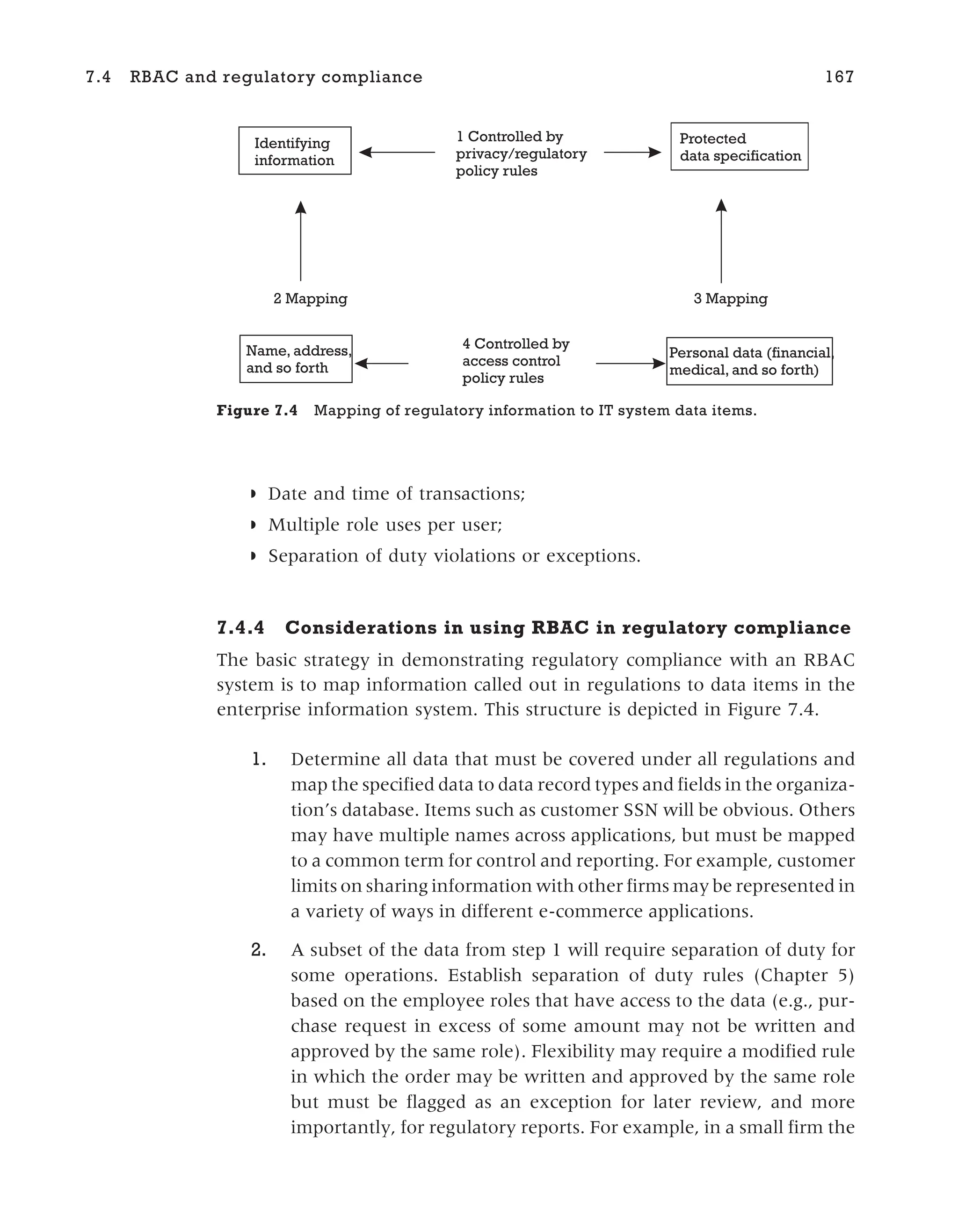 ◗ Date and time of transactions;
◗ Multiple role uses per user;
◗ Separation of duty violations or exceptions.
7.4.4 Considerations in using RBAC in regulatory compliance
The basic strategy in demonstrating regulatory compliance with an RBAC
system is to map information called out in regulations to data items in the
enterprise information system. This structure is depicted in Figure 7.4.
1. Determine all data that must be covered under all regulations and
map the specified data to data record types and fields in the organiza-
tion’s database. Items such as customer SSN will be obvious. Others
may have multiple names across applications, but must be mapped
to a common term for control and reporting. For example, customer
limits on sharing information with other firms may be represented in
a variety of ways in different e-commerce applications.
2. A subset of the data from step 1 will require separation of duty for
some operations. Establish separation of duty rules (Chapter 5)
based on the employee roles that have access to the data (e.g., pur-
chase request in excess of some amount may not be written and
approved by the same role). Flexibility may require a modified rule
in which the order may be written and approved by the same role
but must be flagged as an exception for later review, and more
importantly, for regulatory reports. For example, in a small firm the
7.4 RBAC and regulatory compliance 167
Name, address,
and so forth
Personal data (financial,
medical, and so forth)
Protected
data specification
Identifying
information
2 Mapping 3 Mapping
1 Controlled by
privacy/regulatory
policy rules
4 Controlled by
access control
policy rules
Figure 7.4 Mapping of regulatory information to IT system data items.
 