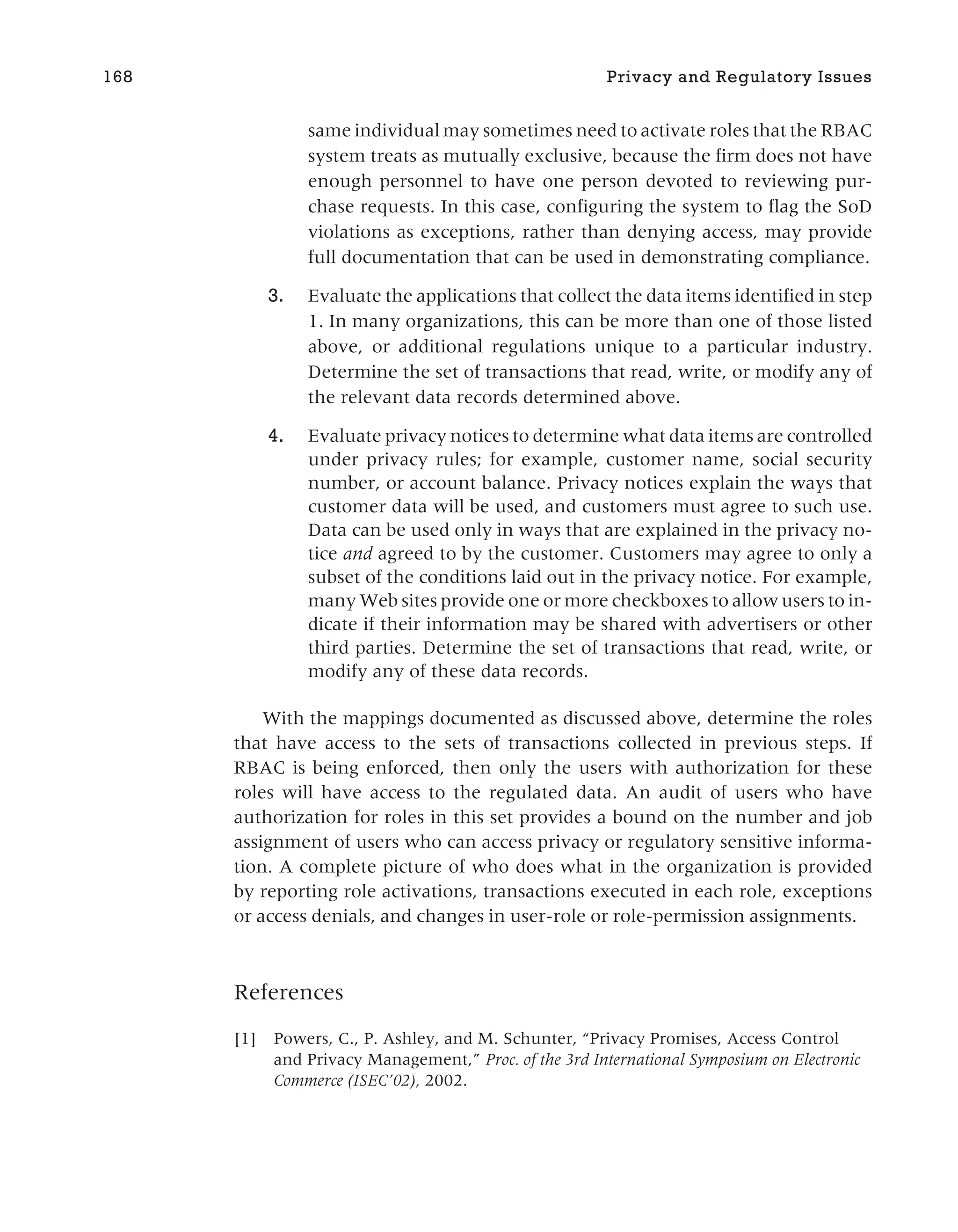 same individual may sometimes need to activate roles that the RBAC
system treats as mutually exclusive, because the firm does not have
enough personnel to have one person devoted to reviewing pur-
chase requests. In this case, configuring the system to flag the SoD
violations as exceptions, rather than denying access, may provide
full documentation that can be used in demonstrating compliance.
3. Evaluate the applications that collect the data items identified in step
1. In many organizations, this can be more than one of those listed
above, or additional regulations unique to a particular industry.
Determine the set of transactions that read, write, or modify any of
the relevant data records determined above.
4. Evaluate privacy notices to determine what data items are controlled
under privacy rules; for example, customer name, social security
number, or account balance. Privacy notices explain the ways that
customer data will be used, and customers must agree to such use.
Data can be used only in ways that are explained in the privacy no-
tice and agreed to by the customer. Customers may agree to only a
subset of the conditions laid out in the privacy notice. For example,
many Web sites provide one or more checkboxes to allow users to in-
dicate if their information may be shared with advertisers or other
third parties. Determine the set of transactions that read, write, or
modify any of these data records.
With the mappings documented as discussed above, determine the roles
that have access to the sets of transactions collected in previous steps. If
RBAC is being enforced, then only the users with authorization for these
roles will have access to the regulated data. An audit of users who have
authorization for roles in this set provides a bound on the number and job
assignment of users who can access privacy or regulatory sensitive informa-
tion. A complete picture of who does what in the organization is provided
by reporting role activations, transactions executed in each role, exceptions
or access denials, and changes in user-role or role-permission assignments.
References
[1] Powers, C., P. Ashley, and M. Schunter, “Privacy Promises, Access Control
and Privacy Management,” Proc. of the 3rd International Symposium on Electronic
Commerce (ISEC’02), 2002.
168 Privacy and Regulatory Issues
 