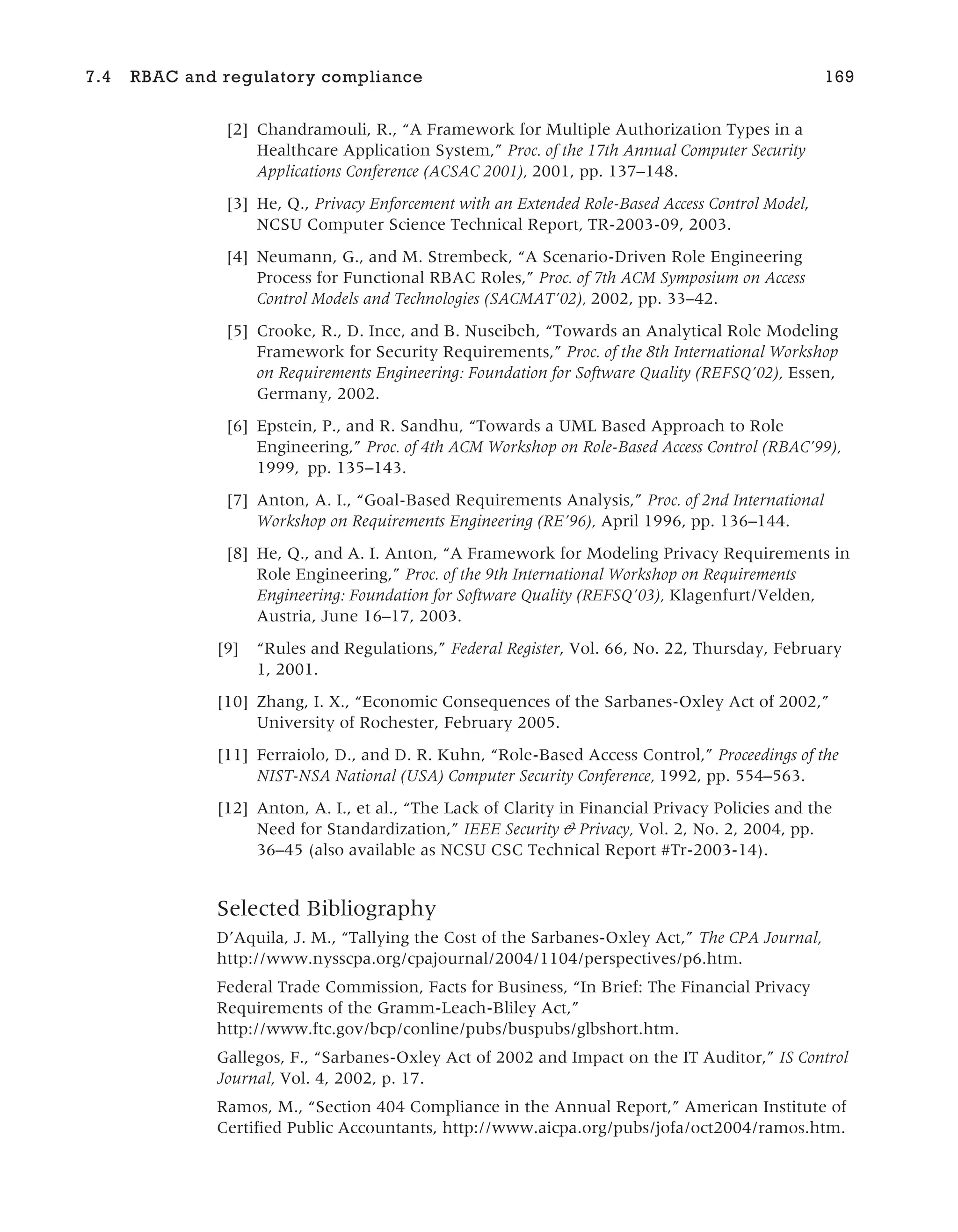 [2] Chandramouli, R., “A Framework for Multiple Authorization Types in a
Healthcare Application System,” Proc. of the 17th Annual Computer Security
Applications Conference (ACSAC 2001), 2001, pp. 137–148.
[3] He, Q., Privacy Enforcement with an Extended Role-Based Access Control Model,
NCSU Computer Science Technical Report, TR-2003-09, 2003.
[4] Neumann, G., and M. Strembeck, “A Scenario-Driven Role Engineering
Process for Functional RBAC Roles,” Proc. of 7th ACM Symposium on Access
Control Models and Technologies (SACMAT’02), 2002, pp. 33–42.
[5] Crooke, R., D. Ince, and B. Nuseibeh, “Towards an Analytical Role Modeling
Framework for Security Requirements,” Proc. of the 8th International Workshop
on Requirements Engineering: Foundation for Software Quality (REFSQ’02), Essen,
Germany, 2002.
[6] Epstein, P., and R. Sandhu, “Towards a UML Based Approach to Role
Engineering,” Proc. of 4th ACM Workshop on Role-Based Access Control (RBAC’99),
1999, pp. 135–143.
[7] Anton, A. I., “Goal-Based Requirements Analysis,” Proc. of 2nd International
Workshop on Requirements Engineering (RE’96), April 1996, pp. 136–144.
[8] He, Q., and A. I. Anton, “A Framework for Modeling Privacy Requirements in
Role Engineering,” Proc. of the 9th International Workshop on Requirements
Engineering: Foundation for Software Quality (REFSQ’03), Klagenfurt/Velden,
Austria, June 16–17, 2003.
[9] “Rules and Regulations,” Federal Register, Vol. 66, No. 22, Thursday, February
1, 2001.
[10] Zhang, I. X., “Economic Consequences of the Sarbanes-Oxley Act of 2002,”
University of Rochester, February 2005.
[11] Ferraiolo, D., and D. R. Kuhn, “Role-Based Access Control,” Proceedings of the
NIST-NSA National (USA) Computer Security Conference, 1992, pp. 554–563.
[12] Anton, A. I., et al., “The Lack of Clarity in Financial Privacy Policies and the
Need for Standardization,” IEEE Security & Privacy, Vol. 2, No. 2, 2004, pp.
36–45 (also available as NCSU CSC Technical Report #Tr-2003-14).
Selected Bibliography
D’Aquila, J. M., “Tallying the Cost of the Sarbanes-Oxley Act,” The CPA Journal,
http://www.nysscpa.org/cpajournal/2004/1104/perspectives/p6.htm.
Federal Trade Commission, Facts for Business, “In Brief: The Financial Privacy
Requirements of the Gramm-Leach-Bliley Act,”
http://www.ftc.gov/bcp/conline/pubs/buspubs/glbshort.htm.
Gallegos, F., “Sarbanes-Oxley Act of 2002 and Impact on the IT Auditor,” IS Control
Journal, Vol. 4, 2002, p. 17.
Ramos, M., “Section 404 Compliance in the Annual Report,” American Institute of
Certified Public Accountants, http://www.aicpa.org/pubs/jofa/oct2004/ramos.htm.
7.4 RBAC and regulatory compliance 169
 