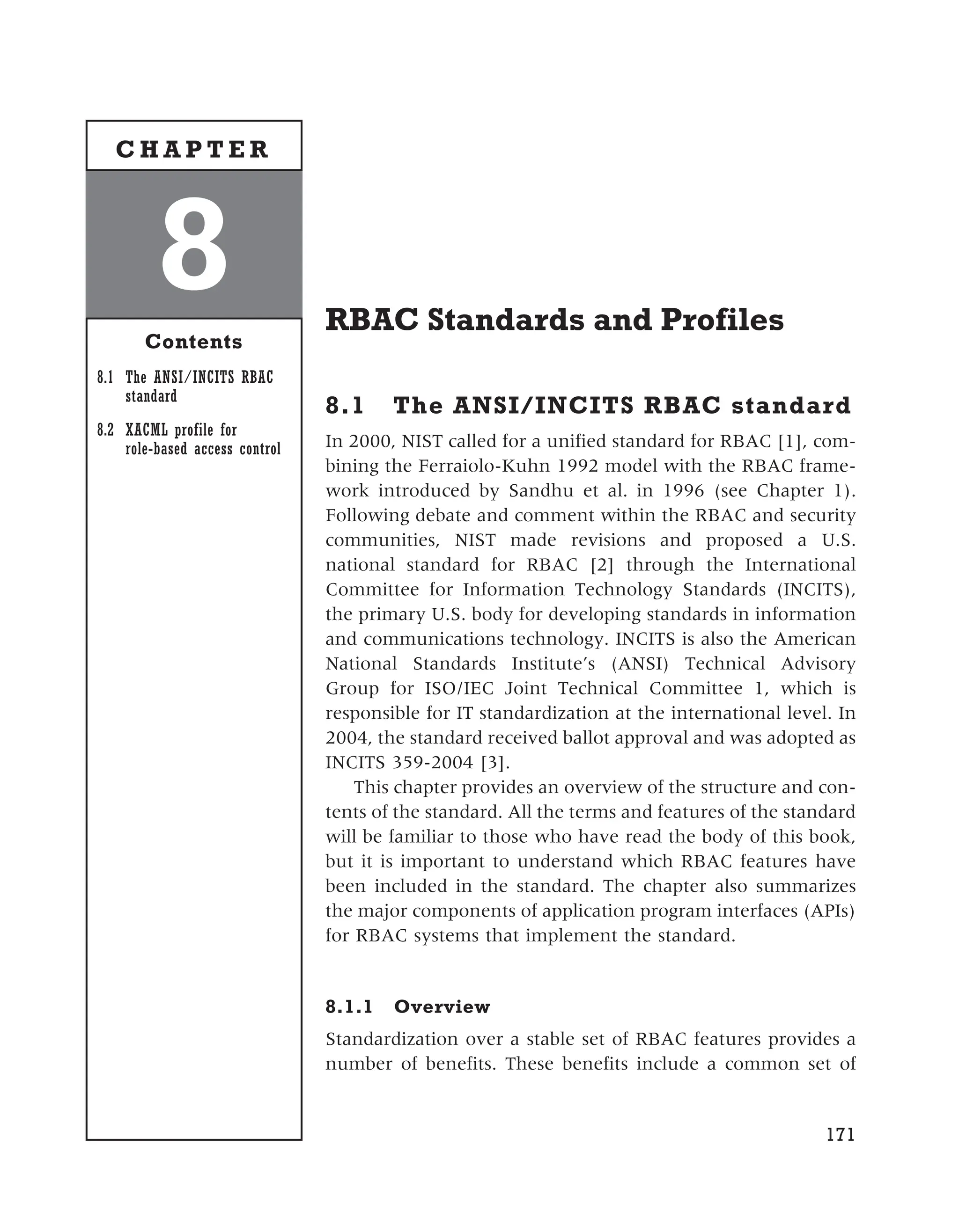 RBAC Standards and Profiles
8.1 The ANSI/INCITS RBAC standard
In 2000, NIST called for a unified standard for RBAC [1], com-
bining the Ferraiolo-Kuhn 1992 model with the RBAC frame-
work introduced by Sandhu et al. in 1996 (see Chapter 1).
Following debate and comment within the RBAC and security
communities, NIST made revisions and proposed a U.S.
national standard for RBAC [2] through the International
Committee for Information Technology Standards (INCITS),
the primary U.S. body for developing standards in information
and communications technology. INCITS is also the American
National Standards Institute’s (ANSI) Technical Advisory
Group for ISO/IEC Joint Technical Committee 1, which is
responsible for IT standardization at the international level. In
2004, the standard received ballot approval and was adopted as
INCITS 359-2004 [3].
This chapter provides an overview of the structure and con-
tents of the standard. All the terms and features of the standard
will be familiar to those who have read the body of this book,
but it is important to understand which RBAC features have
been included in the standard. The chapter also summarizes
the major components of application program interfaces (APIs)
for RBAC systems that implement the standard.
8.1.1 Overview
Standardization over a stable set of RBAC features provides a
number of benefits. These benefits include a common set of
171
8
Contents
8.1 The ANSI/INCITS RBAC
standard
8.2 XACML profile for
role-based access control
C H A P T E R
 