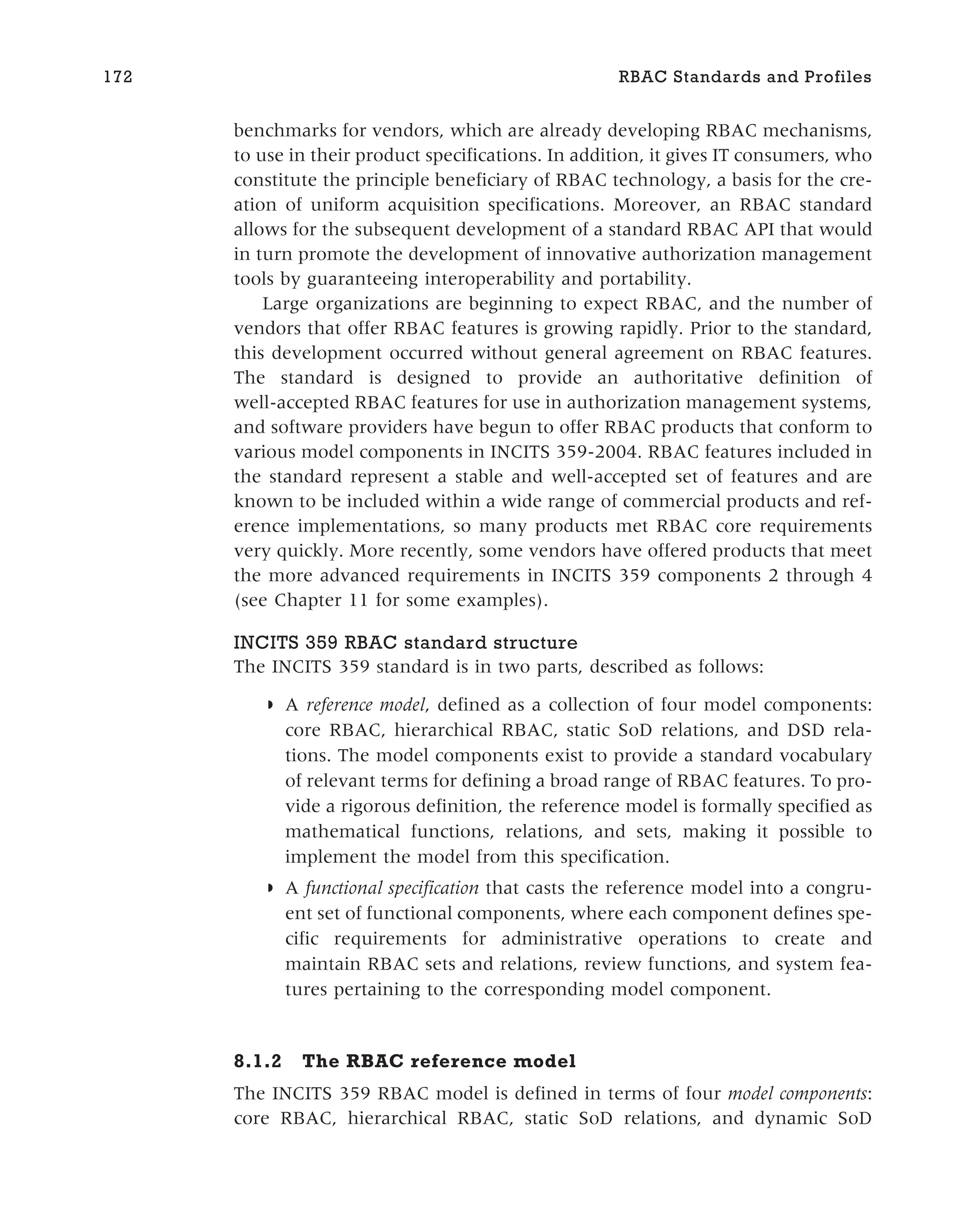 benchmarks for vendors, which are already developing RBAC mechanisms,
to use in their product specifications. In addition, it gives IT consumers, who
constitute the principle beneficiary of RBAC technology, a basis for the cre-
ation of uniform acquisition specifications. Moreover, an RBAC standard
allows for the subsequent development of a standard RBAC API that would
in turn promote the development of innovative authorization management
tools by guaranteeing interoperability and portability.
Large organizations are beginning to expect RBAC, and the number of
vendors that offer RBAC features is growing rapidly. Prior to the standard,
this development occurred without general agreement on RBAC features.
The standard is designed to provide an authoritative definition of
well-accepted RBAC features for use in authorization management systems,
and software providers have begun to offer RBAC products that conform to
various model components in INCITS 359-2004. RBAC features included in
the standard represent a stable and well-accepted set of features and are
known to be included within a wide range of commercial products and ref-
erence implementations, so many products met RBAC core requirements
very quickly. More recently, some vendors have offered products that meet
the more advanced requirements in INCITS 359 components 2 through 4
(see Chapter 11 for some examples).
INCITS 359 RBAC standard structure
The INCITS 359 standard is in two parts, described as follows:
◗ A reference model, defined as a collection of four model components:
core RBAC, hierarchical RBAC, static SoD relations, and DSD rela-
tions. The model components exist to provide a standard vocabulary
of relevant terms for defining a broad range of RBAC features. To pro-
vide a rigorous definition, the reference model is formally specified as
mathematical functions, relations, and sets, making it possible to
implement the model from this specification.
◗ A functional specification that casts the reference model into a congru-
ent set of functional components, where each component defines spe-
cific requirements for administrative operations to create and
maintain RBAC sets and relations, review functions, and system fea-
tures pertaining to the corresponding model component.
8.1.2 The RBAC reference model
The INCITS 359 RBAC model is defined in terms of four model components:
core RBAC, hierarchical RBAC, static SoD relations, and dynamic SoD
172 RBAC Standards and Profiles
 